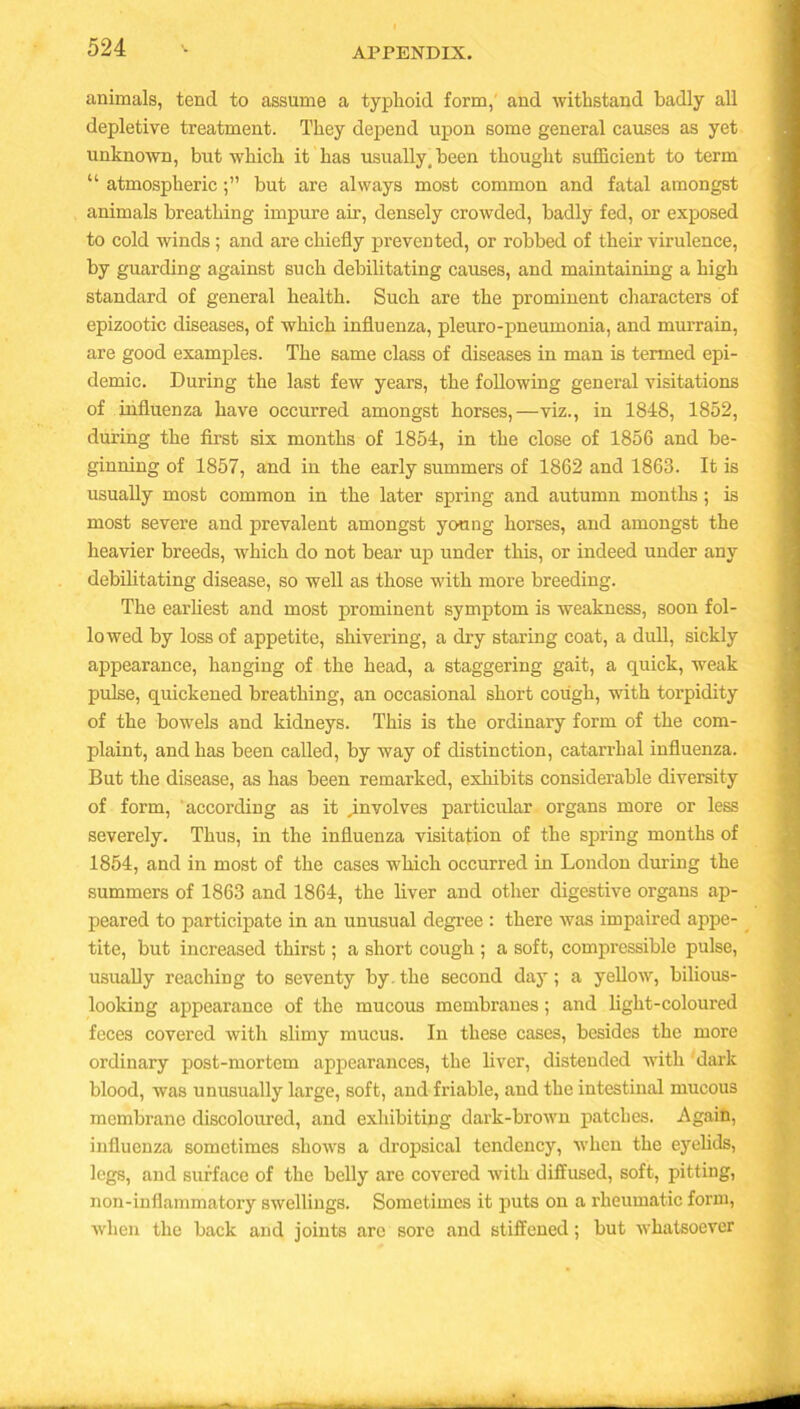 animals, tend to assume a typhoid form, and withstand badly all depletive treatment. They depend upon some general causes as yet unknown, but which it has usually, been thought sufficient to term “ atmosphericbut are always most common and fatal amongst animals breathing impure air, densely crowded, badly fed, or exposed to cold winds; and are chiefly prevented, or robbed of their virulence, by guarding against such debilitating causes, and maintaining a high standard of general health. Such are the prominent characters of epizootic diseases, of which influenza, pleuro-pneumonia, and murrain, are good examples. The same class of diseases in man is termed epi- demic. During the last few years, the following general visitations of influenza have occurred amongst horses,—viz., in 1848, 1852, during the first six months of 1854, in the close of 1856 and be- ginning of 1857, and in the early summers of 1862 and 1863. It is usually most common in the later spring and autumn months ; is most severe and prevalent amongst young horses, and amongst the heavier breeds, which do not bear up under this, or indeed under any debilitating disease, so well as those with more breeding. The earliest and most prominent symptom is weakness, soon fol- lowed by loss of appetite, shivering, a dry staring coat, a dull, sickly appearance, hanging of the head, a staggering gait, a quick, weak pulse, quickened breathing, an occasional short cough, with torpidity of the bowels and kidneys. This is the ordinary form of the com- plaint, and has been called, by way of distinction, catarrhal influenza. But the disease, as has been remarked, exhibits considerable diversity of form, according as it ^involves particular organs more or less severely. Thus, in the influenza visitation of the spring months of 1854, and in most of the cases which occurred in London during the summers of 1863 and 1864, the liver and other digestive organs ap- peared to participate in an unusual degree : there was impaired appe- tite, but increased thirst; a short cough ; a soft, compressible pulse, usually reaching to seventy by. the second day; a yellow, bilious- looking appearance of the mucous membranes; and light-coloured feces covered with slimy mucus. In these cases, besides the more ordinary post-mortem appearances, the liver, distended with dark blood, was unusually large, soft, and friable, and the intestinal mucous membrane discoloured, and exhibiting dark-brown patches. Again, influenza sometimes shows a dropsical tendency, when the eyelids, legs, and surface of the belly are covered with diffused, soft, pitting, non-inflammatory swellings. Sometimes it puts on a rheumatic form, when the back and joints are sore and stiffened; but whatsoever