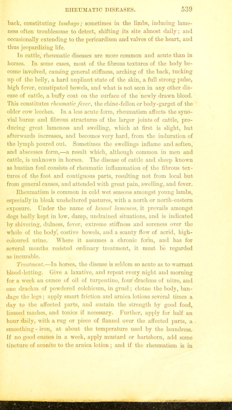 back, constituting lumbago; sometimes in the limbs, inducing lame- ness often troublesome to detect, shifting its site almost daily; and occasionally extending to the pericardium and valves of the heart, and thus jeopardizing life. In cattle, rheumatic diseases are more common and acute than in horses. In some cases, most of the fibrous textures of the body be- come involved, causing general stiffness, arching of the back, tucking up of the belly, a hard unpliant state of the skin, a full strong pulse, high fever, constipated bowels, and what is not seen in any other dis- ease of cattle, a buffy coat on the surface of the newly drawn blood. This constitutes rheumatic fever, the chine-fellon or body-garget of the older cow leeches. In a less acute form, rheumatism affects the syno- vial bursas and fibrous structures of the larger joints of cattle, pro- ducing great lameness and swelling, which at first is slight, but afterwards increases, and becomes very hard, from the induration of the lymph poured out. Sometimes the swellings inflame and soften, and abscesses form,—a result which, although common in men and cattle, is unknown in horses. The disease of cattle and sheep known as bustian foul consists of rheumatic inflammation of the fibrous tex- tures of the foot and contiguous parts, resulting not from local but from general causes, and attended with great pain, swelling, and fever. Rheumatism is common in cold wet seasons amongst young lambs, especially in bleak unsheltered pastures, with a north or north-eastern exposure. Under the name of kennel lameness, it prevails amongst dogs badly kept in low, damp, undrained situations, and is indicated by shivering, dulness, fever, extreme stiffness and soreness over the whole of the body, costive bowels, and a scanty flow of acrid, high- coloured urine. Where it assumes a chronic form, and has for several months resisted ordinary treatment, it must be regarded as incurable. Treatment.—In horses, the disease is seldom so acute as to warrant blood-letting. Give a laxative, and repeat every night and morning for a week an ounce of oil of turpentine, four drachms of nitre, and one drachm of powdered colchicum, in gruel; clotne the body, ban- dage the legs; apply smart friction and arnica lotions several times a day to the affected parts, and sustain the strength by good food, linseed mashes, and tonics if necessary. Further, apply for half an hour daily, with a rug or piece of flannel over the affected parts, a smoothing - iron, at about the temperature used by the laundress. If no good ensues in a week, apply mustard or hartshorn, add some tincture of aconite to the arnica lotion ; and if the rheumatism is in