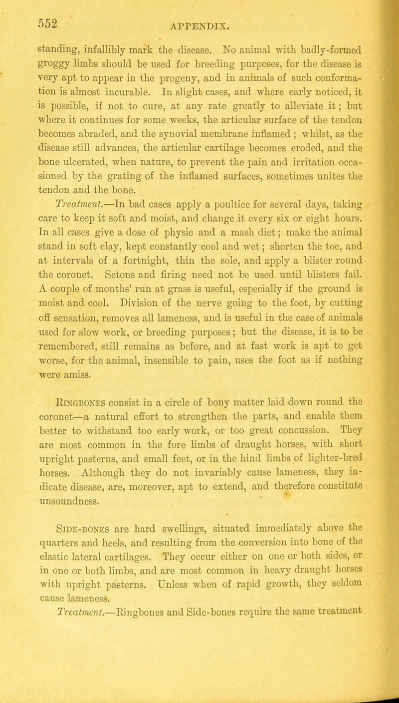 standing, infallibly mark the disease. No animal with badly-formed groggy limbs should be used for breeding purposes, for the disease is very apt to appear in the progeny, and in animals of such conforma- tion is almost incurable. In slight cases, and where early noticed, it is possible, if not to cure, at any rate greatly to alleviate it; but where it continues for some weeks, the articular surface of the tendon becomes abraded, and the synovial membrane inflamed ; whilst, as the disease still advances, the articular cartilage becomes eroded, and the bone ulcerated, when nature, to prevent the pain and irritation occa- sioned by the grating of the inflamed surfaces, sometimes unites the tendon and the bone. Treatment.—In bad cases apply a poultice for several days, taking care to keep it soft and moist, and change it every six or eight horn’s. In all cases give a dose of physic and a mash diet; make the animal stand in soft clay, kept constantly cool and wet; shorten the toe, and at intervals of a fortnight, thin the sole, and apply a blister round the coronet. Setons and firing need not be used until blisters fail. A couple of months’ run at grass is useful, especially if the ground is moist and cool. Division of the nerve going to the foot, by cutting off sensation, removes all lameness, and is useful in the case of animals used for slow work, or breeding purposes; but the disease, it is to be remembered, still remains as before, and at fast work is apt to get worse, for the animal, insensible to pain, uses the foot as if nothing were amiss. Ringbones consist in a circle of bony matter laid down round the coronet—a natural effort to strengthen the parts, and enable them better to withstand too early work, or too great concussion. They are most common in the fore limbs of draught horses, with short upright pasterns, and small feet, or in the hind limbs of lighter-bred horses. Although they do not invariably cause lameness, they in- dicate disease, are, moreover, apt to extend, and therefore constitute unsoundness. Side-bones are hard swellings, situated immediately above the quarters and heels, and resulting from the conversion into bone of the elastic lateral cartilages. They occur either on one or both sides, or in one or both limbs, and are most common in heavy draught horses with upright pasterns. Unless when of rapid growth, they seldom cause lameness. Treatment.—Ringbones and Side-bones require the same treatment