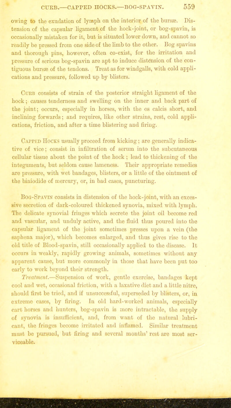 owing to the exudation of lymph on the interior of the bursse. Dis- tension of the capsular ligament of the hock-joint, or bog-spavin, is occasionally mistaken for it, but is situated lower down, and cannot so readily be pressed from one side of the limb to the other. Bog spavins and thorough pins, however, often co-exist, for the irritation and pressure of serious bog-spavin are apt to induce distension of the con- tiguous bursse of the tendons. Treat as for windgalls, with cold appli- cations and pressure, followed up by blisters. Curb consists of strain of the posterior straight ligament of the hock; causes tenderness and swelling on the inner and back part of the joint; occurs, especially in horses, with the os calcis short, and inclining forwards; and requires, like other strains, rest, cold appli- cations, friction, and after a time blistering and firing. Capped Hocks usually proceed from kicking; are generally indica- tive of vice; consist in infiltration of serum into the subcutaneous cellular tissue about the point of the hock ; lead to thickening of the integuments, but seldom cause lameness. Their appropriate remedies are pressure, with wet bandages, blisters, or a little of the ointment of the biniodide of mercury, or, in bad cases, puncturing. Bog-Spavin consists in distension of the hock-joint, with an exces- sive secretion of dark-coloured thickened synovia, mixed with lymph. The delicate synovial fringes which secrete the joint oil become red and vascular, and unduly active, and the fluid thus poured into the capsular ligament of the joint sometimes presses upon a vein (the saphena major), which becomes enlarged, and thus gives rise to the old title of Blood-spavin, still occasionally applied to the disease. It occurs in weakly, rapidly growing animals, sometimes without any apparent cause, but more commonly in those that have been put too early to work beyond their strength. Treatment.—Suspension of work, gentle exercise, bandages kept cool and wet, occasional friction, with a laxative diet and a little nitre, should first be tried, and if unsuccessful, superseded by blisters, or, in extreme cases, by firing. In old hard-worked animals, especially cart horses and hunters, bog-spavin is more intractable, the supply of synovia is insufficient, and, from want of the natural lubri- cant, the fringes become irritated and inflamed. Similar treatment must be pursued, but firing and several months’ rest are most ser- viceable.