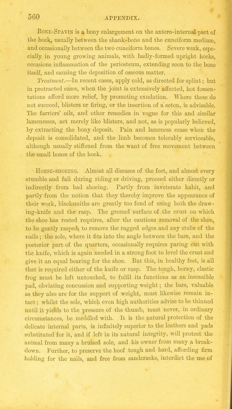 5 GO Bone-Spavin is a bony enlargement on the antero-internal part of the hock, usually between the shanlc-bone and the cuneiform medium, and occasionally between the two cuneiform bones. Severe work, espe- cially in young growing animals, with badly-formed upright hocks, occasions inflammation of the periosteum, extending soon to the bone itself, and causing the deposition of osseous matter. Treatment.—In recent cases, apply cold, as directed for splint; but in protracted cases, when the joint is extensively affected, hot fomen- tations afford more relief, by promoting exudation. Where these do not succeed, blisters or firing, or the insertion of a' seton, is advisable. The farriers’ oils, and other remedies in vogue for this and similar lamenesses, act merely like blisters, and not, as is popularly believed, by extracting the bony deposit. Pain and lameness cease when the deposit is consolidated, and the limb becomes tolerably serviceable, although usually stiffened from the want of free movement between the small bones of the hock. Horse-shoeing. Almost all diseases of the feet, and almost every stumble and fall during riding or driving, proceed either directly or indirectly from bad shoeing. Partly from inveterate habit, and partly from the notion that they thereby improve the appearance of their work, blacksmiths are greatly too fond of using both the draw- ing-knife and the rasp. The ground surface of the crust on which the shoe has rested requires, after the cautious removal of the shoe, to be gently rasped-, to remove the ragged edges and any stubs of the nails ; the sole, where it fits into the angle between the bars, and the posterior part of the quarters, occasionally requires paring out with the knife, which is again needed in a strong foot to level the crust and give it an equal bearing for the shoe. But this, in healthy feet, is all that is required either of the knife or rasp. The tough, horny, elastic frog must be left untouched, to fulfil its functions as an insensible pad, obviating concussion and supporting weight; the bars, valuable as they also are for the support of weight, must likewise remain in- tact ; whilst the sole, which even high authorities advise to be thinned until it yields to the pressure of the thumb, must never, in ordinary circumstances, be meddled with. It is the natural protection of the delicate internal parts, is infinitely superior to the leathers and pads substituted for it, and if left in its natural integrity, will protect the animal from many a bruised sole, and his owner from many a break- down. Further, to preserve the hoof tough and hard, affording firm holding for the nails, and free from sandcracks, interdict the use of