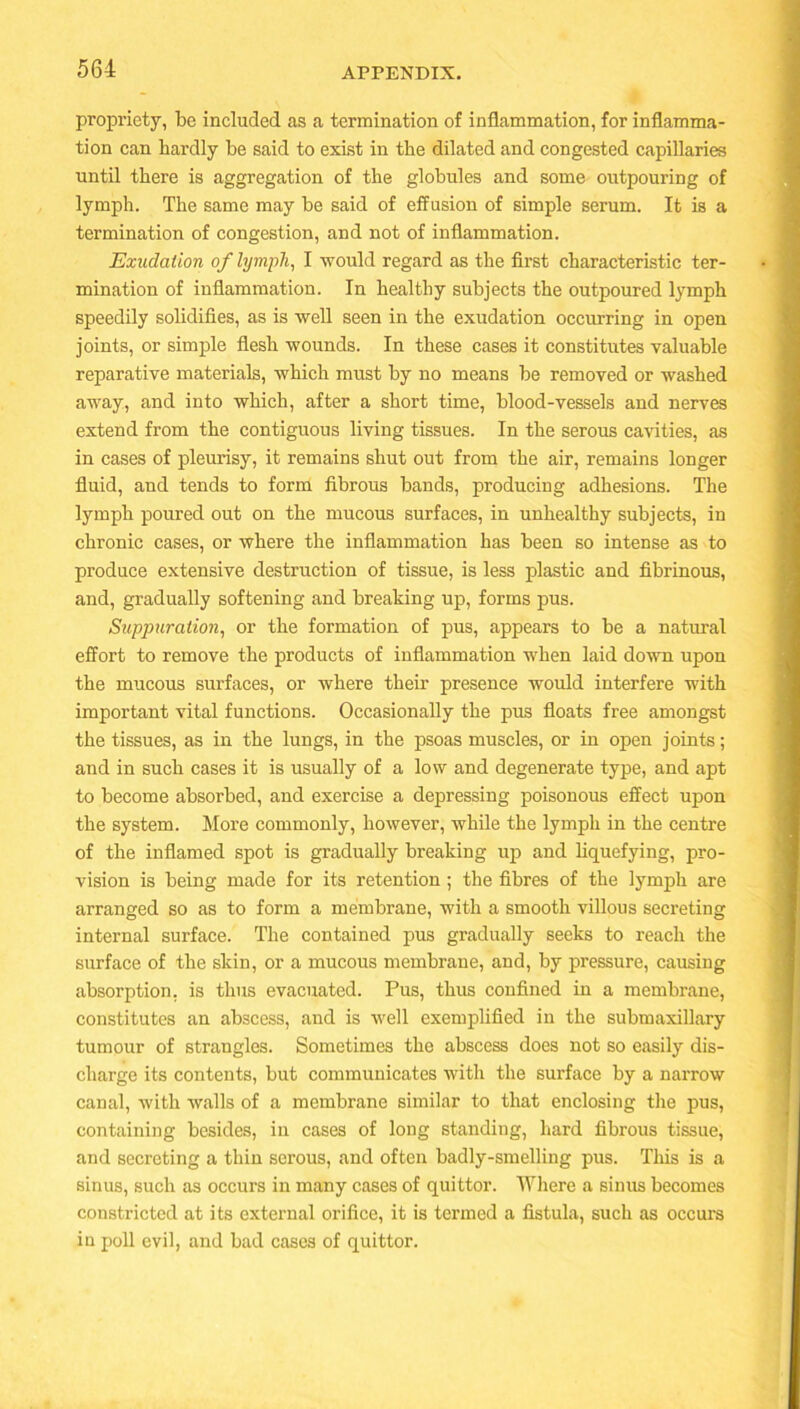 propriety, be included as a termination of inflammation, for inflamma- tion can hardly be said to exist in the dilated and congested capillaries until there is aggregation of the globules and some outpouring of lymph. The same may be said of effusion of simple serum. It is a termination of congestion, and not of inflammation. Exudation of lymph, I -would regard as the first characteristic ter- mination of inflammation. In healthy subjects the outpoured lymph speedily solidifies, as is well seen in the exudation occurring in open joints, or simple flesh wounds. In these cases it constitutes valuable reparative materials, which must by no means be removed or washed away, and into which, after a short time, blood-vessels and nerves extend from the contiguous living tissues. In the serous cavities, as in cases of pleurisy, it remains shut out from the air, remains longer fluid, and tends to form fibrous bands, producing adhesions. The lymph poured out on the mucous surfaces, in unhealthy subjects, in chronic cases, or where the inflammation has been so intense as to produce extensive destruction of tissue, is less plastic and fibrinous, and, gradually softening and breaking up, forms pus. Suppuration, or the formation of pus, appears to be a natural effort to remove the products of inflammation when laid down upon the mucous surfaces, or where their presence would interfere with important vital functions. Occasionally the pus floats free amongst the tissues, as in the lungs, in the psoas muscles, or in open joints; and in such cases it is usually of a low and degenerate type, and apt to become absorbed, and exercise a depressing poisonous effect upon the system. More commonly, however, while the lymph in the centre of the inflamed spot is gradually breaking up and liquefying, pro- vision is being made for its retention; the fibres of the lymph are arranged so as to form a membrane, with a smooth villous secreting internal surface. The contained pus gradually seeks to reach the surface of the skin, or a mucous membrane, and, by pressure, causing absorption, is thus evacuated. Pus, thus confined in a membrane, constitutes an abscess, and is well exemplified in the submaxillary tumour of strangles. Sometimes the abscess does not so easily dis- charge its contents, but communicates with the surface by a narrow canal, with Avails of a membrane similar to that enclosing the pus, containing besides, in cases of long standing, hard fibrous tissue, and secreting a thin serous, and often badly-smelling pus. This is a sinus, such as occurs in many cases of quittor. Where a sinus becomes constricted at its external orifice, it is termed a fistula, such as occurs in poll evil, and bad cases of quittor.