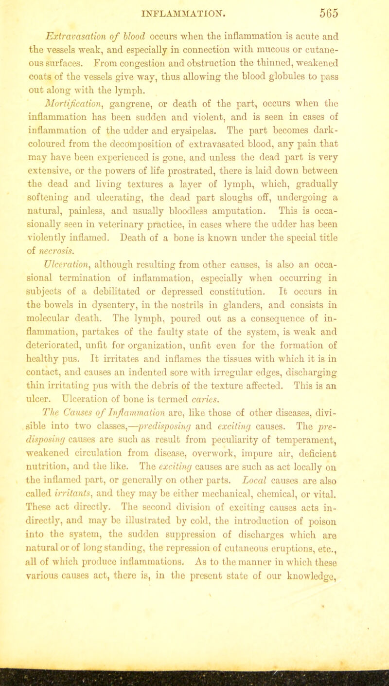 Extravasation of blood occurs when the inflammation is acute and the vessels weak, and especially in connection with mucous or cutane- ous surfaces. From congestion and obstruction the thinned, weakened coats of the vessels give way, thus allowing the blood globules to pass out along with the lymph. Mortification, gangrene, or death of the part, occurs when the inflammation has been sudden and violent, and is seen in cases of inflammation of the udder and erysipelas. The part becomes dark- coloured from the decomposition of extravasated blood, any pain that may have been experienced is gone, and unless the dead part is very extensive, or the powers of life prostrated, there is laid down between the dead and living textures a layer of lymph, which, gradually softening and ulcerating, the dead part sloughs off, undergoing a natural, painless, and usually bloodless amputation. This is occa- sionally seen in veterinary practice, in cases where the udder has been violently inflamed. Death of a bone is known under the special title of necrosis. Ulceration, although resulting from other causes, is also an occa- sional termination of inflammation, especially when occurring in subjects of a debilitated or depressed constitution. It occurs in the bowels in dysentery, in the nostrils in glanders, and consists in molecular death. The lymph, poured out as a consequence of in- flammation, partakes of the faulty state of the system, is weak and deteriorated, unfit for organization, unfit even for the formation of healthy pus. It irritates and inflames the tissues with which it is in contact, and causes an indented sore with irregular edges, discharging thin irritating pus with the debris of the texture affected. This is an ulcer. Ulceration of bone is termed caries. The Causes of Inflammation are, like those of other diseases, divi- sible into two classes,—predisposing and exciting causes. The pre- disposing causes are such as result from peculiarity of temperament, weakened circulation from disease, overwork, impure air, deficient nutrition, and the like. The exciting causes are such as act locally on the inflamed part, or generally on other parts. Local causes are also called irritants, and they may be either mechanical, chemical, or vital. These act directly. The second division of exciting causes acts in- directly, and may be illustrated by cold, the introduction of poison into the system, the sudden suppression of discharges which are natural or of longstanding, the repression of cutaneous eruptions, etc., all of which produce inflammations. As to the manner in which these various causes act, there is, in the present state of our knowledge,