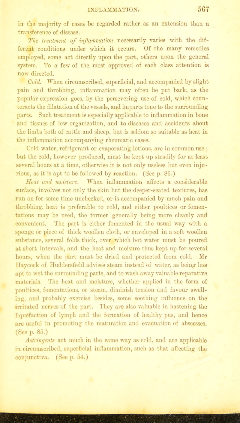 in the majority of cases be regarded rather as an extension than a transference of disease. The treatment of inflammation necessarily varies with the dif- ferent conditions under which it occurs. Of the many remedies employed, some act directly upon the part, others upon the general system. To a few of the most approved of each class attention is now directed. Cold. When circumscribed, superficial, and accompanied by slight pain and throbbing, inflammation may often be put back, as the popular expression goes, by the persevering use of cold, which coun- teracts the dilatation of the vessels, and imparts tone to the surrounding parts. Such treatment is especially applicable to inflammation in bone and tissues of low organization, and to diseases and accidents about the limbs both of cattle and sheep, but is seldom so suitable as heat in the inflammation accompanying rheumatic cases. Cold water, refrigerant or evaporating lotions, are in common use ; but the cold, however produced, must be kept up steadily for at least several hours at a time, otherwise it is not only useless but even inju- rious, as it is apt to be followed by reaction. (See p. 86.) Heat and moisture. When inflammation affects a considerable surface, involves not only the skin but the deeper-seated textures, has run on for some time unchecked, or is accompanied by much pain and throbbing, heat is preferable to cold, and either poultices or fomen- tations may be used, the former generally being more cleanly and convenient. The part is either fomented in the usual Avay with a sponge or piece of thick woollen cloth, or enveloped in a soft woollen substance, several folds thick, over which hot water must be poured at short intervals, and the heat and moisure thus kept up for several hours, when the part must be dried and protected from cold. Mr Haycock of Huddersfield advises steam instead of water, as being less apt to wet the surrounding parts, and to wash away valuable reparative materials. The heat and moisture, whether applied in the form of poultices, fomentations, or steam, diminish tension and favour swell- ing, and probably exercise besides, some soothing influence on the irritated nerves of the part. They are also valuable in hastening the liquefaction of lymph and the formation of healthy pus, and hence are useful in promoting the maturation and evacuation of abscesses. (See p. 85.) Astringents act much in the same way as cold, and are applicable in circumscribed, superficial inflammation, such as that affecting the conjunctiva. (See p. 54.)