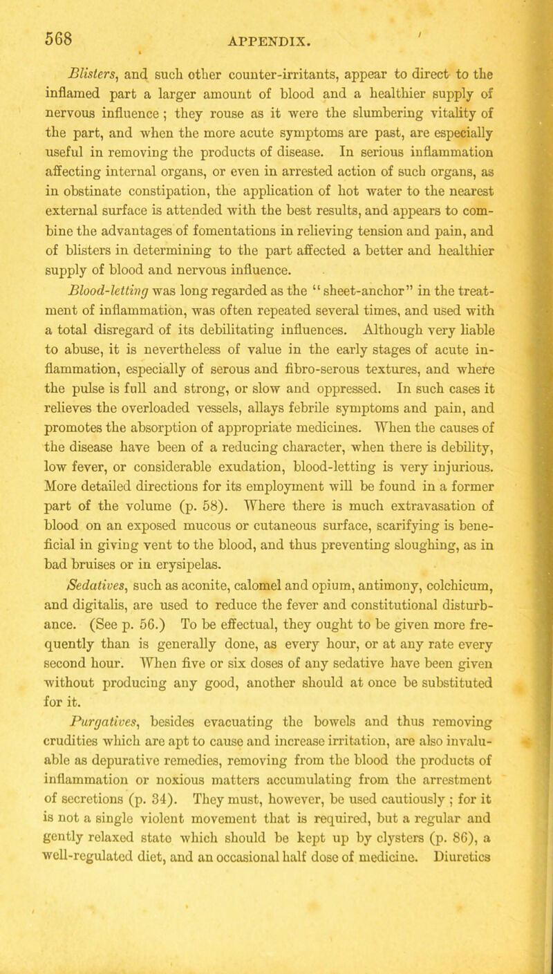 / Blisters, and such other counter-irritants, appear to direct to the inflamed part a larger amount of blood and a healthier supply of nervous influence; they rouse as it were the slumbering vitality of the part, and when the more acute symptoms are past, are especially useful in removing the products of disease. In serious inflammation affecting internal organs, or even in arrested action of such organs, as in obstinate constipation, the application of hot water to the nearest external surface is attended with the best results, and appears to com- bine the advantages of fomentations in relieving tension and pain, and of blisters in determining to the part affected a better and healthier supply of blood and nervous influence. Blood-letting was long regarded as the “ sheet-anchor” in the treat- ment of inflammation, was often repeated several times, and used with a total disregard of its debilitating influences. Although very liable to abuse, it is nevertheless of value in the early stages of acute in- flammation, especially of serous and fibro-serous textures, and where the pulse is full and strong, or slow and oppressed. In such cases it relieves the overloaded vessels, allays febrile symptoms and pain, and promotes the absorption of appropriate medicines. When the causes of the disease have been of a reducing character, when there is debility, low fever, or considerable exudation, blood-letting is very injurious. More detailed directions for its employment will be found in a former part of the volume (p. 58). Where there is much extravasation of blood on an exposed mucous or cutaneous surface, scarifying is bene- ficial in giving vent to the blood, and thus preventing sloughing, as in bad bruises or in erysipelas. Sedatives, such as aconite, calomel and opium, antimony, colchicum, and digitalis, are used to reduce the fever and constitutional disturb- ance. (See p. 56.) To be effectual, they ought to be given more fre- quently than is generally done, as every hour, or at any rate every second hour. When five or six doses of any sedative have been given without producing any good, another should at once be substituted for it. Purgatives, besides evacuating the bowels and thus removing crudities which are apt to cause and increase irritation, are also invalu- able as depurative remedies, removing from the blood the products of inflammation or noxious matters accumulating from the arrestment of secretions (p. 34). They must, however, be used cautiously ; for it is not a single violent movement that is required, but a regular and gently relaxed state which should be kept up by clysters (p. 86), a well-regulated diet, and an occasional half dose of medicine. Diuretics