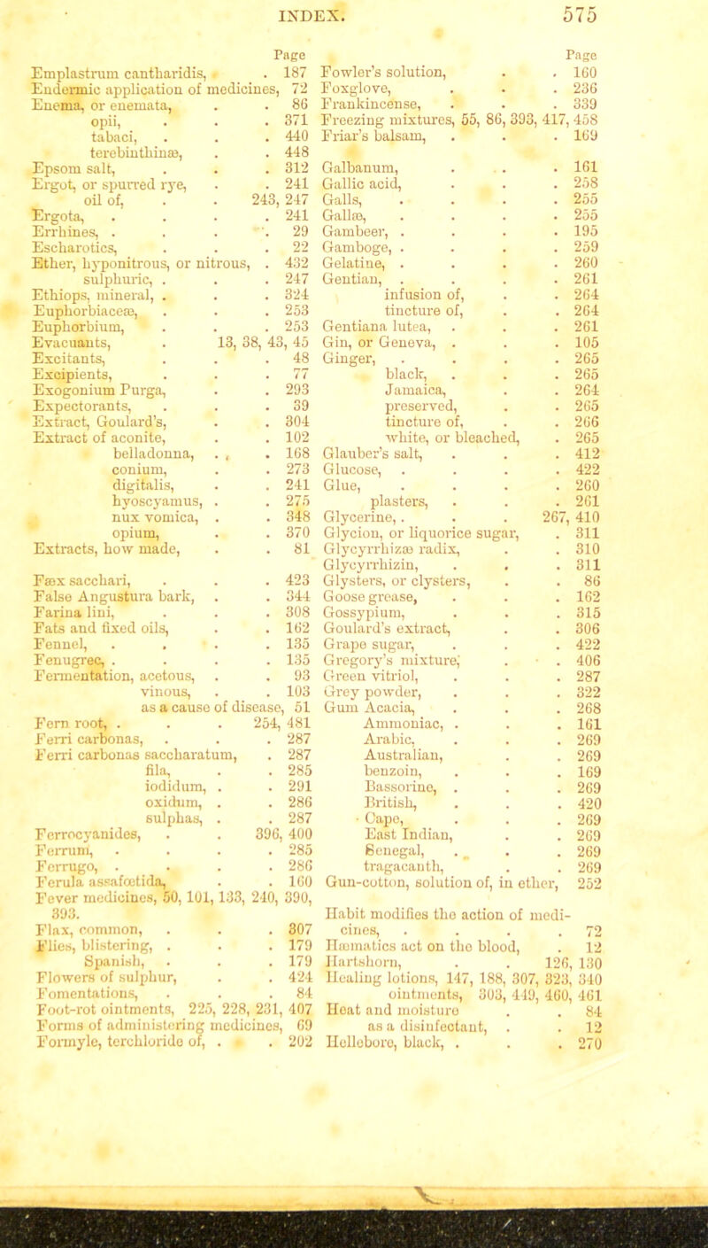 Page Emplastrum cantharidis, . 187 Endennic application of medicines, 72 Enema, or enemata, . . 86 opii, . . .371 tabaci, . . . 440 terebinthin®, . . 448 Epsom salt, . . . 312 Ergot, or spurred rye, . . 241 oil of, . . 243, 247 Ergota, .... 241 Errhines, . . . .29 Escharotics, . . .22 Ether, hyponitrous, or nitrous, . 432 sulphuric, . . . 247 Ethiops, mineral, . . . 324 Euphorbiace®, . . . 253 Euphorbium, . . . 253 Evacuants, . 13, 38, 43, 45 Excitants, . . .48 Excipients, . . .77 Exogonium Purga, . . 293 Expectorants, . . .39 Extract, Goulard’s, . . 304 Extract of aconite, . .102 belladonna, . , . 168 conium, . . 273 digitalis, . . 241 hyoscyamus, . . 275 nux vomica, . . 348 opium, . .370 Extracts, how made, . .81 Fax sacchari, . . . 423 False Angustura bark, . . 344 Farina lini, . . . 308 Fats and fixed oils, . .162 Fennel, .... 135 Fenugrec, .... 135 Fermentation, acetous, . . 93 vinous, . . 103 as a cause of disease, 51 Fern root, . . . 254, 481 Ferri carbonas, . . . 287 Ferri carbonas saccharatum, . 287 fila, . . 285 iodidum, . . 291 oxidum, . . 286 sulphas, . . 287 Ferrocyanides, . . 396, 400 Ferrum, .... 285 Forrugo, .... 286 Ferula assafcetida, . . 160 Fever medicines, 50, 101,133, 240, 390, 393. Flax, common, . . . 307 Flies, blistering, . . . 179 Spanish, . . . 179 Flowers of sulphur, . . 424 Fomentations, . . .84 Foot-rot ointments, 225, 228, 231, 407 Forms of administering medicines, 69 Fonnyle, terchloride of, . • . 202 Page Fowler’s solution, . . 160 Foxglove, . . . 236 Frankincense, . . . 339 Freezing mixtures, 55, 86, 393, 417, 458 Friar’s balsam, . . . 169 Galhanum, . . . 161 Gallic acid, . . . 258 Galls, .... 255 Gall®, .... 255 Gambeer, .... 195 Gamboge, .... 259 Gelatine, .... 260 Gentian, .... 261 infusion of, . . 264 tincture of, . . 264 Gentiana lutea, . . . 261 Gin, or Geneva, . . . 105 Ginger, .... 265 black, . . . 265 Jamaica, . . 264 preserved, . . 265 tincture of, . .266 white, or bleached, . 265 Glauber’s salt, . . . 412 Glucose, .... 422 Glue, . . . .260 plasters, . . . 261 Glycerine,. . . 267, 410 Glycion, or liquorice sugar, . 311 Glycyrrhiz® radix, . . 310 Glycyrrhizin, . , .311 Glysters, or clysters, . . 86 G oose grease, . . . 162 Gossypium, . . . 315 Goulard’s extract, . . 306 Grape sugar, . . . 422 Gregory’s mixture,' . ■ . 406 Green vitriol, . . . 287 Grey powder, . . . 322 Gum Acacia, . . . 268 Ammoniac, . . . 161 Arabic, . . . 269 Australian, . . 269 benzoin, . . . 169 Bassorinc, . . . 269 British, . . . 420 • Cape, . . .269 East Indian, . . 269 Benegal, . ^ . . 269 tragacanth, . . 269 Gun-cotton, solution of, in ether, 252 Habit modifies the action of medi- cines, . . . .72 Haematics act on tho blood, . 12 Hartshorn, . . 126, 130 Healing lotions, 147, 188, 307, 323, 340 ointments, 303, 419, 460, 461 Heat and moisture . . 84 as a disinfectant, . . 12 Helleboro, black, . . .270