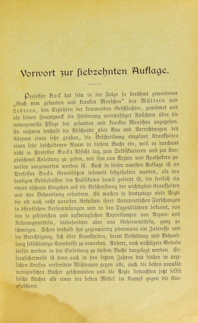 Vorivort ^ur fiebze()nten ?^uflage. pvofeKov So cf Ijat iein in bev Sotge f» f>eclil)mt gcroorbeneä üoiii (jefiinben iiiib fraufen SD^enfc^eu beu 30Uittern iinb iieljreru, beu ®rsid)eru ber fommenben ©efdjledjter, oeraibinet unb nlö feinen' ^auptäraed bie görbening nernünftiger 3lnfid)ten über bie naturgemäße ^ftege be§ gefiinben unb franfen 9J{enfd)en angegeben, ßö nabmen beäbalb bie 3lbfd)nitte ^über Sau unb Serrii^tungen beä .Ü'örperS einen febr großen, bie Sefi^reibuug einjetner ^ranfbeiten einen febr befdjeibenen Saum in biefem Su^e ein, meil e§ burd)auä nicht in ^rofeffor Sodä Slbficbt tag, jum ©etbftfurieren unb jur ^ur= pfnf^erei Stnteitung §u geben, mie ibm uon traten unb 3tpotbe!ern su= meiten uorgemorfen morben ift. 3tucb in biefer neueften Stuftage i)t an Srofeffor Sodä ©runbfäßen inforaeit feftgetjatten morben, ats ben beutigen Sebürfniffen be§ ^ubtitumä bamit gebient ift, bie freitid; ein etraaö näbereä ©inget)en auf bie Sefcbreibung ber mi(btigften ilranfbeiten unb it)re Setjaubtung erforbern. machen fa beutsutage oiete tr§te bie oft no^ redjt unreifen Sefuttate ihrer tberapeutifd^en f^orfcbungen in 5ffenttid)en Serfammtungen unb in ben Sragesbtättern befannt, uon ben fo gabtreicben unb aufbringticben Stnpreifungen uon 2lrsnei= unb Sabrungsmittetn, inöbefonbere aber uon Oebeimmittetn, gang §u fdjiueigen. ©d;on beäbatb bat gegenroärtig febermann ein ^ntereffe unb bie Serecbtigung, fid; über itranfbeiten, bereu Serbütung unb Setjanb^ tnng fetbftänbige ^enntniffe ^u erraerben. Stnbere, noch roicbtigere ©rünbe biefür raerben in ber ßinteitung §11 biefem Suche bargetegt roerben. ©r; freuti(bermeife ift beim auch in ben teßten i^abren ba§ bisher in ärst= ti(ben Streifen uerbreitete 3)tißtrauen gegen alle, audj bie beften poputär mebijinifcben Südjer gefdjiuunben unb bie Strjte betrachten feßt fetbft fotd)e Süd^er atä eines ber beften SSittet im Stampf gegen bie Stur^ pfufiberei.