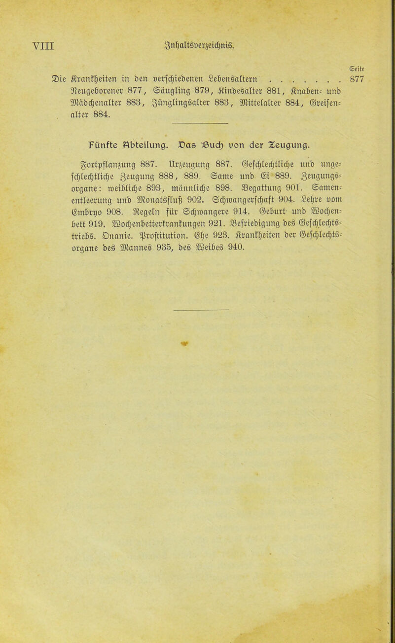 Seite ®te i^ranfl^eiten in ben nerfd^iebenen Sebenäattern 877 9ieugel6orenev 877, Sängting 879, Äinbeönlter 881, ^naben= unb 9JiäbcI;enaItei‘ 883, ^üiigtingänlter 883, iDlittetaiter 884, ©reifen; niter 884. Fünfte Abteilung. X3as I3ud) von der Zeugung. f5^ortpfIan3ung 887. IXräeugung 887. ©efcf;Iecf)tHd)e unb ringe; fd;[ed;tlid;e geugung 888, 889. Same unb ®i 889. geugungä; Organe: meibtidje 893, mannlid;e 898. ^Begattung 901. ©amen; entteerung unb SUonatöftuf! 902. ©d^mangerfd^aft 904. 2et)re oom (Smbrpo 908. Siegeln für ©d;nmngere 914. ©eburt- unb 355od;en; bett 919. Sßod;enbetter!rantungen 921. Sefriebigung be§ ©efd;[ed;t§; triebä. Dnanie. ^roftitution. ®l;e 923. .Stranltjeiten ber ©efd;ied^t§; Organe beg 3)tanneö 935, beä SBeibeä 940.