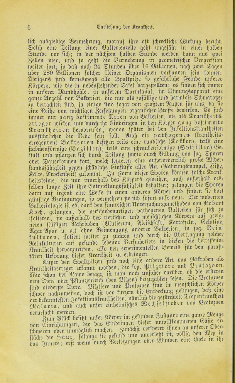 Ii(i^ auSgieljtc^e 35erme!^rung, raorauf i^re oft fd;recEltd^e 2ßirfung Berul^t. ©oldf; eine Teilung einer Safterienjette ge^t ungefähr in einer l^alben ©tunbe t)or fidj; in ber näc^Jten t)aIBen ©tunbe loerben bann au§ ^rcei gelten oier, unb fo gel^t bie 33ermel)rung in geometrifc^er ^rogreffion roeiter fort, fo ba^ nad; 24 ©tunben über 16 3Riüionen, nac^ jTOei Klagen über 280 Sißionen fol^er fleiner Organismen oorl)anben fein fönnen. Übrigens finb feineSmegS ade ©paltpiläe fo geföfirlid^e j^einbe unfereS Körpers, roie bie in nebenftel^enber fEafel bargeftedten; eS finben fidj immer in unferer 5!)lunbf)öt)te, in nnferem ©armfanal, im 2ltmungSapparat eine ganje Slnjal^t oon Batterien, bie nur als jufädige nnb f;armlofe ©d^maro^er gu betrad;ten finb, ja einige finb fogar »on größtem S^u^en für unS, ba fie eine fdeifie oon mic^tigen ^ei^fe^uttgen organifd^er ©toffe betoirfen. @S finb immer nur gang beftimmte ^rten oon 93afterien, bie als ^ranf^eits= erreger loirten unb bnrc^ il)r ©inbringen in ben Körper gang beftimmte ^ranflf)eiten fieroorrufen, mooon fpäter bei ben ^nfeftionSfranf^eiten auSfü^rlid;er bie 9^ebe fein fod. Sind; bie patl^ogenen- (franf^ts= erregenben) ^Batterien befi^en teils eine runbli^e (wotfen), teils eine ftäbd;enförmige (Sagillen), teils eine fd;raubenförmige (©pirillen) ©e= ftalt unb pflangenfidj burd) ^Teilung foraie burd) Silbung oon fog. S^pren ober ©auerformen fort, meid; legieren eine ou^erorbentlid^ gro^e SBiber« ftanbSfä^igfeit gegen fd;äblid;e ©inflüffe aller 2lrt (5^al)rungSmangel, §ifee, ^älte, frrodenl)eit) gutommt. ^orm biefer ©poren fönnen folc|e Krant= beitsfeime, bie nur innerf)alb beS Körpers gebeil)en, au(^ augerpalb beS= felben lange 3eit i^re ©ntmidlungSfä^igfeit befialten; gelangen bie ©poren bann auf irgenb eine SBeife in einen anberen Körper unb ftnben fie bort günftige Sebingungen, fo oerme^ren fie fid; fofort aufS neue. ®er mobernen Safteriologie ift eS, banf ben finnreid^enUnterfud;ungSmetl)oben oon mobert J^oÄ, gelungen, bie oerfdjiebenartigen patl;ogenen Safterien für fid; _gu ifolieren, fie au^erlialb beS tierifd;en unb menfd^lid^en ^öi'perS a^ gepig= neten flüffigen 3^ät;rböben (Slutferum, ^leifd;faft, ^artoffeln, ©elatine, Slgar^Stgar u. o.) ohne Seimengung anberer Safterien, tn fog. fulturen, ifoliert roeiter gu güd;ten unb burd^_ bie Übertragung foId;er gteinfulturen auf gefunbe lebenbe Serfud;Stiere in biefen bie betreffenbe ^ranfbeit beroorgurufen, alfo ben eEperimenteden SeroeiS für ben parafi-- tären Urfprung biefer Jfranfbeit gu erbringen. Mer ben ©paltpilgen finb nod; eine anbere_ 2lrt oon ^hfioben als ^ranfbeitSerreger erfannt morben, bie fog. $ffiie fd)on ber fdame befagt, ift man nod; unfid;er baruber, eifteien bem 2:ier. ober i]3flangenreid; (ben tilgen) beigugciblen feien. finb nieberfte Siere. Silgtiere unb ^rotogoen finb im menfd;lid;en ^orper fcbraer nacbguroeifen, bod; ift oor furgem bie ©ntbedung geliuigen, ba^ eine ber befannteften ^nfeftionSfranfbeiten, nämlid; bie gefürditete ^i^ropenlranfbeit ^alar” urö un(et ei,!l,ei„ufd,eä 2Bed,(elf.e6e.- u»u Stivotojoen Sd'6cftjt un(er S!8it)Cr im jcfimbm Si'f*!'«;« oon ©inriditungen, bie baS ©inbringen biefer ' fdiraeren ober unmöglid; macben. 3unäd;ft oerfperrt Ee b e SS aut folange fie gefunb unb unoerlebt ift, oodig be i Sfcg n S snnerl; e^' menrbuld; ISerlebungen ober SBunben eine Sude in iljr