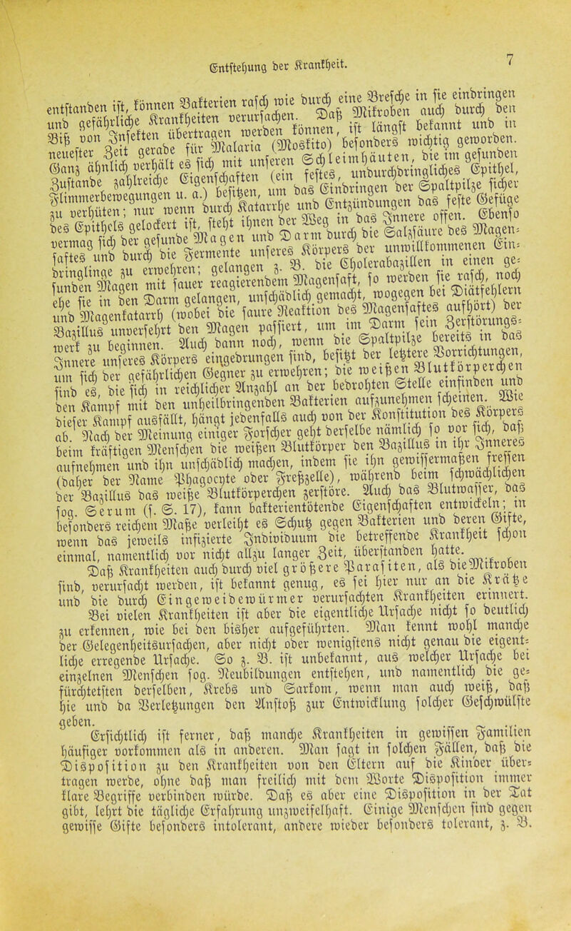 ift, tonnen Saltetien told, me u„b sefätjvli«« Sranttnten ®,7 .f' jS 6etonnt uni in 33ij} i)on ^nfetten übertva^n loer \loictitifi getooeben. „eJeftee 3c» ä““‘f ©ans a^nltA |)er^alt f ) fefteä, unburd;bringli(^e§ 6pitf)^el, Buftanbe sal)lreid) f fv ^ringen ber ©paltpüse fic^ev ÜÜslHillll »«Zs 'TOc”lVb^ ™»scn Vnificrt. n,n im tDonu !«• 3«ftomnaä^ 3 Ul bwinnen 2tudi bann nod;, tnenn bie ©paltpilje ^eveitä m baä lZ*e .m»«8 Sövvevä iiivgebrungcn finb, ^ ?im ftrb ber aefälitUdien ©egner sn erroe^ven; bie Toeipen ^luitotprcpen finb ei, bie fic^ in reid)li(^er Stnjal)! an ber kbro^ten ©teile ben ^arnnf mit ben un^eilbringenben Saftenen auhun^men ® biefer ^ampf auöfätlt, Ijängt jebenfaßä and) non ber 5?on[titutton ab. 9^ad) ber 3)leinung einiger ^mfd^er gejt beim fräftigen 93tenld)en bie meinen Slutforper ben S8aäiUu| m il)i aufnebmen unb il)n nnfdjäblid^ mad;en, inbem fie il)n f ©aber ber ^tame ^^l)agocpte ober S-vefeäelle), mäjrenb beim f^toa^l^en ber^ajillug baä meijje Slutförperd;en Serftore. 3liic| ba§ loa ©erum (f. ©. 17), lann bafterientötenbe eigenfc^aften entn3ideln, in befonberä reid;em g^a^e oerlei^t eä_©c^u| gegen ^afterien unb ®t ^e raenn ba§ ieroeilö infizierte ^nbioibuum bie betreffenbe ^ranfl^eit fd;on einmal, namentlid; uor nid;t allzu langer 3ßit, überftanben l)®tte. ®afe tranfbeiten aud)burd) oiel größere ^cirafiten, alä bugjcitroben finb, nerurfadjt merben, ift betannt genug, eä fei l)iei- nur an bie Ärtt|e unb bie burd) ©ingeraeibemürmer nerurfad^ten .^ranfl)eiten erjnneit. 33ei üielen ^ranfl)eiten ift aber bie eigentlidje Urfadje nid^t fo beutlidj zu erfennen, roie bei ben biöl)er aufgefül)rten. 3)ian_ tennt rool)l mandje ber ©elegenl)eitgurfad;en, aber nid)t ober menigftenä nid)t genau bie eigent-- lidie erregenbe Hrfad)e. ©o z- 33. ift unbefannt, auä meld^er llrfad;e bei einzelnen gitenfd^en fog. 3Reubilbungen entftel)en, unb namentlid) bie ge= fürditetften berfelben, ^rebä unb ©arfom, menn man and; mei^, bafz l)ie unb ba Verlegungen ben älnftofz iiw entroidlung fold;er ©efd;n)ülfte geben. 'j)i§pofition z^ ^en ^ranfl}eiten uon ben ©Itcrn auf bie ilinoer iiber= tragen rcerbe, ol)ite bajz man freilid; mit bem 3Borte 3)i§pofition immer flare Vegriffe oerbinben mürbe. 2)af5 eä aber eine ®i§pofition in ber ^Tat gibt, lel)rt bie tiiglidje (ärfatjumg unzmeifell)aft. (Einige äRenfdjen finb gegen geroiffe ©ifte befonberä intolerant, anbere mieber befonbcrö tolerant, z-