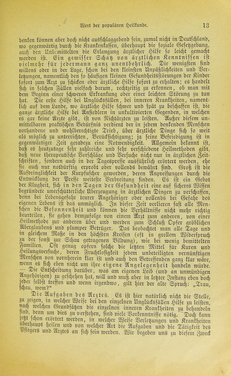 benfen fönnen aber bod; nid;t au§[d;Iagge6enb fein, jumal nid;t in ©eutfdjlanb, Too gegeninärtig buvd; bie J?ranfenfaffen, üBeid^aupt bie fojiale ©efel^gebiing, and) ben Xlnkmittelten bie ©riangung är3tlid;er .^ilfe fo Ieid;t gemalt tnovben ift. ©in geraiffer ©d;a^ non ärjtlid;en ^enntniffen ift üielmef)f für jebermann gang unentbel^rlid;. ®ie roenigften finb tnillenä ober in ber Sage, fd;on Sei ben ffeinften Unpä^Iid^leiten unb _SSer= le^ungen, natnentli(^ ben fo l^öufigen fleinen ©efunbr^eitäftörungen ber ^inber fofort jum 2lrjt ju fdiiden ober ärjtlid;e §i(fe fofort §u erl;alten; eä t^anbelt fid; in fold;en ^äden oielfnd) barutn, re(^t5eitig ju ernennen, o6 man mit bem 93eginn einer fd;roeren ©rtranfung ober einer leidsten ©törung §u tun I)at. ®ie erfte §ilfe Sei UnglüdSfällen, Sei inneren ^ranüjeiten, nament= lid; auf bem Sanbe, mo ärstlid;e §ilfe fd;mer unb fpät ju Sefd^affen ift, bie gange ärgtlidje §ilfe Sei 2lnfieblern in unfultioierten ©egenben, in roeld^en eä gar feine Sitrgte giSt, ift oon 9iid;tärgten gu leiften. Stuwer biefem un^ mittelbaren praftifc^en Sebürfnig oerbient ber in jebem benfenben SfRenfe^en porfjanbene unb rool^ISerediitigte S^rieS, üSer ärgtlid;e ®inge fic^ fo weit alg möglic^ gu unterrid;ten, Serüdfid;tigung; ja feine S3efriebigung ift in gegenroärtiger gerabegu eine 9iotroenbigfeit. 2ldgemein Sefannt ift, ba| eg f^eutgutage fefjr gal^Ireid;e unb fel^r oerfdjiebene §eiImet!^oben giSt, ba^ neue t()erapeutifd;e ^orfd;Iöge unb ^erfud;e nid;t nur in ärgtlidjen fd;riften, fonbern aud; in ber Sagegpreffe augfül^rlid; erörtert roerben, ef;e fie aud) nur notbürftig erprobt ober üodenbg Semäfjrt finb. ©ro^ ift bie Slufbringlic^feit ber ^urpfufd;er geroorben, beren ^npreifungen burd) bie ©ntroidlung ber _ij3reffe roeitefte SBerSreitung finben. ©g ift ein ©eSot ber ^lug^eit, fid; in ben Stagen ber ©efunbl^eit eine auf fid;ereg 9Bifferi Segrünbete unerfd^ütterlic^e ÜSergeugung in ärgtlic^en Gingen gu oerfd;affen, benn Sei SeSenggefafjr teurer ^ngei^öriger ober podenbg Sei ©efaf^r beg eigenen SeSeng ift bag unmöglich- biefer 3eit oerliercn faft ade fOien; fd;en bie S3efonnenl^eit unb fönnen bie Sßer^ältniffe nid^t mel^r rid;tig beurteilen, fie gelten bemgufolge oon einem 2frgt gum anberen, pon einer l^eUmettjobe gur anberen über unb roerben gum ©c^lujg Opfer gröSIid^en ^SerglauSeng unb plumper ^Betrüger. ®ag SeoSad;tet man ade Sage unb in gleid^em 9Ra|e in ben I)öd^ften Greifen (oft in gredem 2Biberfprud^ ^ ber fonft gur ©d;au getragenen SSilbung), roie Set loenig bemittelten gännlten. Oft genug opfern foId;e bie lebten 3Jiittel für ^uren unb ^ilunggoerfiu^e, bereit ^rud^tlofigfeit jebem unbeteiligten oernünftigen JJeenfepen oon oornf^erein flar ift unb oud; ben S3etreffenben gang flar toäre, roenn eg ftep eben nid^t um il)re eigene 2lngelegenf)eit Ijanbeln mürbe. ^ .^^i|<96^Sung barüSer, toag om eigenen SeiS (unb an unmünbigen . ”9^9oyj9eu) gu gefd^el;en [;at, mid unb mu^ aber in letzter ^^fkng eben bodi jeber felbft treffen unb menn irgenbroo, gilt §ier ber alte ©prudi: „Srau, fd;au, roem? r / n r Sie Aufgaben beg Slrgteg. ©§ ift l)ier natürlidi nidit bie ©tede, gu geigen tn ioeId;er Seife bei ben eingelnen Unglüdgfäden ^rilfe gu leiften, naj meieren ©runbfa^en bie eingelnen inneren m-anfbeiten gu bebanbeln uerfte^en, finb oiele äiorfenntniffe nötig. ®odi fann merben, in meld;er Seife 3Serle|ungen unb ilranfl)eiten Slufgaben unb bie Sütigfeit beg 451 gerg unb Slrgteg an fid; fein roerben. Sir begeben ung gu biefem 3iüedf