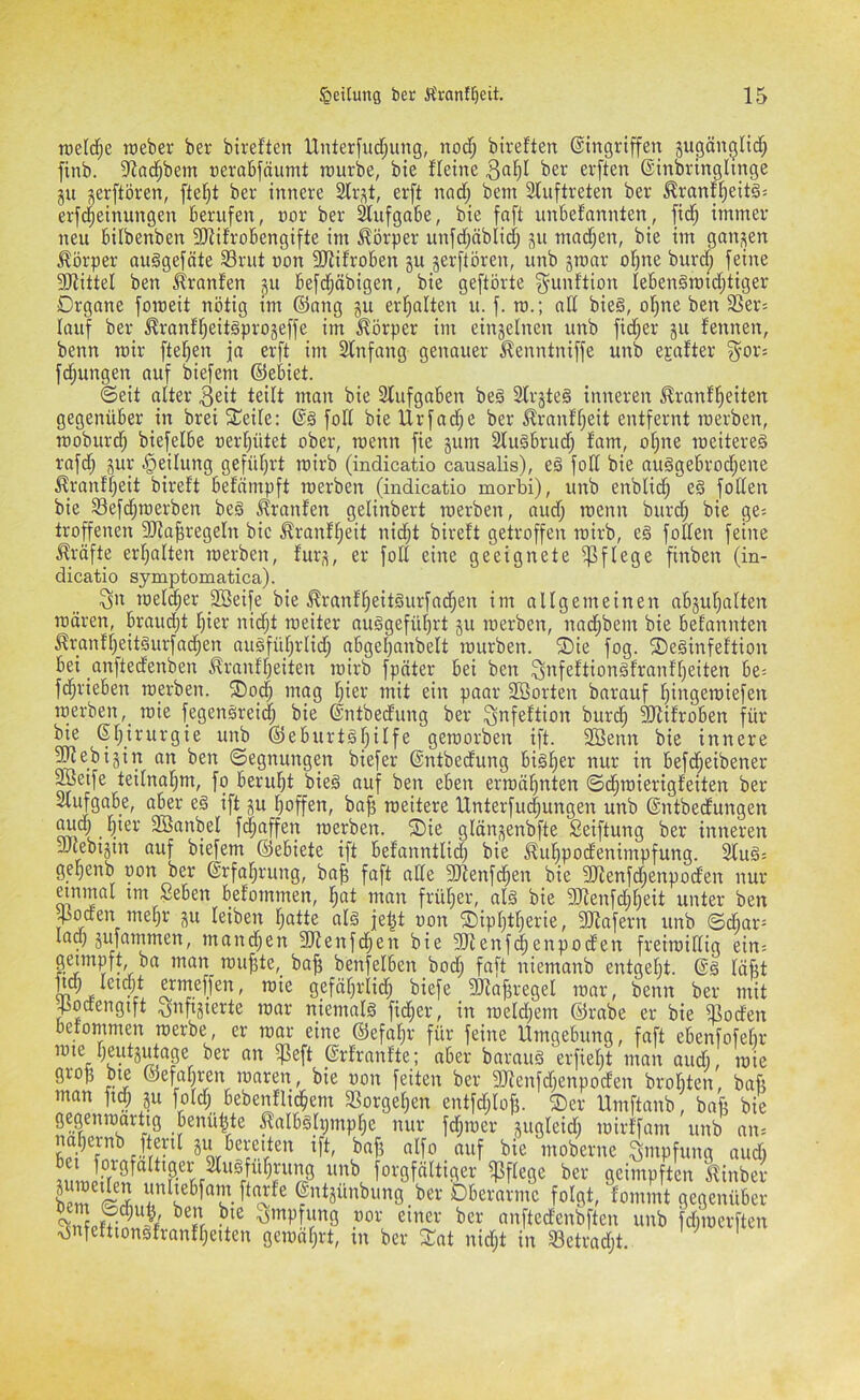 roeldfjc roeber ber bireften Unterfud^ung, nod; bireften ©ingriffen jugänglic^ finb. 9iad^bein nerabfnumt rcurbe, bie Heine ber erften ©inbringhnge gu ^erftören, ftefit ber innere Slr-^t, erft nnd; bem Sluftreten ber ^ranH)eitgs erfd^einungen berufen, uor ber Aufgabe, bie faft unbefannten, fidj immer neu bilbenben SRiHobengifte im Körper unfdjäblid; ;^u mad;en, bie im ganzen Körper ouggefäte SBrut uon SRifroben gu gerftören, unb groar oijne burdi; feine 5!RitteI ben Ironien gu befd^äbigen, bie geftörte ^unftion lebenSmidjtiger Organe fomeit nötig tm ©ong gu erl^alten u. f. m.; nd bie§, oI)ne ben 3Sers lauf ber ^ranf^eitgprogeffe im Körper im eingelnen unb fid;er gu fennen, benn mir ftel^en ja erft im Stnfang genauer ^enntniffe unb elfter ^-or: fd^ungen auf biefem ©ebiet. ©eit alter 3eit teilt man bie 21ufgaben beä 3lrgte§ inneren ^ranfl^eiten gegenüber in brei Steile: foH bie Urfac^e ber £ranH)eit entfernt roerben, rcoburd; biefelbe üer(;ütet ober, wenn fie gum Sluäbrud; fam, o^ne roeitereä rafd; gur Teilung gefütjrt roirb (indicatio causalis), e§ fod bie auggebrod;ene ^_ranH)eit bireft befcimpft reerben (indicatio morbi), unb enblid; eg foKen bie 33efd;merben beg Oranten gelinbert roerben, aud; rcenn burc^ bie ge= troffenen 5!Ra^regeIn bie ^ranf^eit nid^t bireft getroffen roirb, eg folten feine Kräfte erf^alten roerben, furg, er fofl eine geeignete ^ffege finben (in- dicatio symptomatica). Qn melier Söeife bie ^ranffjeitgurfad^en im alfgemeinen abguf^aften mären, braudjt f)ier nidjt meiter nuggefüfjrt gu merben, nad^bem bie befannten ^ranff)eitgurfad^en augfüf;rlid^ abgel)anbelt mürben. ®ie fog. 5Deginfeftion bei anftedenben ^rnnff;eiten mirb fpäter bei ben ^nfeftiongfranffieiten be= fd^rieben merben. ®o_d| mag Iper mit ein paar SBorten barauf l^ingeroiefen merben, mie fegengreic| bie ©ntbedung ber ^nfeftion burd) 3Rifroben für bie ©fjirurgie unb ©eburtgr;ilfe gemorben ift. SBenn bie innere ^ebigin an ben ©egnungen biefer ©ntbedung bigf;er nur in befd^eibener ®eife teilnal^m, fo beruFit bieg auf ben eben ermähnten ©d^mierigfeiten ber Sliifgabe, aber eg ift gu f)offen, ba^ meitere Unterfu(|ungen unb ©ntbedungen ^d; §ier SBanbel f(|affen merben. Sie glöngenbfte Seiftung ber inneren JRebigtn auf biefem ©ebiete ift befanntlid) bie Äuf)podenimpfung. ^ug: ge^enb oon ber ©rfafjrung, ba^ faft ade 3Renfc^en bie Menfd;enpoden nur anmal im £eben befommen, l^at man früher, afg bie 3Renfd;f;eit unter ben 450(fen mepr gu leiben f;atte afg je|t oon ®ipf)tl^erie, 3!Rafern unb ©dbar= lad} giifatnmen, manchen 3Renfd^en bie SRenfi^enpoden freimidig ein; muf5te,_ ba^ benfelben bod; faft niemanb entgeht, ©g läßt ftm letdpt ermeffen, mie gefäf}rlid^ biefe SRafgregel mar, benn ber mit Jiodengift ^nftgierte mar niemafg fieser, in meld}em ©rabe er bie ^od'en befommen merbe, er mar eine ©efafjr für feine Umgebung, faft ebenfofebr mte f}eutg^age ber an ^eft ©rfranfte; aber baraug erfiefjt man audj, mie gro|3 bie ©efafjren maren, bie oon feiten ber 9Renfd}enpoden brobten, bafi man fid; gu fold; bebeiHlid^em 33orgef}en entfd;lo|3. ®er Umftanb, bafi bie gegenmartig benü^te ^albgH}mpf}e nur fd;mer gugleid; mirffam unb an; lapernb fteril gu be«^^^^ ift, bafg alfo _ auf bie moberne Impfung aud) jiiirilffp« ^ unb forgfältiger pflege ber geimpften Jlinber bpm^Sj ©ntgunbung ber Oberarme folgt, fommt gegenüber SpSS ^5iup ung oor einer ber anftedenbften unb fdjioerften <v5nfeftiongfranH}eiten gemaf}rt, in ber Xat nidjt in SBetradjt.