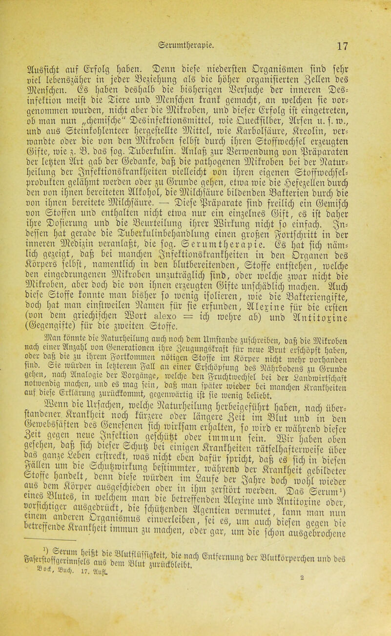 Stiiöfidfjt auf ©rfolg f)aBen. ®enn btefe nieberften Organismen finb fe^r uiel lebenSjatjer in jeber S3ejief)ung als bie f;öl;er organifierten ^^iien beS Sffienfdjen. ®S Ijaben beSf)aI6 bie bisherigen Serfudfje ber inneren ®eS= infeftion meift bie 3::iere unb. fOfenfdhen franf gemarfjt, an meldhen fie uors genommen mürben, nidf;t aber bie fOiifroben, unb biefer (Srfolg ift eingetreten, ob man nun „djemifdje ©eSinfettionSmittel, roie Oued'filber, Sbrfen u. f. m., unb aus ©teinfohlenteer hei'gefteffte fOfittel, raie ^nrbolfäure, Kreolin, uer^ roanbte ober bie uon ben SRifroben felbft burch ihren ©toffroedhfel erzeugten ©ifte, mie s- S. baS fog. fTuberfulin. Sfniaf? gur SSermenbung uon fßräparaten ber lebten ^rt gab ber ©ebanfe, baji bie pathogenen 3)^ifroben bei ber SRaturs heilung ber ^nfeftiünSfranfh’eiten uielfeid;t uon ihren eigenen ©toffmed;fefs probuften gelähmt roerben ober ju ©runbe gehen, etma roie bie ^efegelfen bur(^ ben uon ihnen bereiteten Sllfohof, bie fDciId;fäure bilbenben 93afterien burd; bie uon ihnen bereitete 5Rifd;fäure. — ®iefe ißräparate finb freilid; ein ©emifd; uon ©toffen unb enthalten nidjt etiua nur ein einzelnes ©ift, eS ift baher ihre Sofierung unb bie 33eurteifung ihrer Söirfung nid;t fo einfodh- 3n= beffen h«t gerabe bie Suberfulinbehanbfung einen grof^en f^ortfd;ritt in ber inneren _5Jiebijin ueranla|3t, bie fog. ©erumtherapie. ©S hat fid; näm^ lieh Seä^töt, ba^ bei mandhen ^nfeftionSfranfheiten in ben Organen beS Körpers felbft, namentlid; in ben blutbereitenben, ©toffe entftehen, roeld;e ben eingebrungenen fiJiifroben unjuträglid; finb, ober roeld;e groar nidjt bie fOtifroben, aber bod; bie uon ihnen erseugten ©ifte unfdjäblid; mad;en. 3lu^ biefe ©toffe fonnte man bisher fo tuenig ifolieren, roie bie ^afteriengifte, bodj hat man emftroeilen 9tamen für fie erfunben, Sllefine für bie erften (uon bem gried;ifdjen 2Bort alexo = id; roehre ob) unb 3lntitoj;ine (©egengifte) für bie groeiten ©toffe. 9J?an fönnte bie 3taturbeirmig auch noch bem Umftanbe pfebreiben, bafj bie SiRifroben iiadb einer Srnjabf uon ©enerationen il}re ^eugungSt'rnft für neue Srut erfdröpft t)aben, ooeu ba§ bte 311 ifjreiit ^yortfoutnieii nötigen ©toffe im Äörpei’ niefjt mefii; ootbaubeix finb. Sie müi-ben in le^tevem galt an einer ©rf^öpfunG beö 3?ä^r6obenä m ©runbe geben, nad) 2tnatogie ber Sßorgänge, loeldje ben g-nicbtiuecbfer bei ber Sanbroirtidinft notroenbig mndjen, unb eS mag fein, bab man fpnter roieber bei mandjen ifrantbeiten auf btefe (Srtraning äurüdfommt, gegenmärtig ift fie wenig beliebt. Söenn bie Urfadfen, roeW;e Dfaturheilung herbeigefüfjrt haben, nadi über. fürpre ober längere 3eit im S3lut unb in ben ©eroebsfaften beS ©enefaten fid; roirffnm erhalten, fo roirb er roätfrenb biefer Sejdjü^t ober immun fein. 3Bir haben oben gefehen, ba| fid; biefer ©d;u^ bei einigen ilranfheiten rätfelhafteriueife über boj gange £ebenjrftredt,^ro eben bafür fpridjt, bnfi eS fidi in biefen Itiffp teftimmter, roährenb ber tranfheit gebilbeter mürben _im Saufe ber ^alire bodi luobl roieber aus bm Körper auSgefdjieben ober in ihm jerftört roerben. ®aS ©erum’) ’aan bie betreffenben 2lle^ine unb Slntitorine ober «orfid;tiger auSgebrüdt, bie fdfülienben Slgentien uerniulet finn man m betreffenbe^S^ einuerleiben fei eS, um aud/biefen gegen bie etrepenbe Irantheit immun 311 madjen, ober gar, um bie fd;on auSgebrod;ene ®..tfcm.ma kc sairttövpcrtjm .,„b beä