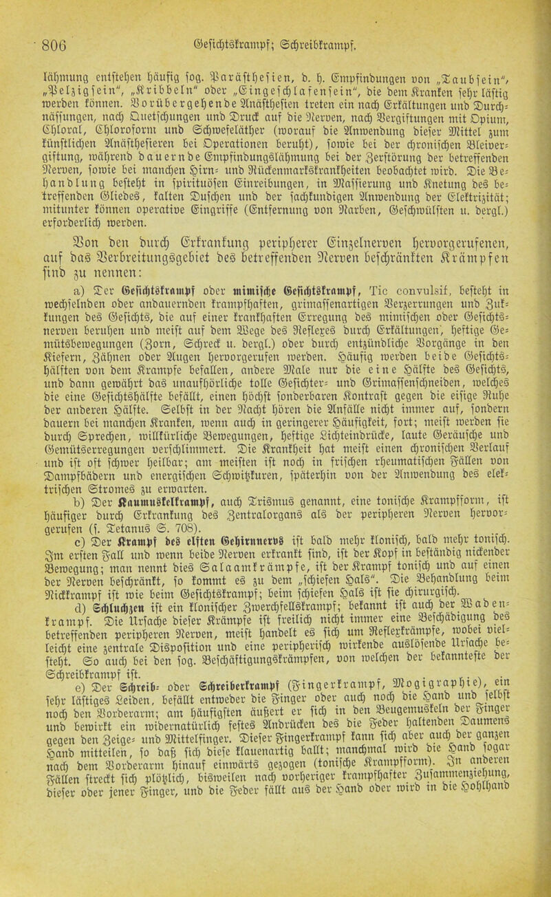 lärpnung entftetjen r)äufig fog. ^aräftr)eften, b. ®mpfinbuugeu uoii „Xaubfein/ „^eläigfein, „Ä'ribbeln ober „®ingeid)Iafeniein, bie bem i^ranlen ier)v läftig rcerbeu fönnen. S^orübcrgel^enbe 2lnäftr)efieu treten ein nad^ ®rfättungen unb S)urd)= nctffungen, nad) £liietid}ungen unb ®rud auf bie Sieroen, nac^ SSergiftungen mit Dpium, 6t)torat, ei^foroform unb ©d)ioefe[ät£)er (roorauf bie 2lnroenbung biefer Siittet jum tünftlidjen ^näftl)efieren Bei Dperationen berutjt), foraie Bei ber d^ronifd^en S8teioer= giftung, raä[)renb bauernbe ®inpfinbungstnf)mung Bei ber gerftörung ber Betreffenben fReroen, foroie Bei mandien §irn= unb 9tüdenmarfäfrnnfl)eiten BeoBad)tet loirb. Sie 23 e^ Ijanbtung Befielt in fpirituöfen ®inreiBungen, in SRnffierung unb Änetung bed Be= Ireffenben ®Iiebeä, falten Sufd)en unb ber fadjfunbigen 2lnroenbung ber Gdeftrijitöt; mitunter fönnen operatioe ©ingriffe (©ntfernung oon fRarBen, ®efd)roülften u. bergl.) erforberlid) merben. S3on beu burd; ©rfranfung peripfjerev ©injelnerpen l^erporgerufenen, auf ba§ 3Ser5reitung§gc6ict be§ betreffenben Dccrnen befd;ränften Krämpfen finb ju nennen; a) Ser ©cfirfjtSfrftuipf ober inimifdjc 6cfirfjt§frnmpf, Tic convulsif, Befteld in roedbfelnben ober anbauernben frampft)aften, grimaffenartigen SSerjerrungen unb 3ut= fungen be§ ®efid)t§, bie auf einer franff)aften ©rregung beä mimifdjen ober ®efid}t§= neroen Berufen unb meift auf bem 2ßege beö fReflejeö burd} ©rfältungen', heftige ®e; mütöBeroegungen (3orn, ©d}red u. bergl.) ober burd) entjünblidhe Vorgänge in ben ^tiefem, Söhnen ober Singen heroorgerufen merben. §äufig merben Beibe ®efichtö= hälften oon bem Krampfe Befallen, anbere SRale nur bie eine §älfte be§ ®efid}t§, unb bann gemährt ba§ unaufhörli^e tolle ®efid)ter= unb ®rimaffenfd}neiben, meli^eö bie eine ®efichtähdtfte Befällt, einen hbdfft fonberBaren Äontraft gegen bie eifige 3tut}e ber anberen §älfte. ©elBft in ber 9tad)t hören bie Slnfälle nicht immer auf, fonbern bauern Bei mand}en Äranfen, menn aud} in geringerer ^äufigfeit, fort; meift merben fie burd) ©predhen, millfürliche 23emegungen, heftige Sid)teinbrüde, laute ©eräufdie unb ©emütäerregungen uerfd)limmert. Sie Äranfheit hnt meift einen d)ronifd}en Verlauf unb ift oft fdhmer h^ilBar; am meiften ift nod) in frifchen rheumatifdhen fällen oon SampfBäbern unb energifdhen ©d)mihfuren, fpäterhin oon ber 2lnmenbung be§ elef= trifchen ©tromeä ju erroarten. b) Ser ßaumuSfelfratnpf, aud) Sri^muö genannt, eine tonifd)e Ärampfform, ift häufiger burdh ©rfranfung beä 3entralorganä alö ber peripheren 9teroen hßroor= gerufen (f. Setanuä ©. 708). c) Ser ßrantpf be§ elften (SehtrnnctPS ift Balb mehr flonifd), Balb mehr tonifd). Sm erften g-all unb menn Beibe fReroen erfranft finb, ift ber Äopf in Beftänbig nidenber S3emegung; man nennt bie§ ©alaamfrämpfe, ift berÄrampf tonifdh unb auf einen ber fReroen Befdhränft, fo fommt eä ju bem „fdhiefen §al§. Sie Sehanblung Beim fRidframpf ift mie Beim ®efid)töframpf; Beim fd)iefen ^al§ ift fie dhirurgifd). cl) Sihtudhjen ift ein Ilonifd)er 3rcerd)feH§!rampf; Betannt ift audh ber 2ßoben- Irampf. Sie Urfa^e biefer Ärämpfe ift freilich ni^t immer eineJBefdhäbtgung beö Betreffenben peripheren Steroen, meift hnnbelt eä fidh um SRefleEfrämpfe, )poBet otel= leid)t eine jentrale Si§pofition unb eine peripherifch mirlenbe auälofenbe lUla^e Be= fteht. ©0 auch Bei ben fog. Sefchäftigungöfrämpfen, oon melchen ber Betanntefte ber ©chreiBlrampf ift. r tw • r • \ e) Ser SihreiB-- ober SrfjtciBerlrampf (g-ingerlrampf, em fehl- läftigeä Seiben, Befällt entraeber bie ginger ober audh nod) bte |anb unb )elBlt noch ben SSorberarm; am hdnfiöftßti äufjert er fid) in benJSeugemuSfeln ba- otnger unb Bemirlt ein mibernatürlich fefte§ 2lnbrüden beö bie geber hnltenben Saume gegen ben 3eige= unb 3Rittelfinger. Siefer gingerlrampf tann fid) aBer auch ber ganjen öanb mitteilen, fo baß fid) biefe flauennrtig Ballt; inanchmal mtrb bie §anb fogar nach bem SSorberarm hinauf einmärtö gejogen (tonifd)e Ärampffoinn). on nnoeren gälten ftredt fidh ptöhlid), Biömeilen na^ oorl)eriger Irampfhafter gufaminenäiehung, biefer ober jener ginger, unb bie geber fällt auö ber §anb ober mirb in bie §ot)lhanb