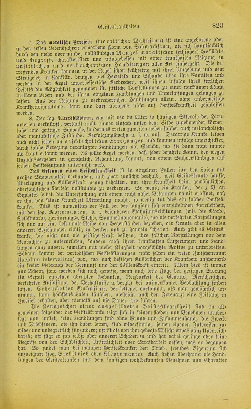 7. Sag moroli?rfje Srnjein (morati fd^er aBatjnjinn) ift in ben erften Sebengja^ren erroorbene g-orm non ©c^TOad^iinn, ^le M burcf) ben mehr ober mtnber »oaftnnbtgen 3JiangeI inoraltic^er (et^c^er) ®efui)le unb begriffe d^arafterifiert unb infotgebeflen mit einer franl^aften pietgung 51* uniittlicben unb oerbrec^erifd)en «ßanbtungen atter 2irt em^erget)t. Ste be= treffenben itranfen fommen in ber lieget fc^on frü^jeitig mit i^rer Umgebung unb bem ©trafgefeft in Äonflift, bringen uiet ^erjeteib unb ©d[)anbe über t^re gamthen unb werben in ber 3teget unoerbefferlic^e SSerbrec^er, roeil it)nen tnfolge x^reg fttthc^eix ®efeft^ bie 3}lö{ilicbfeit genommen ift, fitttid^e S^orfteltimgen ju einer mtrtiamen aJcadgt in i^rem Seben unb bei ibt^en einzelnen §nnblungen unb Untertciffungen gelnngen ju taffen. 3lug ber 3feigung ju oerbred^erifcfien ?)anblungen allein, otjne anberroeitige ftrant^eitgfijmptome, tann unb barf übrigeng nid)t auf ®eiftegtranEt)eit gefd)toffen merben. 8. Ser fog. 9ttter8blijbfinn, eng mit ber im 3ltter fo l^äufigen ©tterofe ber ^irn^ arterien »erfnüpft, »erläuft nidiit immer einfadE) unter bem .3itbe 5unel)menber förper» lieber unb geiftiger ©cbroädje, fonbern eg treten äui»eiten neben fotd^er aud) melandöoltfd&e ober maniafalifc^e guftänbe, Serfolgunggroa^n u. f. 10. auf. Serartige itrante leiben aud^ ixidbt fetten an gefegted^ttid^en ©rregungen unb fotnmen infolge ungefd^xdlter, burc^ fotd^e Erregung »erantafster ^anblungen »or ©erid^t, too fie bonn nid)t immer alg Irnnf ertannt tnerben. ©g fotlte Sieget roerben, baf; feber bejahrte SJionn, ber wegen Unäud)tg»erget)en in gerid^ttict)e Set)anbtung Eommt, »on einem ©nd)oerftänbigen auf feinen ©eiftegjuftanb unterfuc^t i»irb. Sag Erfeuiicn einer 6eifte8Iran!^eit ift in einjetnen 5'dlteu für ben Saien mit großer ©ctjwierigfeit »erbunben, unb jmar junädift begtjalb, weit ©eiftesfranfe l^äufig Überlegung unb SBittengfraft genug begatten, um i^re ÄranE^eit beim gewö^ntid&en, oberflädbtid)en S8erEet)r »oltftäxxbig 5U »erbergen. ©0 wenig ein ÄranEer, ber 3. 33. an ©t)pt)ilid leibet, bie ünterfud^ung mit einem nid&t nät)er SeEannten bamit eröffnet, baf; er ifim »on feiner fl'ranftjeit 2Jiitteituixg ma(^t, fo wenig tut bieg ein fotdöer ©eifteg= EranEer. Sieg ift namentlid^ ber g-alt bei ber tangfam fid) entwidEetixben 33errüdt^eit, mit ben fog. afionomanien, b. i. befonberen 3Bai)txfiixngricE)tungen (xoie bie 2)iorb=, ©etbftxnorb', Serftörungg^, ©te^l=, ©ommetmonomanie), wo bie »erEe^rten SSorfteltungen fi^ nur auf eine beftixnmte Sieil^e »on ©egenftänben bejie^en, ber ÄranEe aber in alten anberen SBesiel^ungen richtig ju benEen unb ju tjanbetn fd)eint. 2tud^ gibt eg ©eifteg« EranEe, bie nid)t nur bie geiftige Äraft befiben, il)re fatfd^enJKorftettungen »or bem 33eobad^ter ju unterbrüden, fonbern aud^ it)ren EranE^aften ^Eufierungen unb Sanb= lungen gans anbere, juweiten mit »ieter Ktugl^eit »orgefcfiü^te ÜJtotioe p unterbreiten, ©öbann Eommt bei periobifd^en ©eiftegftörungen nidfit fetten ein freier 3i»ifdE)enraum (lucidum intervallum) »or, wo nacE) l^eftigen 3lugbrüct)en ber ÄranEbeit anfdbeinenb ein freier ©ebraudb ber Slernunft unb ber SBiltengEraft eintritt. Slltein bieg ift immer nur ©d)ein, ftetg werben fiel) noch gewiffe, wenn audb teife 3üge ber geiftigen Störung (in ©eftatt einjetner abrupter ©ebanEen, fRei^barEeit beg ©emütg, 2JlenfdE)enfdbeu, »erEebrter 2tuffaffung ber 3Sert)ältniffe u. bergt.) bei aufmerEfamer 33eobadbtung finben taffen, ©rbeu^elter SBabnfinn, ber fettener »orEommt, atg man gewöbntidb an= nimmt, Eann t)öd)fteng Saien tauften, »ielteidbt audb ben Srrenarjt eine ^eittang in 3meifet ermatten, aber niemalg auf bie Sauer irre führen. Sie Äennsei(ben einer nuggebitbeten ©eiftegEranEf)eit finb im att= gemeinen folgenbe: ber ©eiftegErante jeigt fidb in feinem Sieben unb fBenebmen unübers legt unb unftet, feine §anbtungen finb ot)ne ©runb unb 3ufaixxmenbang, bie 3n>edEe unb Sriebfebern, bie it)n babei leiten, finb wiberfinnig, feinen eigenen 3«te>;effen p= wiber unb unbegreiflieb für anbere; oft ift bieoonitjin gehegte 2lbfid)t etwag ganj ünerreid)= bareg; oft fügt er fid) fetbft ober anberen ©d^aben ju unb tjat babei geringe ober Eeine SHegriffe »on ber ©dbäbtidbEeit, lXnfitttid)Eeit ober ©trafbarEeit beffen, wag er begangen bat. ©0 finbet man bei manchen ©eiftegEranEen ben Srieb, frembeg ©igentum fid) anpeignen (fog. ©tebltrieb ober Äteptomanie). 2tud) fteben überbaupt bie §anb« lungen beg ©eiftegEranEen mit bem fonftigen woblbeEannten S8enet)men unb ©btn-'äEter