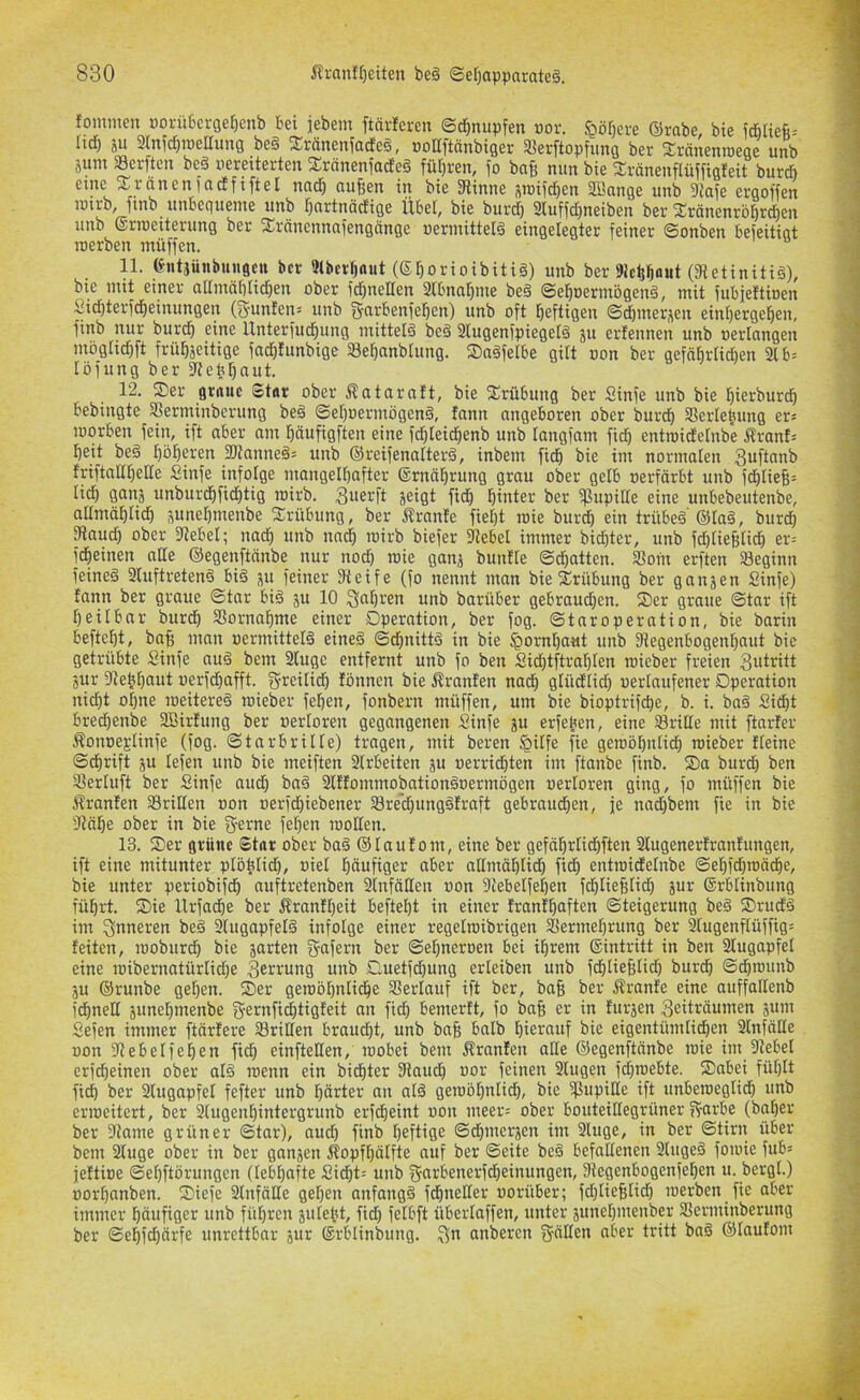 fommen üorü6crger)enb Bei iebem ftärleren Schnupfen dov. §ör)ere ©rabe, bie icBliefi= Itc^ ju ainfc^ioellung be§ ^ränenfadeg, DoUftänbiger «erftopfung ber S;ränenn)ege unb juriT Serftcu beg uereiterten S!räneniadeg fü[)ren, fo ba{j nun bie ^räneuflüffigleit burd) eine xraneniadfiftel nad^ nuBen in bie 3linne siuii^en Sßange unb 9lafe ergoffen rctrb, ftnb unbegueme unb Bnrtnöcfige Übel, bie burd) 2iuffd)neiben bet SränenröBrd^en unb ©riueiterung ber Xränennnfengänge nermittelg eingelegter feiner Sonben befeitigt inerben müffen. 11. ^utjüiibungctt ber Qlbcrrjaut (SBorioibitig) unb ber 9!cBBflut (S^etinitig), bie mit einer allmäblicBen ober fd)neEen SlbnaBme beg ©eBoerniögeng, mit fubieftben Sid)terfcBeinungen (5unien= unb f5arbenfet)en) unb oft B^ftigen ©dbuierj^en einf)ergeBen, finb nur burd^ eine UnterfucBung niittelg beg 2lugenfpiegetg ju erfennen unb uerlangen niogtid)ft früBseitige fac^tunbige SSeBanbtung. SDagfelbe gilt oon ber gefftbrtidien 21 b= löfung ber 2Jebt)aut. 12. Ser gtrtuc Stur ober ^ataraft, bie Srübung ber Sinfe unb bie ^ierburd^ bebingte 5ßerminberung beg SeBoermögeng, fann angeboren ober burd) Serlebung er« roorben fein, ift aber am fjävtfigften eine fd)Ieid^enb unb tangfam fid) entroicEetnbe Äranf= beit beg 3Jtanneg= unb ©reifenalterg, inbem ficb bie im normalen friftattt)eHe Sinfe infolge niangelbafter ©rnäbrung grau ober gelb oerfärbt unb fd£|tieB= lief) gaiij unburdbficf)tig irirb. jeigt fidb hinter ber ipupifte eine unbebeutenbe, alfmäblicb pnel)menbe Srübung, ber Äranfe fiel)t roie bureb ein trübeg ©tag, burdf) ^aud) ober fRebel; nad) unb nncb roirb biefer fftebel immer biebter, unb f(bfieBfid) er= fdbeinen aHe ©egenftänbe nur nod) toie gan^ bunfte ©ebatten. 2?oin erften 33eginn feineg 2Iuftreteng big p feiner Steife (fo nennt man bie Srübung ber ganjen Sinfe) fann ber graue ©tar big p 10 ^abren unb barüber gebraud)en. Ser graue ©tar ift beilbar bureb SSornabme einer Operation, ber fog. ©taroperation, bie barin beftebt, bciB man uermittefg eineg ©d)nittg in bie ^ornbaut unb Siegenbogenbaut bie getrübte Sinfe aug bem 2tuge entfernt unb fo ben Sicbtftrablen loieber freien 3ntritt jur Sle^bnut oerfd)afft. greilidb fönnen bie Äranfen nadE) gtüd'fid) uerfaufener Operation nii^t ohne loeitereg roieber feben, fonbern müffen, um bie bioptrifebe, b. i. bag Siebt bredbenbe 2Birfung ber oertoren gegangenen Sinfe p erfeben, eine Griffe mit ftarfer ^onoeglinfe (fog. ©tarbrilfe) tragen, mit beren fpiffe fie geroöbnficb roieber ffeine ©dbrift p tefen unb bie meiften 2frbeiten p oerriebten im ftanbe finb. Sa burd) ben 2?erfuft ber Sinfe audb bag 2lffonimobationgoermögen oertoren ging, fo müffen bie Äranfen Srilten oon oerfd)iebener S8re’d)unggfraft gebraudben, je nad)bem fie in bie Stäbe ober in bie g-e^ne fet)en loolten. 13. Ser grüne Star ober bag ©tauf oni, eine ber gefäbrtidbften 2Cugenerfranfungen, ift eine mitunter ptöbtid), oiet bäwfiger aber allniäbticb fidb entroiefetnbe ©ebfd)toäcbe, bie unter periobifdb auftretenben 2lnfäIIen oon Stebetfeben fcbtieBtidb jur ©rbtinbung führt. Sie Urfadbe ber Äranfbeit beftebt in einer franfbaften ©teigerung beg Srudg im 3|mieren beg 2tugapfetg infolge einer regelroibrigen 25ermet)rung ber 2tugenftüffig= feiten, looburd) bie sarten S-afern ber ©ebneroen bei ihrem ©intritt in ben 2tugapfet eine roibernatürtid)e 3ei^i‘ung unb Ouetfebung erteiben unb fcbtieBlid) bureb ©dbrounb p ©runbe geben. Ser geroöbntidbe Stertauf ift ber, ba§ ber Äranfe eine auffattenb fcbnelt äunebmenbe f^e^nfiebtigfeit an fid) bemerft, fo baB er in furjen 3eiträunien sum Sefen immer ftärfere dritten braud)t, unb baB balb biercutf bie eigentümtidben 2lnfälte non Stebetfeben ficb einftetlen, loobei bem Äranfen alte ©egenftänbe roie im Siebet erfebeinen ober alg roenn ein biebter Slaueb oor feinen 2lugen fet)inebte. Sabei füt)ft fidb ber 2lugapfel fefter unb börter an alg geroöt)ntieb, bie SlupiUe ift unberoeglidb unb erioeitert, ber kugenbintergrunb erfdbeint oon meer= ober bouteittegrüner f?arbe (baber ber Slame grüner ©tar), aud) finb heftige ©dbmerjen im 2luge, in ber ©tirn über bem 2tuge ober in ber ganjen Äopfbälfte auf ber ©eite beg befattenen 2lugeg foioie fub= jeftioe ©ebftörungen (lebhafte Sidbt= unb fjcirbenerfdbeinungen, Siegenbogenfeben u. bergt.) oorbnnben. Siefc Stnfälle geben anfangg febnetter oorüber; fd)tieBtid) loerben fie aber immer häufiger unb führen ptebt, fid) fetbft überlaffen, unter pnebmenber Serminberung ber ©ebfebärfe unrettbar äwt ©rblinbung. 3*^ anberen fjätten aber tritt bag ©taufom