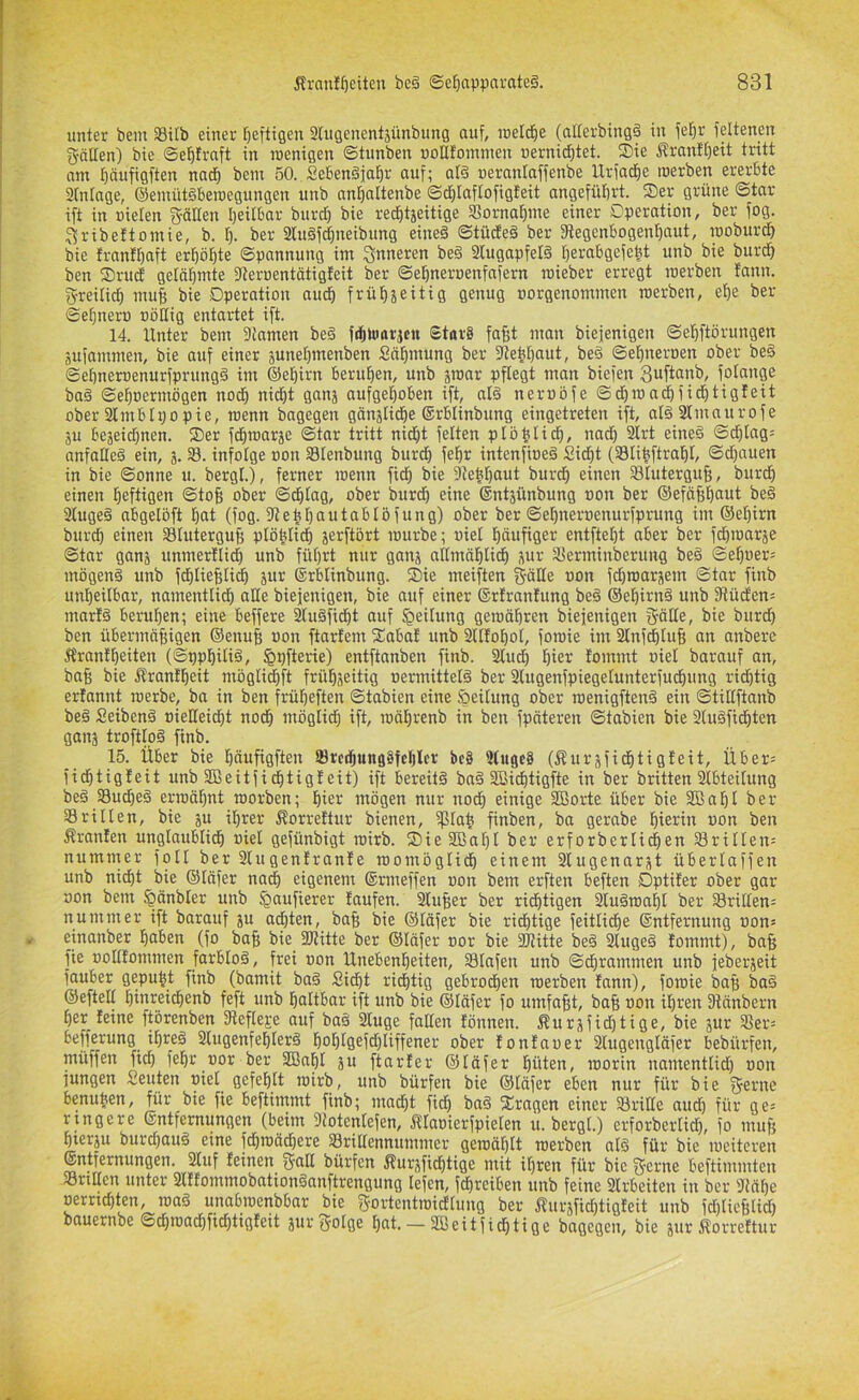 unter bem Silb einer t)eftigen 2lUGenent3ünbung auf, ineld^e (alterbing§ in fel^r feltenen gäEen) bie ©el^trnft in roenigen ©tunben uoEfomnien nerniditet. ®ie Äranfifeit tritt am I)äufigften nad^ bem 50. Sebenäjaf)r auf; aß ueranlaffenbe Urfadf)e roerben ererbte 2(ntage, ©emüt^beroegungen unb an^altenbe ©cf)laftofigteit angeführt. S)er grüne ©tar ift in »ieten f^öEen Ijeitbar burtf) bie redbtäeitige SSorna^me einer Operation, ber fog. ^ribeftomie, b. I). ber 2Ußf^neibung eineä ©tüdte§ ber 3iegenbogent)aut, rooburdE) bie franfbaft erf)ö[)te ©pannung im inneren be§ 2lugapfeß berabgefebt unb bie burd) ben S)rud gelähmte fEeroentätigfeit ber ©ebneroenfafern roieber erregt roerben fanu. g-reilicb mub bie Operation auch frübjeitig genug oorgenommen roerben, ebe ber ©ebnem oöEig entartet ift. 14. Unter bem 3tnmen be§ fibUiarjcn £tor§ fafft man biejenigen ©ebftörungen jufammen, bie auf einer äunebmenben Säbmung ber 3lebbaut, be§ ©ebneroen ober beg ©ebneroenurfprungg im (Sebirn beruhen, unb äroar pflegt man biefen fotange ba§ ©eboermögen nodb nidbt ganj aufgehoben ift, aß neroöfe ©d)roadbfidbtig!eit ober 21mbIi;o pie, roenn bagegen gänstidie ©rblinbung eingetreten ift, aß2fmaurofe äu beäeid)nen. Ser fdbroarje ©tar tritt nidbt feiten plöblich, nad) 2lrt eineä ©d)tag= anfaEeg ein, 3. 23. infolge »on 33Ienbung burdb febr intenfioeg Sicht (Slibftrabl, ©d}auen in bie ©onne u. bergt.), ferner roenn ficb bie 9tebbaut burdb einen Sluterguf;, burd) einen heftigen ©tog ober ©dbtag, ober burd) eine ®nt3ünbung oon ber ©efäfibnnt beg 2Iugeg abgelöft bat (fog. fEebbantablöfung) ober ber ©ebneroenurfprung im ©ebirn burdb einen Slutergug ptöbtidb 3erftört rourbe; uiel häufiger entftebt aber ber fd)ioar3e ©tar gan3 unmertlid) unb führt nur gnu3 aEmnblidb 3ur 25erminberung beg ©eboer= mögeng unb fhlieBIi^ 3ur ©rblinbung. Sie meiften g-äEe »on fcbroar3em ©tar finb unheilbar, namentlidb aEe biejenigen, bie auf einer ©rfranfung beg ©ebirng unb Dtüdien= marig beruhen; eine beffere 2tugfidbt auf Reifung geroäbren biejenigen fjföEe, bie burd) ben übermäßigen ©enuß »on ftarfem Sabat unb 2lIIoboI, foroie im 2Infcbtuß an anbere Äranibeiten (©ppbilig, ^pfterte) entftanben finb. 2Iudb hier lommt »iel barauf an, baß bie Ärantbeit möglidbft frübseitig oermitteß ber 2tugenfpiegelunterfucbung ridbtig erlannt roerbe, ba in ben frübeften ©tabien eine öeilung ober roenigfteng ein ©titlftanb beg Seibeng »ieEeid)t nodb möglid) ift, roäbrenb in ben fpnteren ©tabien bie 2Uigfidbten gans troftlpg finb. 15. Über bie bäufigften S8rcdbung8fcblcr bc8 9(ugc§ (jf!ur3fidbtiGfeit, Über^ ficbtigleit unb SBeitficbtigleit) ift bereitg bag 2Bicbtigfte in ber britten 21bteilung beg 25ucbeg ermähnt roorben; hiev mögen nur noch einige SBorte über bie Sßabt ber 23rillen, bie 31t ißrer ^orreftur bienen, fßlah finben, ba gerabe hierin »on ben Äranlen unglaublich »iel gefünbigt roirb. Sie2Bal)t ber erforberlichen ^rillen= nummer folt ber 2lugenfranle roomöglidb einem 2lugenar3t überlaffen unb nicht bie ©täfer nadb eigenem ©rmeffen »on bem erften beften Optifer ober gar »on bem §änbler unb ^aufierer taufen. 2lußer ber richtigen 2lugroabl ber Srilfen= nummer ift barauf 3U ad)ten, baß bie ©läfer bie richtige feitlidbe ©ntfernung »on* einanber haben (fo baß bie fölitte ber ©läfer »or bie 3Jtitte beg 2lugeg tommt), baß fie »olltommen farblog, frei »on Unebenheiten, 23Iafen unb ©dhrammen unb jeber3eit fauber gepuht finb (bamit bag Sid)t richtig gebrochen roerben fnnn), foroie baß bag ©efteE hinreidhenb feft unb haltbar ift unb bie ©läfer fo umfaßt, baß »on ihren Dtänbern her leine ftörenben fEefleje auf bag 2luge fallen lönnen. Äur3fid)tige, bie 3ur 23er= befferung ihreg 2lugenfehlerg hohtgefd)Iiffener ober fontaoer 2lugengläfer bebürfen, müffen fich fehr »or ber 2Baht 3U ft arte r ©läfer hüten, loorin namentlid) »on jungen Seuten »iel gefehlt roirb, unb bürfen bie ©täfer eben nur für bie fjferne benußen, für bie fie beftimmt finb; macht fid) bag Sragen einer 23riEe aud) für ges rtngere Entfernungen (beim Siotentefen, Ä'Iaoierfpieten u. bergt.) erforberlid), fo muß hierzu burd)aug eine fdhroädhere 23riltennummer geroäl)It roerben aß für bie roeiteren Entfernungen. 2luf leinen fjraE bürfen ^ur3fid)tige mit ihren für bie ffferne beftimmten 23riEcn unter 2lffommobationganftrengung lefen, fcßreiben unb feine 2lrbeiten in ber 3iähe »errtchten, mag unabrocnbbar bie f^ortentroidllung ber f?ur3fid)tigteit unb fd)licßlid) bauernbe ©dE)road)fichtigfeit 3ur fjolge hat. — 2Beitficßtige bagegen, bie 3ur Äorreftur