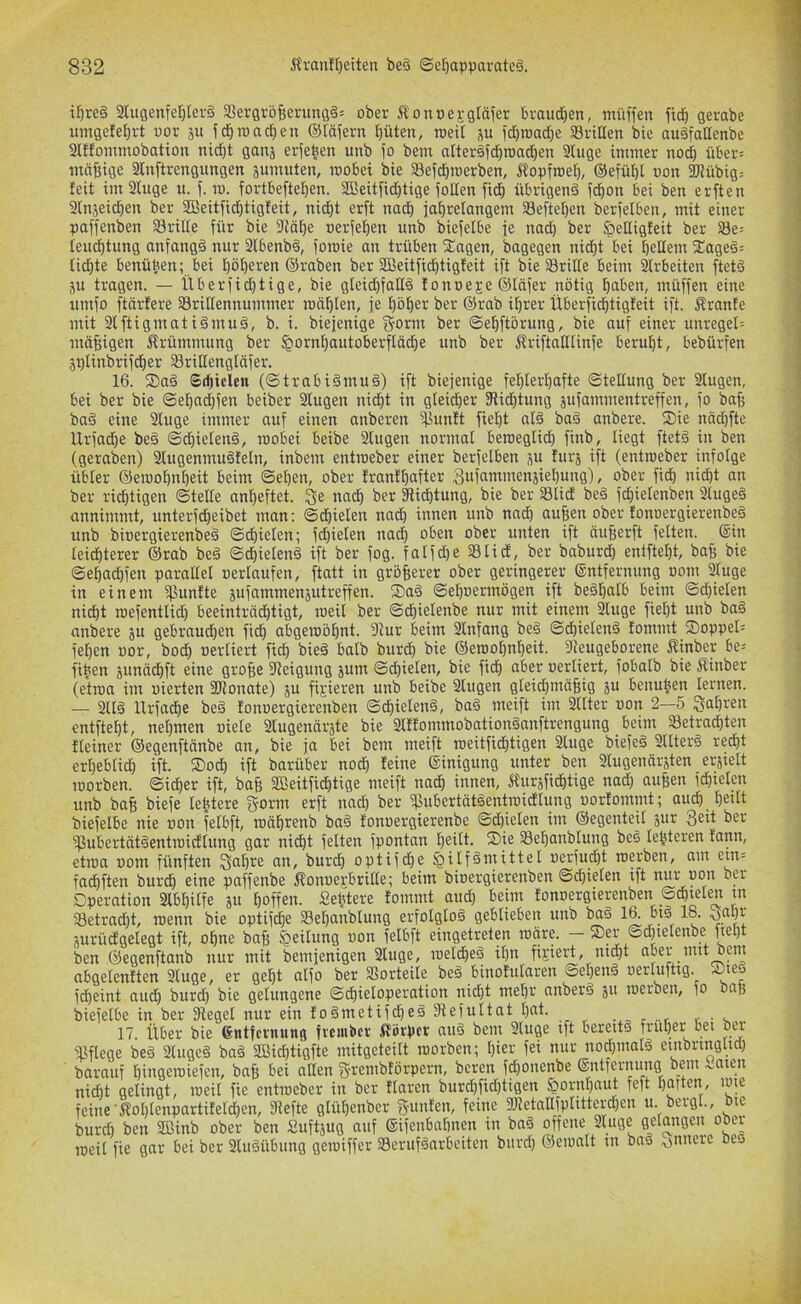 il^reö aiugenfel^Ierä aSergroBerunflää ober 51 ouüej,-gtäfer brauchen, müffen fidb gerabe umgefe^rt uor ju fd^roacBen ©läiern Buten, raeit ju id)roatf)e 58ritlen bie auäfaHenbe 2tfIommobation nid)t ganj erfeBen unb fo bem atteräfcBn)ad)en 3luge immer nocB über= innfsige 2tnftrengungen sumuten, raobet bie SBefcBroerben, 5?opfroeB, ®efüf)l oon aJiübig= feit im 2luge u. j. m. fortbeftetjen. SBeitfidBtige foHen ficB übrigens icBon bei ben erften 3lnäeid)en ber SBeitfid)tigfeit, nicBt er[t nadB jaBretangem SefteBen berielben, mit einer paffenben Srilte für bie Sftälje oerfeBen unb biefetbe fe nad) ber ^elligfeit ber S8e= ieu^tung anfangs nur 2lbenbS, fomie an trüben Xagen, bagegen nidBt bei Belleiu 2;ageS= tidBte benü^en; bei BöBei^eu ®raben ber SßeitficBtigfeit ift bie 58riHe beim Strbeiten ftetS SU tragen. — llberfidBtige, bie gteid)faKS fonoeje ©läfer nötig Buben, müffen eine umfo ftärfere aSritlennummer raöBlen, fe BöBer ber ®rab iBrer ÜberficBtigfeit ift. Mrante mit 9lftigmatiSmuS, b. i. biefenige ber ©eBftörung, bie auf einer unreget= mäBigen 5frümmung ber ^ornBautoberftädje unb ber IfriftalUinfe beruBt, bebürfen spiinbrifd)er SBriltengläfer. 16. ®aS Srfjiclen («StrabiSmuS) ift biejenige feBterBafte (Stellung ber Slugen, bei ber bie SeBad)fen beiber 2lugen ni(f)t in gleicBer fRicBtung sufammentreffen, fo baB baS eine 2luge immer auf einen anberen ^unft fieBt nIS baS anbere. ®ie nä(^fte Urfad)e beS SdjietenS, roobei beibe 2(ugen normal beroeglid) finb, liegt ftetS in ben (geraben) SlugenmuSfeln, inbem entroeber einer berfelben su furj ift (entroeber infolge übler ©emoBnBeit beim SeBen, ober franfBafter 3ufammenäieBung), ober ficB nid)t an ber ricBtigen Steife anBeftet. nadB ber 2lid)tung, bie ber SBlid beS fcBielenben 2IugeS annimmt, unterfd)eibet man: SdBielen nadB innen unb nu(^ auBen ober fonoergierenbeS unb bioergierenbeS SdBielen; fdBielen nacB oben ober unten ift äuBerft feiten. ®in Ieid)terer ®rab beS SdBielenS ift ber fog. fatfd)e aSlidf, ber baburd) entfteBt, baB bie SeBadBfen parallel uerlaufen, ftatt in gröBerer ober geringerer ©ntfernung oom ^uge in einem fünfte sufammensutreffen. ®aS SeBoermögen ift beSBalb beim SdBielen nidBt roefentlid) beeinträdBtigt, meit ber SdBielenbe nur mit einem 2luge fiel)t unb baS anbere su gebraud)en ftdB abgeraöBnt. 2lur beim SInfang beS SdBielenS fommt ®oppeI= feBen oor, bod) oerliert fidB bieS balb burdB bie ©erooBuBeit. Steugeborene Sinber be- fifeen junädBft eine groBe Steigung jum ScBielen, bie fidB über oerliert, fobalb bie Äinber (etioa im uierten fDlonate) ju fixieren unb beibe Slugen gleidjmäBig 5u benuBen lernen. — 2llS UrfadBe beS fonoergierenben SdBielenS, baS meift im 2llter oon 2—5 gaBren entfteBt, neBmen oiele 3Iugenärste bie 2IffommobationSanftrengung beim ®etracBten f(einer ©egenftänbe an, bie ja bei bem meift loeitficBtigen 3luge biefeS 3IIterS redBt erBeblid) ift. ®odB ift barüber nod) feine ®inigung unter ben 3Iugenärjten erjielt loorben. SidBer ift, baB SßeitfidBtige meift na^ innen, 5fursfidBtige nad; auBen fdBielen unb baB biefe lebtere Sonn erft nacB ber fPubertätSenttoidlung oorfommt; aucB Betlt biefelbe nie oon felbft, möBrenb baS fonoergierenbe Spielen im ©egenteil jur 3ett ber fPubertätSentroidlung gar nidBt feiten fpontan B^ttt. ®ie SSeBanblung beS (enteren fann, etioa oom fünften un, burdB optifdBe Hilfsmittel oerfudBt loerben, am etn= fa(^ften burdB eine paffenbe Äonoejbrille; beim bioergierenben Sd)ielen ift nur non ber Dperation 3lbBiIfe su Boffen. Sebtere fommt and) beim fonoergierenben SdBielen in 58etracBt, roenn bie optifdBe 23eBanbIung erfolglos geblieben unb baS surüd'gelegt ift, oBne baB Heilung oon felbft eingetretp inctre. — ®er Sd)ielenbe fieBt ben ©egenftanb nur mit bemfenigen 3luge, loeldBeS il)n fijieid, nidjt aber mit bem abgelenften 3luge, er geBt aifo ber 35ortei(e beS binofularen SeBenS oerluftig. Siej fdBeint aucB burd) bie gelungene SdBieloperation nicBt mel)r nnberS 511 loerben, fo baB biefelbe in ber Siegel nur ein foSmetifdBeS Stefultat Bat. r • >. . 17. Über bie ßntfernung fvcmbcr 5?örpcr nuS bem 3luge ift bereib fruBer bei m’ Slflege beS 3(ugeS baS 2öid)tigfte mitgeteilt loorben; I)ter fei nur nodpnalS einbringlid) barauf Biugeroiefen, baB I>ei aüen g-renibförpern, bereu fdjonenbe ®ntfernung bem .v.aien nidBt gelingt, loeil fie entioeber in ber flaren burd)fid)tigen ^ornBaut feft Barten, lote feine'ÄoBIenpartifeldjen, Stefte glüBenber Sunfen, feine 3JletaIlfplittcrd)cn u. bergl., le burd) ben 2Binb ober ben Suft^ug auf ®ifenbaBncn in bnS offene 3luge gelangen ober roeil fie gar bei ber 3luSübung geioiffer Berufsarbeiten burd) ©eioalt in baS ouuere bej