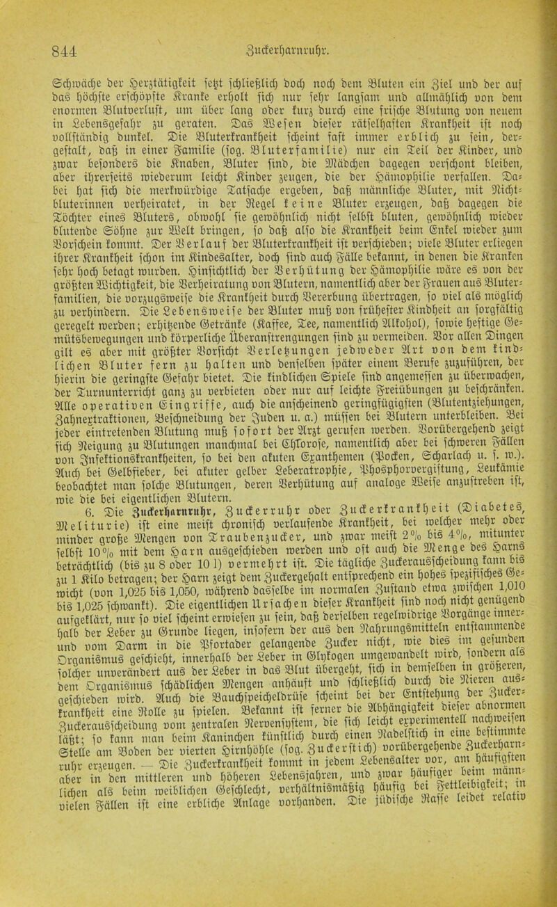 ©rf)iv)äd)e ber §ei'ätätiö!eit jcfet id)lieBUd) bod) nod) bem Stute» ei» 3iet unb bei- auf ba§ [)öd)fte ei-i(|5pfte Äranfe erf)ott ftd} uur fetjr langfam unb allmät)[i^ uon bem enormen Stutoertuft, um über tang ober furä burc^ eine frtfd^e Stutung uon neuem in Seben§gefat)r ju geraten. ®aä Sßefen biefer rätfetffaften Ärantt)eit ift nodb uottftünbig bunlel. Sie Sluterfranf^eit fd)eint fa[t immer erbtid) ju fein, ber= geftalt, baß in einer f5-amilie (fog. Sluterfamilie) nur ein Seit ber Äinber, unb äroar befonberä bie ilnaben, Stüter finb, bie 9JJäbd)en bngegen uerfd^ont bteiben, aber it)rerfeit§ mieberum teid^t Äinber jeugen, bie ber ^ämop^itie oerfatten. Sa= bei l^at fi^ bie mert'ioürbige Satfadje ergeben, bafj männtid^e Stüter, mit 3fiidbt: btuterinnen uerfieiratet, in ber fReget teine Stüter erjeugen, bafi bagegen bie Söd)ter eineö Stuterä, obioo^t fie gemöt^ntid) ni^t fetbft btuten, geiuöt)ntid) roieber btutenbe (gö^ne jur 3i5ett bringen, fo bafe atfo bie Ärant^eit beim ©ntel roieber jum Sorfd)ein fommt. Ser Ser lauf ber Stutertrantt)eit ift oerf(|ieben; uiele Stüter erliegen it)rer Ärant^eit fd^on im 5linbeäatter, bod) finb audt) gälte betannt, in benen bie Ä'ranten fe^r t)odb betagt rourben. ^infidbttid^ ber Sert)ütung ber ^ämopt)itie roäre eä uon ber größten SBid^tigteit, bie Serl^eiratung uon Stutern, namenttid^ aber ber grauen auö Stuter= familien, bie uoräugdroeife bie Ärantt)eit burcf) Sererbung übertragen, fo uiet at§ möglich ju uerl^inbern. Sie SebenSroeife ber Stüter muff uon frül&efter Äinb^eit an forgfältig geregelt roerben; ert)i^enbe ©etränfe (Äaffee, See, namentli^ 2ntot)ol), foroie heftige ®e= mütsberoegungen unb förperlid)e Überanftrengungen finb p uermeiben. Sor alten Singen gilt eö aber mit größter Sorfid)t Serieüungen febroeber 3trt uon bem Iinb= liehen Stüter fern äu h«tten unb benfetben fpäter einem Serufe ppführen, ber hierin bie geringfte ©efahr bietet. Sie linblidhen ©piete finb angemeffen p überroachen, ber Surnunterrid)t ganj p uerbieten ober nur auf leichte greiübungen ju befchränfen. Sitte operatiuen ©ingriffe, nud) bie anfeheinenb geringfügigften (Stutentjiet)ungen, 3ahnestra!tionen, Sef^neibung ber guben u. n.) müffen bei Stutern unterbleiben. Set feber eintretenben Stutung muf; fofort berSträt gerufen roerben. Sorübergehenb jeigt fid) fReigung p Stutungen mandhmal bei ©hlorofe, namentlich aber bei fchroeren gälten uon gnfettionäfrnnlheiten, fo bei ben afuten ©Eanthemen (Soden, ©dhartad) u. f. ro.). Such bei ©etbfieber, bei ahiter gelber Seberatrophie, Sho^Phoruergiftung, Seufanue beobachtet man fotdhe Stutungen, beren Serhütung auf analoge Söeife anpftreben tft. roie bie bei eigenttid)en Stutern. .. /„s • t ^ p 6. Sie 3mferh«tiiv'iih*f 3uderrut)r ober 3uderIranthoit (Siabetej, SJtetiturie) ift eine meift chronifdh uerlaufenbe Äranth^it, bei roetdher mehr ober minber grofee Stengen uon Sroubenjuder, unb jroar meift 2% biä 4»Io, mitunter fetbft 10®/o mit bem §arn au§gefd)ieben roerben unb oft aud) bie Stenge bes beträdhtlidh (bi§ p 8 ober 101) oermehrt ift. Sie tägliche 3uderau§fcheibung!annbij p 1 f^ito betragen; ber §arn jeigt bem 3uderget)att entfprechenb ein hohe^ ma roidht (uon 1,025 bi§ 1,050, roährenb baöfetbe im normalen !^u\tanh etroa jroifd)en 1,010 biä 1,025 fdhroanlt). Sie eigenttidhen Urfachen biefer ^rantt)eit finb nodh mdht genugenb aufgetlärt, nur fo oiel fcheint erroiefen p fein, bnfe berfelben regelroibrige Sorgange innere halb ber Seher p ®runbe liegen, infofern ber au§ ben 3tahrung§mittetn entftammenb unb uom Sarm in bie Sfortaber gelangenbe 3uder nicht, rote bie§ im sefunben Drgani§mu§ gefchieht, innerhalb ber Seber in ®lpfogen i»Tigeroanbelt rotrb, fonbe^ folcher unueränbert au§ ber Seber in baö Slut übergeht, ftd) tn benüetbm m örofjeien, bem DrganiSmuä fchäblidhen DJtengen anhäuft unb f^tiefflidh burj bte getrieben luirb. 2ludh bie Saudhfpeidhetbrüfe fcheint bet ber frantheit eine Solle p fpielen. Sefannt ift ferner bte 2lbhangig!ett biefer abnormen 3uderausfd}eibung uom jentraten Seroenfpftem, bie fid) Vmo täfit; fo Innn man beim 5lanind)en lünfttid) burd) etnen 9labelfttch tn ©teile am Soben ber uierten §irnl)öhle (fog. 3«derfti^) rühr erzeugen — Sie 3uderlranlt)eit fommt tn lebem SebenSattei uor, am hci«09i«» S« S Sr mittleren u„b 1,beeren Se6e„äial).en, tmi i».r fuftse^t jnm lieben olb beim roetblieben 8le(cbleel)t, «erliallnibmeijill Ijoufi« '’f' J'f''('„n'' oielen gälten ift eine erbliche Sntage uorhanben. Ste )ubtfd)e Saffe letbet relatiu