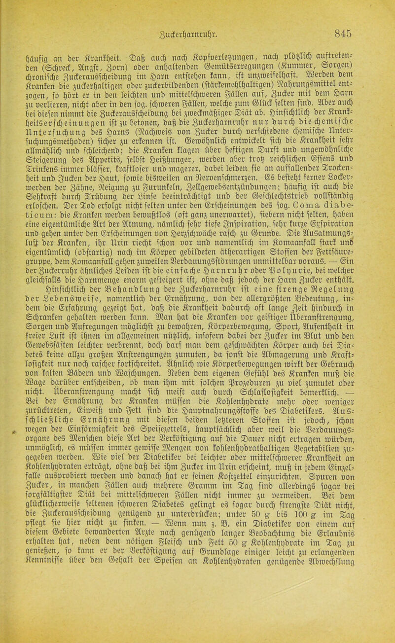 fjäufig an ber ÄranH)eit. S)a§ and) nad) ^^opfuerle^ungen, nad^ plbfehd) auftreten= ben (S^red, SCngft, 3orn) ober nn^attenben ©emütäerregimgen (Kummer, ©orgen) d&ronifdöe SuderauSjd^eibung im §arn entfter)en fnnn, tft imämeifel^aft. SBerben bem Äranfen bie äud'erbaltigeu ober juderBilbenben (ftärlemel)[^attigen) 9ia!^rung§mittei ent= jogen, io ^ört er in ben leidsten unb mittelid^roeren iJntfen auf, ««t bem $arn 5U oerlieren, nicf)t aber in ben fog. fd)n)eren f^'dllen, roeldje jum ©lücb feiten finb. 2lber and) bei biefen nimmt bie 3ucferaii§fd^eibung bet xmedmäfjiger Siät ab. öinfid^tlid) ber ^xanb beitöerfd)einungen ift ju betonen, baf; bie Smäei'^ö'^nntljr nur burd^ bied)emifd)e Unterfud)ung be§ §arn§ (Dtad^roeiä uon 3ucter burd) uerfd^iebene dfemifd^e Unters fud)ung§metI)oben) fidler ju erlennen ift. ©eroöl^nlidö entroidelt ftd) bie Ärant^eit fet)r admä^lid} unb fd)Ieid)enb; bie j^ranfen flagen über l^eftigen Surft unb ungerobl^nIidE)e Steigerung be§ kppetitd, fetbft ^ei^l^unger, raerben aber troü reidilid^en ®ffen§ unb Srintenä immer bldffer, trafttofer unb magerer, babei leiben fie an auffaßenber Srod'ens l^eit unb Süden ber Saut, foroie biäroeiten an 9?eruenfdömeräen. ©d beftefit ferner Söders roerben ber 3ät)ne, 9teigung ju gurunteln, 3eßgeroeb§ent3unbungen; l^dufig ift aud) bie ©el)fraft burd) Srübung ber Sinfe beeinträchtigt unb ber ®efd)ledht§trieb ooßftänbig erlofdjen. Ser Sob erfolgt nid^t feiten unter ben ®rfd)einungen be§ fog. Coma diabe- ticum: bie Äranfen roerben bemufitloä (oft gans unerroartet), fiebern nid)t fetten, haben eine eigentümliche 3Irt ber SItmung, nämlid) fet)r tiefe Snfpiration, fehr furje ®j;fpirntion unb gehen unter ben (Srfdieinungen oon &eräfd)ronche rafd^ 311 ©runbe. Sie Sluäatmungä: luü ber Äranten, ihr llrin riecht fchon oor unb namenttid) im f^omaanfaß ftar! unb eigentümlid) (obftartig) nach im f^örper gebitbeten ätherartigen Stoffen ber fjettfäures gruppe, bem Äomaanfaß gehen 3uroeilen Sßerbauungsftörungen unmittelbar ooraud. — ©in ber3uderruhr ähnliche^ Seiben ift bie einfad^e §arnrut)r ober fpolpurie, beiroeldfer gleid)faß§ bie §nrnmenge enorm gefteigert ift, o|ne ba§ jebod) ber §arn 3»cfer enthält. §infid)tlid) ber Sehanbtung ber 3uderl)arnrut)r ift eine ftrenge ^Regelung ber Sebenäroeife, namentlid) ber ©rnährung, non ber aßergröBten Sebeutung, ins bem bie ©rfahrung ge3eigt hat, baff bie Ärantheit baburch oft lange 3eit hiai>wi^<h in ©chranfen gehalten roerben tnnn. 3Ran hat bie ßranten oor geiftiger Überanftrengung, ©orgen unb 2fufregungen mögtid)ft 311 beroat)ren, Äörperberoegung, Sport, 2lufentt)att in freier Suft ift ihnen im aßgemeinen nühtidh, infofern babei ber 3uder im 23Iut unb ben ©eroebsfäften leichter oerbrennt, bod) barf man bem gefd)roäd)ten Körper and) bei Sias betes feine all3u groBen SInftrengungen 3umuten, ba fonft bie 2Ibmagerung unb f?rafts lofigfeit nur noch rafcher fortfehreitet. 2tt)nlich roie f?örperberoegungen roirft ber ©ebraud) oon falten SBäbern unb 3Bafchungen. Sieben bem eigenen ©efühl be§ Äranfen muf; bie 2ßage barüber entfd)eiben, ob man il)m mit folchen fPro3eburen 3U oiel 3umutet ober nid)t. Überanftrengung mad)t fid^ meift audb burd) Schlaflofigfeit bemerflid). — 33ei ber ©rnährung ber Äranfen müffen bie Äohlenhpbrate mehr ober roeniger 3urüdtreten, ©iroeife unb gett finb bie §auptnat)runggftoffe be§ Siabetiferg. 3Iu§s fchlieBIi^e ©rnährung mit biefen beiben leüteren Stoffen ift feboch, fchon roegen ber ©införmigfeit be§ Speife3etteld, hauptfächlich aber roeil bie Serbauung^s Organe be§ SRenfehen biefe 3Irt ber SSerföftigung auf bie Sauer nicht ertragen mürben, unmöglid), e§ müffen immer geroiffe SRengen oon fof)tenhpbrathaItigen Segetabilien 3Us gegeben roerben. fffiie oiel ber Siabetifer bei leichter ober mittelfd)roerer Äranfheit an 5?ohIenI)pbraten erträgt, ohne baff bei ihm 3uder im llrin erfdheint, muB in febem ©iix3els faße au§probiert roerben unb banach hat er feinen floft3etteI einsuridhten. Spuren oon 3uder, in mand)en g-äßen audh mehrere ©ramm im Sag finb nßerbingö fogar bei forgfältigfter Siät bei mittelfdhroeren gäßen nicht immer 311 oermeiben. S8ei bem gtüdlid)erroeife feltenen fd)roeren Siabeteä gelingt e§ fogar burdh ftrengfte Siät nicht, bie 3uderau§fd)eibung genügenb 31t unterbrüden; unter 50 g big 100 g im Sag pflegt fie hier ni^t 311 finfen. — SBcnn nun 3. 23. ein Siabetifer oon einem auf biefem ©ebiete beroanberten 2tr3te nad) genügenb langer Beobachtung bie ©rlnubniS erhellten hat, neben bem nötigen gleifd) unb gett 50 g ÄoI)Ienhi)brate im Sag 51t genieBen, fo fann er ber Berföftigung auf ©runblage einiger Ieid)t 31t erlangenben Äenntniffe über ben ®ef)att ber Speifen an flohIent)i)brnten genügenbe 9lbroed)flung