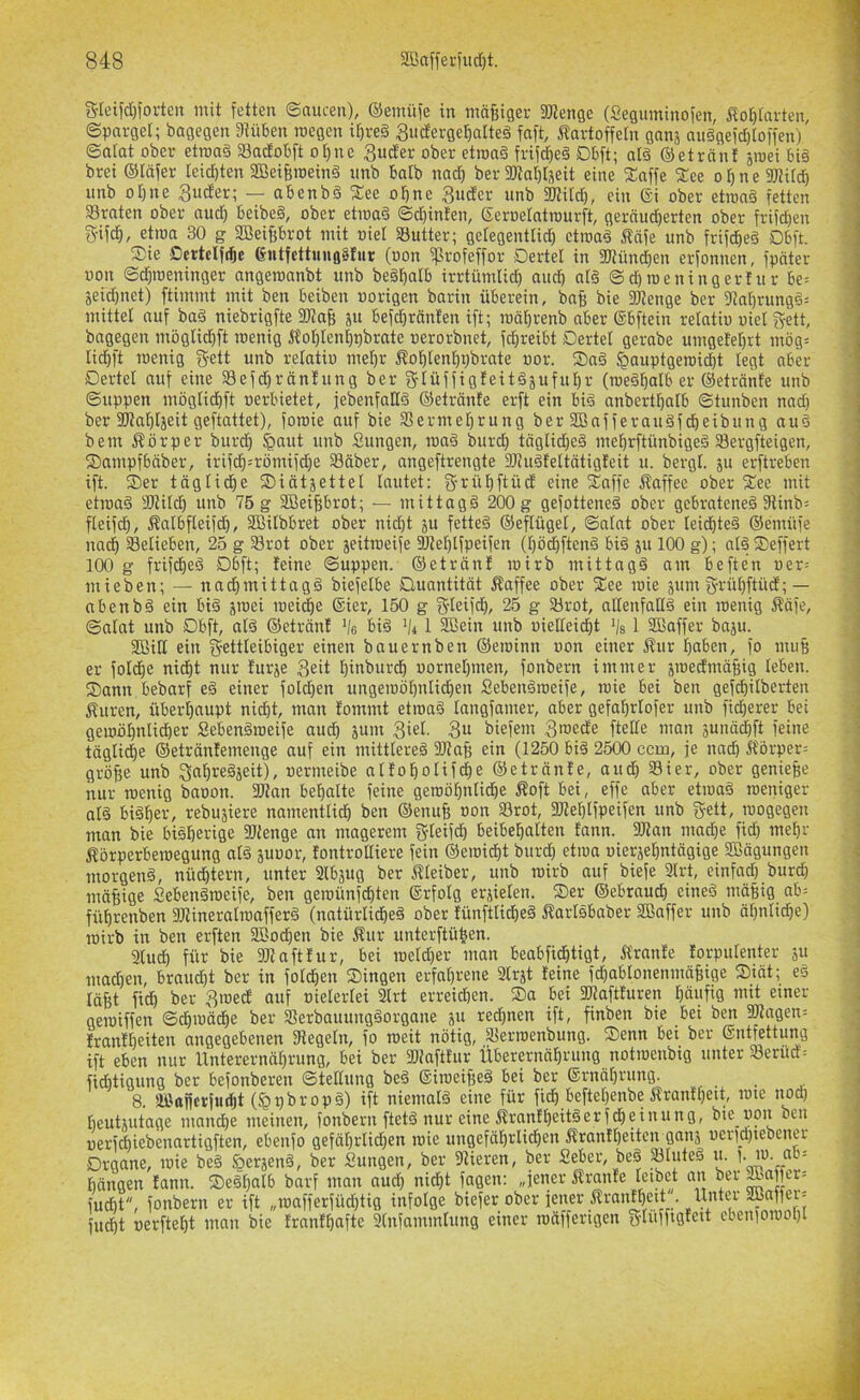 5rcifd)foi-ten mit fetten Saucen), ©emüfe in madiger SÖtenge (Seguininofen, Äo^tarten, Sparget; bagegen Dtüben roegen it)ve§ ^uderge^alteg fnft, ^tartoffeln ganj au§gefd)Io)fen) ©atat ober etma§ Sadobft o()ne 3uder ober etroad frtf^eä Dbft; al§ ©etrant sroei 6t§ bret ©läfer leid)ten SBeifemeinä imb Balb nad) ber SÖtaljtseit eine %nffe 2:ee o f) n e 9JH[d) nnb 01)1X6 3uder; — abenbä %ee olfne 3nder unb SKild), ein ©i ober etmaä fetten 33rnten ober nitc^ beibe§, ober etmad Sd)infen, geroeratimirft, gernud)erten ober frifden g-ifcl, etnia 30 g SBeifibrot mit »iet Sutter; getegentlid) etroaä Ääfe unb frif^e§ 06ft. S)ie Ccrtclf^e 6ntfettuno§Iur (oon ^rofeffor Dertel in aJtünd)en erfonnen, fpöter uon Sd^roeninger angeroanbt unb begl^atb irrtümlid) and) at§ @d)n)eningerfur Seid)net) ftimmt mit ben beiben worigen barin überein, ba§ bie SJtenge ber 9tal)rung§= mittel auf ba§ niebrigfte 2)?nB ju bcfd)ränfen ift; mäl)renb aber ©bftein relatio uiet gett, bagegen möglid)ft roenig ÄolöIenl)x)brate xierorbnet, fd)reibt Dertel gerabe umgetel)rt mög= lid^ft menig gett unb retatio mel)r Äotitenl^ijbrate oor. ®a§ ^auptgeroicbt legt aber Dertel auf eine Sefd)räntung ber glüffig!eit§äuful)r (rueäl^alb er ©etränfe unb Suppen möglid)ft oerbietet, jebenfaHd ©etrönte erft ein big anbertl^alb Stunben nad) ber 3J?al)läeit geftattet), foroie auf bie 33ermel)rung ber SBafferauSfdieibung au§ bem i^örper burd^ tiowt unb Sungen, ma§ burd) täglid)e§ me^rftünbigeä Sergfteigen, iSampfbäber, irifc^5römifd)e 33äber, angeftrengte DJJuäfeltätigfeit u. bergl. ju erftreben ift. ®er tägli^e S)iätjettel lautet: ?5rül)ftüd eine 2^nffe Äaffee ober fEee mit etroaS yUlild) unb 75 g 2Beif)brot; — mittags 200 g gefotteneS ober gebratenes 9tinb= fleifd^, Äalbfleifd), Sßilbbret ober nid)t ju fetteS ©eflügel, Salat ober leidstes ©emüfe nad^ belieben, 25 g Srot ober jeitroeife 9Jtel)lfpeifen (l)ödbftenS biS ju 100 g); alS Deffert 100 g frifd)eS Dbft; teine Suppen, ©eträn! loirb mittags am beften oer- mieben; — nad^mittagS biefelbe Quantität Äaffee ober fCee mie äum grrül)ftücE;— nbenbS ein biS jmei roeid)e ®ier, 150 g S'leifd), 25 g airot, allenfaHS ein roenig Ääfe, Salat unb Dbft, alS ©eträn! bis ’/c 1 SBein unb uielleid)t 1 3Baffer baju. 2Bill ein g-ettleibiger einen bauernben ©eroinn oon einer Äur l)aben, fo mu§ er folc|e nid)t nur furje 3eü l)inburd^ uornel)men, fonbern immer äinedinäfiig leben. Sann bebarf eS einer fold)en ungeroöl)nlidf|en SebenSroeife, roie bei ben gefdbilberten Äuren, übert)aupt nid)t, man tommt etroaS langfamer, aber gefal)rlofer unb fid)erer bei geroöl)nlid)er SebenSroeife aud^ sum 3iel. 3u biefem 3roede ftelle man sunäi^ft feine täglid^e ©eträntemenge auf ein mittleres SJtaß ein (1250 biS 2500 ccm, je nach 5törper= gröfie unb Sal^reSjeit), oermeibe nlto^olifc|e ©etränte, aud^ S3ier, ober genieße nur roenig baoon. 9Jtan bel^alte feine geroö^nlidbe Äoft bei, effe aber etroaS roeniger als biSlier, rebujiere namentlid^ ben ©enufe oon 93rot, aJte^lfpeifen unb g-ett, roogegen man bie bisherige aJtenge an magerem gteifi^ beibebalten fann. aitan mad)e fid) me^r Äörperberoegung als suuor, fontrolliere fein ©eroid^t burd) etroa uierjel^ntägige SBägungen morgens, nüchtern, unter Slbäug ber f?leiber, unb roirb auf biefe 3lrt, einfad) burd) mäßige SebenStoeife, ben geroünfcl)ten ©rfolg erjielen. Ser ©ebraud) eines mäfitg ab= fü^renben fOtineralroafferS (natürlid^eS ober tünftlid^eS ÄarlSbaber Sßaffer unb ät)nlid^e) loirb in ben erften SBod^en bie Äur unterftü|en. Sind) für bie 9Jtafttur, bei roeld)er man beabfid^tigt, Ä'rante torpulenter su mad)en, braud)t ber in fold^en Singen erfal)rene 2lrjt teine fd)abtonenmäBige Siät; eS läfet fid) ber 3roedt auf oielerlei 2lrt erreicben. Sa bei 3)iaftfuren bdxifig mxt einer geroiffen S^roäcbe ber SBerbauungSorgane ju red)nen ift, finben bie bei ben 9«agen= Irantb^iten angegebenen fRegeln, fo roeit nötig, jBerroenbung. Senn bei ber ©ntfettung ift eben nur Unterernäl)rung, bei ber SDtafttur Überernäbrung notroenbig unter Serüd= ficbtigung ber befonberen Stellung beS ©iroeifxeS bei ber ®rnäl)rung. 8. äöafier|utl)t (^pbropS) ift niemals eine für fidb beftel)enbe Ärantbeit, rote nodb beutuitage mancbe meinen, fonbern ftetS nur eine ÄrantbeitSerfdbeinung, bte uon len uerfdbiebenartigften, ebenfo gefäl)rlid)en roie ungefäl)rlid)en Ärantl)eiten ganj uerid)tebener Drgane, roie beS §erjenS, ber Sungen, ber Dtieren, ber Seber, beS ^luteS xi. p ro. ab= Mngen tanix. SeSl)alb barf man aud^ nic^t fagen: „fener Äranfe leibet an ber fudbt, fonbern er ift „roafferfüd)tig infolge biefer ober jener Ärnntl)ett. Unter Sßnffer= fud)t oerftel)t man bie trnnt^afte 2tixfammlung einer lonfferigen glufftgtext ebeniorool)!