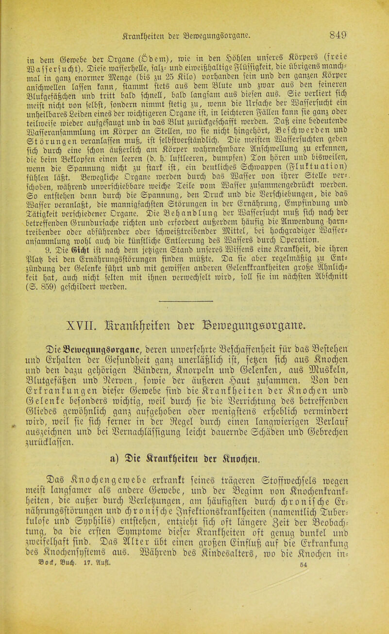 in bem ©eroebe ber Drgane (Öbem), rote in ben pbten uniereä Äörperä (freie SBafferfncbt). Siefe roafferl^elle, faij- unb eiroei^fjaltigeg-Iüffigfeit, bie üf)rigen§ntand)= mal in ganj enormer 3Jienge (bi§ ju 25 ^ito) »orbanben fein unb ben gansen Körper anidbroeUen (affen fann, ftammt ftetö au§ bem 33Iute unb äroar auö ben feineren SlufgefäB^en unb tritt bnlb fcbnett, bnlb (angfam au§ biefen au§. ©te uerliert ftd) meift nid)t »on fetbft, fonbern nimmt ftetig ju, roenn bie IXrfadie ber SBafferfudöt ein unbeitbareä Seiben eineä ber roidbtigeren Drgane ift, in leichteren gälten tann fie ganj ober teitroeife roieber aufgefaugt unb in bad Slut jurüdgefchafft roerben. Safe eine bebeutenbe aBofferanfammlung im Körper an ©teilen, roo fie nid)t hingef)ört, Sefchroerben unb ©törungen oeranlaffen muB, ift felbftoerftönblidh. ®ie meiften SBafferfudhten geben fidh bur^ eine fchon äu§er(id^ am Körper roa()rnehmbare 2(nfd)roeIIung ju erfennen, bie beim $8ef(opfen einen teeren (b. h- (uftteeren, bumpfen) S:on t)ören unb biöroeiten, roenn bie ©pannung nicht ju ftarf ift, ein benttiched ©dhroappen (gtuftuation) fühten (äfit. aSeroeg(id)e Drgane roerben burdh baö SBaffer »on ihrer ©teße oei-ä. fdhoben, ronhrenb unoerf^iebbare roeidhe S:ei(e »om fffiaffer jufammengebriidt roerben. ©0 entftehen beim btir^ bie ©pannung, ben SDrud unb bie Serfdhiebungen, bie baö SBaffer oerantagt, bie mannigfachften ©törungen in ber ©rnährung, ©mpfinbung unb 3:ötigfeit nerfchtebener Drgane. SDie Sehanbtung ber SBafferfucht muf; fid) nadh ber betreffenben ©runburfadhe rieten unb erforbert aufierbem höufiö Stnroenbung ho'tn- treibenber ober abführenber ober fchroei^treibenber 3)tittel, bei hodhgrabiger Gaffers anfammtung rooht auch tünfttidhe ©ntteerung beö 2Baffer§ burdh Dperation. 9. Die ®id)t ift nach bem fehigen ©tanb unfered 35ßiffen§ eine Kranfheit, bie ihren iptah bei ben ©rnährungdftörungen finben müfete. Da fie aber regetmäfeig ju ®nts äünbung ber ©etenfe führt unb mit geroiffen anberen ©etentfranfhmten grofie 3(huti^ä feit hcit, auch nidht fetten mit ihnen oerroechfett roirb, fott fie im nächften 3tbfdhnitt (©. 8.59) gefdhitbert roerben. XVII. BBraßgungsorgaitB. ®ieS3ctucgmtg§organc, beren unperfel)vte 33ejd)affen'^ett für ba§ Seftel)en unb @rf)alten ber (Sefunbl)eit ganj unerläßlich ift, feßen fidh au§ Knochen unb ben ba5u gehörigen Sänbern, Knorpeln unb ©elenfen, au§ 5Ru§feIn, Shitgefäßen unb Sleruen, fotoie ber äußeren .^aut gufammen. Son ben ©rfranfungen biefer ©eraebe finb bie ^rantßeiten ber ^nocßen unb ©elenfe befonberS raidhtig, ineil burd; fie bie Serrii^tung be§ betreffenben ©liebeg geipößnlidh ganj aufgeßoben ober nienigfteng erßeblidß nerminbert roirb, roeil fie fid) ferner in ber Stegei burd) einen langroierigen Serlauf nug^eicßnen unb bei Sernacßläffigung leicßt bnuernbe ©cßäben unb ©ebrecßen i^urüdlaffen. a) fT)ie ^raufßetten ber Änodfcn. 2)ag ^nod)engeroebe erfranlt feineg trägeren ©toffroed)feIg roegen meift langfamer alg anbere ©eroebe, unb ber Seginn non ^nod)enfranf'5 ßeiten, bie außer burcß Serleßungen, nm ßäufigften burd) d)ronifdße ©r= näßrunggftörungen unb d)ronifd)e ^nfeftiongfranfßeiten (namentlidß 3:uber= fulofe unb ©ppßilig) entfteßen, entgeßt fid; oft längere 3eit ber Seobnd)= tun^, ba bie erften ©pmptome biefer ^ranfßeiten oft genug bunte! unb sroeifelßaft finb. ®ag ^tter übt einen großen ©influß auf bie ©rfranfung beg tnod)enfi)ftemg oug. 2Bäßrenb beg ^inbegnlterg, roo bie JInod)en in= Sod, 17. ?luf(. 54