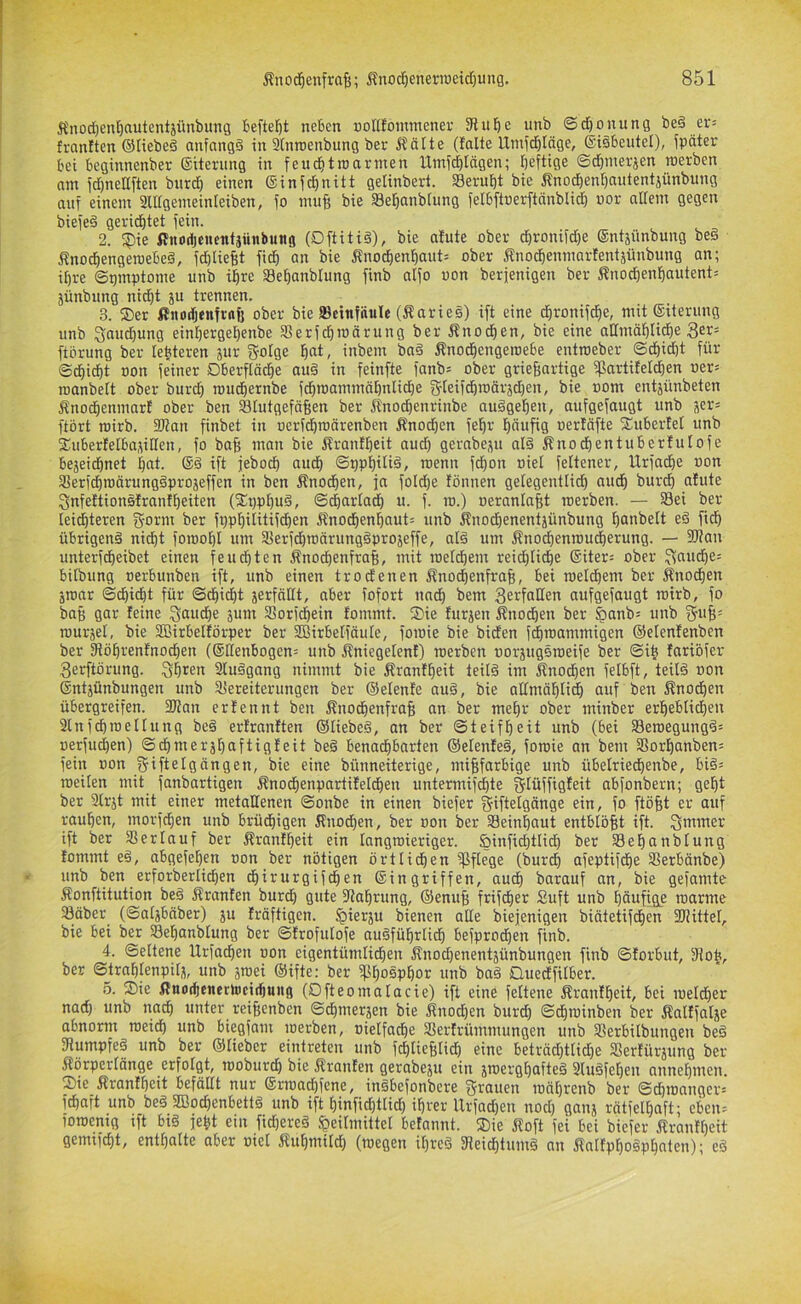 Änod)ent)autentjünbiing bcftef)t neben »ottfommener 3tube unb ©djonung be§ er= franften ©liebeä anfangs in Stnroenbung ber Äälte (falte Uinfc^Iäge, ©isbeutel), fpäter bet beginnenber ©iternng in feuditroarnien Umfeblägen; heftige ©djmerjen tnerben am fd)nettften bnrd) einen ®infd)nitt gelinbert. Seruf)t bie Änochenhantentjünbung auf einem 2ll[gemeinteiben, fo nniB bie Sehanbtung felbftnerftnnblid) »or allem gegen biefeS gerichtet fein. 2. f?)ie fluodienentsiinbujtg (OftitiS), bie afute ober chronifd)e ©ntäünbung beS ÄnochengeroebeS, fd)lieht fich an bie j?nochenhant= ober Änochenmarfentjünbung an; ihre ©pmptome unb ihre Sehanblung finb alfo uon berfenigen ber Änod)enhautent= Sünbnng nicht ju trennen. 3. ®er ßitodjeufraft ober bie IBctnfiiuIe (larieS) ift eine dironifche, mit (giterimg unb Snudjung einhergehenbe SÜerfchmärung ber ifno^en, bie eine affmähliche ftbrung ber lehteren jur g-olge h«t/ inbem bnS Änochengeroebe entroeber ©chidjt für Schicht Bon feiner Dberftöd)e au§ in feinfte fanbs ober griegnrtige fpartifeldien oer« roanbelt ober burch rouchernbe fchmammähnliche gfteifchmärädjen, bie nom entjünbeten Änochenmart ober ben Stutgeföhen ber jtnochenrinbe auSgehen, aufgefaugt unb ser= ftbrt roirb. 2l?an finbet in uerfdhroärenben Knochen fehr häufig oerfäfte fEuberfet unb fEuberfelbasiHen, fo bafi man bie ifranfheit aud) gernbep alS Änochentuberlulofe bejeichnet hat. ®S ift jeboch auch ©PPhiü^» Bjenn fchon oiel feltener, Urfache oon SerfchroärungSprojeffen in ben Änodhen, ja fold)e tonnen gelegentlich audh burch afute Snfeftionsfranfheiten (3:i)phuS, S^arlad) u. f. lo.) oeranlafit roerben. — Sei ber leid)teren fjorm ber fpphilitifdhen 5fnochenhaut= unb knodhenentjünbung hanbelt eS fich übrigens nidht foroohl um SerfchmärungSprojeffe, alS um Änochenroucherung. — flKan unterfdheibet einen feudhten Änochenfrah, mit metchem reid)tiche ®iter= ober ^t^Bche: bilbung oerbunben ift, unb einen trodenen 5?noihenfrah, bei metchem ber knodhen jmar Sdiidht für Schicht jerfnüt, aber fofort nad) bem 3erfaHen aufgefaugt mirb, fo baB gar feine 3tmdhe jum Sorfchein fommt. S)ie furien Änodhen ber §anb; unb f^uB= murjet, bie 3Birbelförper ber SBirbelfdule, foroie bie biden f^mammigen ©elenfenben ber fRöhrenfnochen (®lIenbogen= unb kniegetent) raerben »orjugSraeife ber Sih fariöfer 3erftörung. Shren 2luSgang nimmt bie ifranfheit teils im Snod)en felbft, teils non ®ntjünbungen unb Vereiterungen ber ©elenfe auS, bie atlmähli^ auf ben ^nodhen übergreifen. 2)?an erfennt ben ÄnochenfraB an ber mehr ober minber erheblichen 2lnfchmetlung beS erfranften ©tiebeS, an ber Steifheit unb (bei SeroegungS= uerfuchen) Sdhmerjhaftigfeit beS benachbarten ©elenfeS, forcie an bem Vorhanben= fein non jjiftelgängen, bie eine bünneiterige, miBfarbige unb übelriedhenbe, biS^ roeilen mit fanbartigen ^nochenpartifeldien untermifchte gtüffigfeit abfonbern; geht ber Slrjt mit einer metallenen Sonbe in einen biefer giftelgänge ein, fo ftöBt er auf rauhen, morfchen unb brüdhigen Knodhen, ber oon ber Seinhaut entblöBt ift. Qmmer ift ber Verlauf ber Ärantheit ein tangroieriger. &infid}tlich ber Sehanbtung fommt eS, abgefehen non ber nötigen örtlichen Sfiege (burch afeptifdhe Verbönbe) unb ben erforbertid)en chirurgifchen Singriffen, auch barauf an, bie gefamte Konftitution beS Äranten burch gute fRahrung, ©eniiB frifdher Suft unb hönfig? marmc Säber (Saljbnber) ju fröftigen. ^ierju bienen alte biejenigen biätetifdhen 2J!ittef, bie bei ber Sehanbtung ber Sfrofulofe ausführlich befprodhen finb. 4. Seltene Urfachen oon eigentümlichen Änochenentjünbungen finb Sforbut, fRotc, ber Strahlenpils, unb jmei ©ifte: ber Phosphor unb baS Quedfilber. 5. S)ie flnochenertocichung (Ofteomatacie) ift eine feltene Jfranfheit, bei mefcher nad) unb nach «nter reiBenben Schmerjen bie Änod)en burd) Schroinben ber ifalffalse abnorm meidh unb biegfam merben, nielfache Verfrümmungen unb Verbilbungen beS fRumpfeS unb ber ©lieber eintreten unb fchtieBlid) eine beträd)ttid)e Verfürsung ber Äörperlänge erfolgt, moburdh bie Äranfen gerabeju ein jroerghafteS 2luSfel)en annehmen. Sie Äranfhcit befällt nur ®rma^fene, inSbefonbere fffrauen mährenb ber Schmanger= fchaft unb beS 3Bod)enbettS unb ift hinfid)ttid) ihrer Urfad)en nod) ganj rätfelhaft; eben: foroenig ift bis jeht ein fid)ereS Heilmittel befannt. Sie Äoft fei bei biefer ifranfheit gemifcht, enthalte aber niet Äuhmild) (megen il)reS fReidE)tnmS an ÄalfphoSphaten); eS