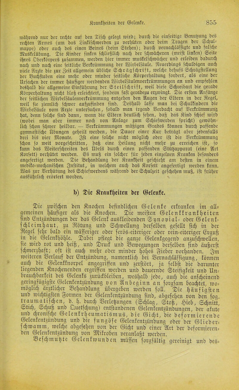 iuä()renb nur ber red)te auf ben gelegt rairb; burd^ bie einfeitige Senubung be§ rechten 2lrme§ (um bn§ Sintiid)roerben ju Bereuten ober beim S^ragen ber Sd}ut= moppe) ober nud) beä einen Seinem (beim Stellen); burc^ oernad)(öffigte unb falid)e 2«u§telübung. Sie Äinber finten jc^lieBlicb nod) ber (i^roöd^eren (meift linfen) ©eite i^reä Dbertörperd äu(ammen, werben l^ier immer muätelidbroödjer unb erleiben boburd) noch unb noch eine (eitticbe SBertrümmung ber SBirbeiiäuIe. Sleuerbingd fd^ulbigen oud) oieie9(rjte bie jur Seit adgemein üblidje ©d^r ögid^rift, roelcfie be^ufä ©d)rögftellung ber Suebftoben eine mef)r ober minber ieitüdje Äörperi)oItung forbert, old eine ber Urfn^en ber immer (läufiger loerbenben Sßirbeliöulenoertrümmungen an unb empfe()Ien beöbcilb bie oEgemeine (Sinfü^rung ber ©teüfe^rift, loeil biefe ©ebreibort bie gerobe Äörperbnitung niibt blofe erteidbtert, fonbern foft gerobeju erätoingt. Sie erften Slnfönge ber feitlid}en SBirbelfäulenoertrümmung entgegen ben 3lugen ber ©ttern in ber 3tegel, loeit fie äiemiid) fdiroer oufäufinben finb. Se§f}alb taffe man bei ©dbuttinbern bie SBirbelfäute oom 3trjte unterfudjen, fobatb man irgenb SSerbaebt auf Sterfrümmung bat, beim fotebe finb bann, loenn bie (gttern beutlidb (eben, bab ba§ Sinb fdiief loirb (roobei man aber immer nod) oon Stntage jum ©d)iefroerben fpriebt) geroöbn: lieb febon fdjroer beitbar. — SJertrümmungen mäßigen ®rabe§ fönnen bureb paffenbe gpmnaftiicbc Übungen gebeitt werben, bie Sauer einer Äur beträgt aber febenfaEd brei bid oier SKonate. Sft eine fotebe nidbt mögtid) ober ift bie Serfrümmung febon fo weit »orgefebritten, baß eine 5?eilung niebt mehr ju erreieben ift, fo fann baä SBeiterfdbreiten bed Übetä bureb einen paffenben ©tübapparat (eine 2trt Äorfett) »erbütet werben. muß ein foldber für feben einjetnen Äranfen befonberä angefertigt werben. Sie Sebanblung ber Ärantbeit gefebieljt am beften in einem mebito^medbanifeben S^ftitut, in wetebem aueb ba§ Äorfett angefertigt werben tann. 3Ba§ jur 33ert)ütung bed ©dbiefwetben§ wäbrenb ber ©d)utjeit gefebet)en muß, ift früher auäfübrtieb erörtert worben. b) 3)ic ^ranf^citen ber ©elcnfe. ®ie ben ^nodffen Befinbltdfen (55elenfe erfranfen im alfs gemeinen l^äufiger alg bie ^nod)en. ®ie meiften ©elenffranfl^eiten finb (Sntjünbungen ber bu§ ©elenf auäffeibenben ©ifnopial: ober (55elenf'- fd^Ieim^aut, §vi Sfötung unb ©d;n)e[fung berfelBen gefeilt ftd^ in ber ^egel fel^r Balb ein roäfferiger ober feröä^eiteriger ober rein^eiteriger (Srgu^ in bie (55elenf()öl^le. ®abei pflegt bie ganje (55elenfgegenb anjufd^roeden, fie mirb rot unb ^ei^, unb fDrud unb Seraegungen berfelBen finb äu^erft fdimerä^aft: oft ift aud^ me^r ober minber ^olfeä lieber oor^anben. Sm metteren SSerlauf ber ©ntjünbung, namentlid; bei 3Sernad)Iäffigung, fönnen aud^ bie ©eHenffnorpel angegriffen unb jerftört, ja felbft bie barunter liegenben ^nod;enenben ergriffen merben unb bauernbe ©teifigfeit unb Un= brauc^barfeit be§ ©elenfg ^urüdbleiben, roeä^alb jebe, auc^ bie anfe^einenb geringfügigfte ©elenfentjünbung oon Slnbeginn an forgfam bead^tet, loo^ möglich ärjthdfer 93el)anblung übergeben raerben fod. ®ie ^äiiHöften unb roidjtigften f^ormen ber ©elenfentjünbung finb, abgefelfen oon ben fog traumatifc^en, b. I). burd) 3SerIe|ungen (©d;Iag, ©to^, .öieb, ©d)nitt ©ticb, ©d)u^ unb Duetfdfung) entftanbenen ©elenfentäünbungen, ber afute unb dfronifc^e ©elenfrl)eumatigmu§, bie ®id;t, bie beformierenbe ©elenfentjünbung unb bie fungöfe ©elenfentsünbung ober ber ©lieber^ febtnamm, meicbe abgefelfen oon ber ©id;t unb einer Slrt ber beformieren* ben ©elenfentjünbung oon 3difroben oeranlaf3t merben. Sefd^mu^te ©elenfmunben müffen forgfältig gereinigt unb be§=