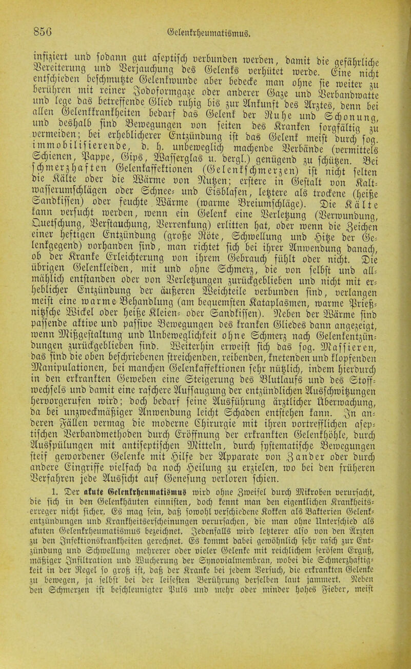 mfi^iert unb fobann gut afeptifd; uerbunben roerben, bamit bie gefäbrltdie SSerjaud^img be§ ©elertfs uerbütet roerbe. @ine nidit ent[d;teben befd;mu|te ©elenfraunbc aber bebede man ohne fie meiter ui bend)ren mit reiner ^oboforingaje ober anberer ©aje unb 3?erbanbmatte T big jur aintunft beg Strjteg, benn bei aden ©elenffranfjieiten bebarf bag ©elenf ber 3tu^e unb Scbonuna unb begl;alb Jinb ^pegungen uon feiten beg m-nnfen forgfcdtia ui uermetben; bei er5eblid;erer ©ntsünbung ift bag ©elenf ineift burd) foa. mmobilifierenbe, b. b. unbemegli^ mad;enbe SJerbönbe (uermittefg ©cbienen, ^appe, ©ipg Jffiaffergtag u. bergt.) genügenb j^u fd^ü^en. S3ei f^merjhaften ©etenfaffeftionen (©elenffd^merjen) ift nidt feiten bie Ratte ober bie SBärme oon 5Ru|en; erftere in ©eftatt oon Ratt- mafferumfcblägen ober ©d;nee= unb Sigblafen, le^tere atg trodene (beifee ©anbfiffen) ober feud;te, Sßärme (roarme 93reiumfd;tägeX ®ie Rotte fann oerfud;t merben, roenn ein ©etenf eine SSerle^ung (ißerraunbung Uuetfdjung, 33erftaucbung, SSerrenfung) erlitten bot, ober menn bie beiden einer heftigen (SntRinbung (gro^e fttöte, ©d;mettung unb §i|e ber ©e= tenfgegenb) oorbonben finb, man rid;tet fid; bei ihrer 2tnmenbung bonadi, ob ber Rronfe ©rteidbterung oon ihrem ©ebraudh fühlt ober ni§t. ®ie übrigen ©etenfteiben, mit unb ohne ©chmerg, bie von felbft unb ott= möhlid; entftanben ober oon 3Serte|ungen jurüdgeblieben unb nid^t mit er= hebticher ©ntjünbung ber äußeren 3Beichteite oerbunben finb, oertangen meift eine marme 33ehanbtung (am bequemften Rotaplagmen, roorme ^riefe= ni^fdhe 2öidel ober hei^e Rteieii; ober ©anbfiffen). Sieben ber Söärme finb paffenbe aftioe unb poffioe 33emegungen beg franfen ©tiebeg bann angejeigt, loenn SRi^geftaltung unb Unberoegtidjfeit ohne ©chmerj nach ©etenfentjün: bungp gurüdgeblieben finb. 2Beiterhin erroeift fidh bag fog. 3doffieren, bag finb bie oben befd;riebenen ftreid;enben, reibenben, fnetenben unb ftopfenben pJtnnipulationen, bei mand;en ©etenfaffeftionen fef;r nü|tid;, inbem hierburd; in ben erfranften ©eroeben eine ©teigerung beg S3lutlaufg unb beg ©toff= roed;fetg unb bamit eine rafchere 2tuffaugung ber entjünbtidhen 2tugfdhioi|ungen heroorgerufen toirb; bodh bebarf feine Slugführung är3ttid;er Überroadhung, ba bei unjroedmä^iger Slnraenbung leicht ©chaben entftehen fann. ^n an= beren fällen oermag bie moberne ©hirurgie mit ihren oortrefflidben afep= tifchen SSerbanbmethoben burdh ©röffnung ber erfranften ©etenfhöhte, burd; Slugfpütungen mit ontifeptifchen SJfitteln, burd) fi)ftematifd;e Seioegungen fteif geioorbener ©elenfe mit §itfe ber Slpparate oon 3onber ober burd; anbere ©ingriffe oielfach ba noch -Leitung ju errieten, too bei ben früheren SSerfahren febe Slugficht auf ©enefung oerloren fd;ien. 1. ®er ofutc ScIenftbcunirttiSmuS roirb ohne burch 2Jltfroben oerurjadht, bie fich in ben ©elenfhäiiten einniften, hoch lennt man ben eigentlichen Rranfheitä= erceger nidht fieser. @g mag fein, bafe forooht oerfchiebene Rotten atg Batterien ©etents entjünbuugen unb Rrantheitgerfcfieinungen oeruriachen, bic man ohne Unterfchieb atg atuten ©etentrheumatigmug bejeichnet. Sebenfaltg loirb telRerer atfo oon ben 2trjten äu ben 3ofeftiongtrantt)eiten gerechnet. @g fommt babei geroöhntict) (ehr rafch jur ®nt= äünbung unb ©chroettung mehrerer ober »ieter ©etente mit rcichtichem feröiem ©rgufe, mäfeiger Snfittration unb Sßueherung ber ©pnooiatmembran, mobei bie ©chmerjhaftig: feit in ber 3teget io grofe ift, baf; ber Rrante bei jebem Seriuct), bie ertrantten ©elenfe ju beraegen, ja ietbft bei ber teifeften Berührung berfetben taut jammert. 9teben ben ©chmerjen ift beichteunigter ifSutg unb mehr ober minber hotjeg f?rieber, meift