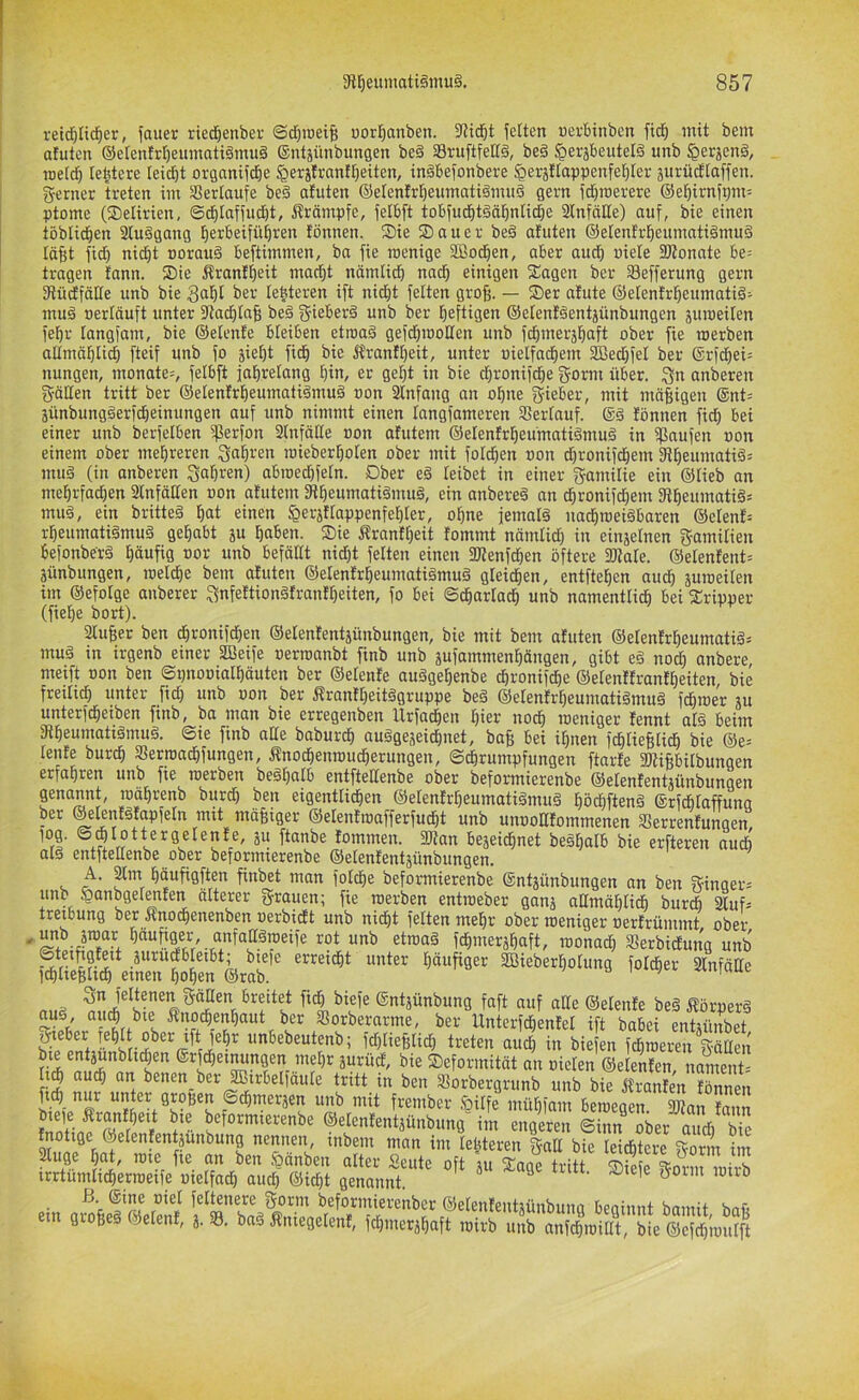 retcTjItd^er, fauer ried)enber @d)iüetB üorl^anben. 3tidöt gelten «erbinbcn fic^ mit bem atuten ®etenM)eumati§mu§ ©ntäünbungen be§ SruftfelTg, be§ §erjbeutelö unb ^erjenä, meid^ lebtere Ieid)t organifdöe §erjfranfl)eiten, inäbefonbere ^erjllappenfel^ler jiirüdtaffen. ferner treten im SSerlaufe be§ atuten ©elenfrl^eumatigmuä gern fd^roerere ©el^irni^m: ptome (Delirien, ©d^Iaffudit, i!rämpfe, felbft tobfud^t§äl^n[i(^e SCnfäde) auf, bie einen töblid^en 2Iu§gang ^erbeifütiren tönnen. Sie Sauer be§ atuten ®etentr^eumati§mu§ tä^t fid) nic^t Dorauä beftimmen, ba fie wenige fffioc^en, aber aud^ «iete 3Konate be= tragen tann. Sie Ärant^eit ma^t nämlidb nad^ einigen Sagen bcr Sefferung gern fRüdfätte unb bie ber Ie|teren ift nic^t fetten gro^. — Ser atute ©elentrl^eumatiä^ mu§ oertäuft unter fttad^ta^ beä f^ieberä unb ber heftigen ®etent§entjünbungen äuweilen fe^r langfam, bie ©etente bleiben etwaä gefd;woIten unb fd^meräl^aft ober fie werben altmäl^tic^ fteif unb fo jie^t fid^ bie Ärantt)eit, unter uielfad^em sißedlfet ber @rfdöei= nungen, monate=, fetbft jal&retang l^in, er getjt in bie djronifd^e gorm über. 3n anberen fyöllen tritt ber ©etentr^eumatiämuä »on 2lnfang an ol^ne gieber, mit mäBigen ®nt= jünbung§erf(|einungen auf unb nimmt einen tangfameren SSertauf. ®ä tönnen fid) bei einer unb berfelben iperfon Stnfätte »on otutem ©elentrtjeünmtiämuä in fßaufen »on einem ober mehreren Qa^ren wieber^olen ober mit folc^en »on d)ronifdöem 3iBeumatiä= mu§ (in anberen Sauren) abwedjfetn. Ober eg teibet in einer gamilie ein ®tieb an me^rfadjen Slnfäden »on atutem fRBeumatigmug, ein anbereg an cBronifdjem 3tBeumatig= mug, ein britteg ^at einen ^erjttappenfeBter, o^ne femalg nadiweigbaren @etent= rBeumatigmug gel^abt ju Baben. Sie Äranttjeit tommt nämlid) in einzelnen gamitien befonberg I)äufig »or unb befäitt nid)t feiten einen 2JienfcBen öftere fOiate. @elentent= äünbungen, wetd)e bem atuten ©elentr^eumatigmug gleidBen, entfielen aud) juweiten im ©efolge anberer ^nfettiongtranttjeiten, fo bei ©cBartacB unb namentli^ bei Sripper (fieBe bort). 2luf;er ben dBronifdBen ©elententjünbungen, bie mit bem atuten ©etentrBeumatig; mug in irgenb einer SBeife »erwanbt finb unb äufammenBängen, gibt eg nod) anbere, meift »on ben ©pnooialBöuten ber ©etente auggeBenbe dBronifcBe ©etenttrantBeiten bie freitid) unter fid) unb »on ber Ärantt)eitggruppe beg ©etentrBeumatigmug fdBwe'r äu unterfcBeiben finb, ba man bie erregenben UrfacBen Bier nodB weniger tennt atg beim iRBeumatigmug. 6ie finb ade baburdB auggejeicBnet, baf; bei iBnen fdBlieBlicB bie ®e= teilte burdB SerwacBfungen, ÄnodBenwucBerungen, ©dBrumpfungen ftarte fDüBbitbungen erfaBren unb fie werben begt)atb entftettenbe ober beformierenbe ©etententjünbungen genannt, wäBrenb burd) ben eigentticBen ©etentrBeumatigmug Bödbfteng ©rfdötaffuna ber ©elentgtapfetn mit müBiger ©etentwafferfucBt unb unoolltommenen SSerrentungen, tommen. 3Kan bejeidBnet begBalb bie erfteren audB atg entftettenbe ober beformierenbe ©etenfentjünbungen. A. am Bäufigften finbet man fotdBe beformierenbe ©ntjünbungen an ben ??inQer= unb ^anbgetenten älterer grauen; fie werben entweber ganj ndmäBtidB burdb auf= treibung ber Änodienenben »erbidtt unb nidBt fetten meBr ober weniger »ertrümmt ober ^äunger, anfattgweife rot unb etwag fcBmerjBaft, wonad) «erbidtung unb erreidBt unter Bäupger SBieberBotung fotd&er anfälte IdBtiefitidB einen BoBen ©rab. m.a ficB biefe ©ntjunbung faft auf alle ©etente beg Äörperg Sw ll«terfcBentel ift babei entjünbet, ^eber feBtt ober ift feBr unbebeutenb; id)tief3tid) treten audB in biefen fcBweren gädeii bie entjunbticBen ®rfd)einungen met)r jurud, bie Seforinität an »ieteii ©elenten, nnmeiit-' benen ber^irbetfäute tritt in ben aorbergrunb unb bie ffranten tönnen fi4 nur unter großen ©cBinerjen unb mit frember <Qitfe müBfam bewegen. 2Ran tann ©etententjünbung im engeren ©inn ober and) bie tnotige ©elententjunbung nennen, inbein man im teßteren gad bie teid&tcre gönn im äuge Bat, wie fie an ben §änben alter Seute oft ut Snne friH s irrtümticBerweife »telfad) audl @id)t genannt ® ® fetteiiere gorm beformierenber ©etententjünbuiia beainnt bmnit bnft ein groBeg ©etent, 3. ®. bag Äniegetent, fd)iiier3Baft wirb unb anfdBwidt, bie ®cfd)mutft