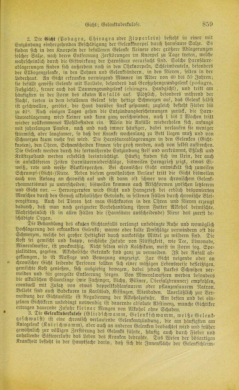 2. S)te ©irfjt (^obagva, gfitragra ober Zipperlein) befielet in einer mit ©ntjünbung einf)ergel)enben 33eid^nbigung ber ©elenffnorpet burd) t)arniaure ©alje. (Sd finben fid) in ben Ä'norpetn ber befaUenen ©etenfe fteinere ober größere aiblagerungen {ol^er ©afäe, nad) beren ©ntfernung Zei^ftörungen im Änorpet äu Sage treten, roeicbe ionbrid)einIid) burd) bie ©iftioirfung ber ^arnfciure wernriac^t finb. ©old^e ^arnfänre-- ablagerungen finben fid) aufierbent nodb in ben Dbrfnorpetn, ©dbtcimbeuteln, befonberd ber ©ßbogengetenfe, in ben ©e^nen itnb ©elenfbänbern, in ben 5Rieren, feiten in ber Seberbaut. 3(n ©i^t ertranfen oorioiegenb 9Jtänner im SUter »on 40 biä 50 fie befällt geroiffe ©elente mit Vorliebe, befonberä ba§ ©rof(äeI)engrunbgeten! (podagra, gu§gid)t), ferner and) ba§ SanmengrunbgelenI (chiragra, ^anbgicbt), unb tritt am bäufigften in ber gorm be§ atuten 2lnfall§ auf. ^löbtidb, befonberä mäf)renb ber ^acbt, treten in bem befallenen ©elenf fe^r heftige ©dimerjen auf, ba§ ©elent felbft ift gefd)iDoIIen, gerötet, bie §aut barüber ftar! gefpannt; äugteid) beftebt g-ieber biö ju 40“. 3laä) einigen Sagen geben bie ©ntjünbungSerfdbeinungen jurüd, bie §arn= fäureabtagerung mirb fleiner unb tann ganj oerfdiroinben, nad) 1 bi§ 2 9Bocben tritt loieber oollfommeneö SBoblbefinben ein. 2(Hein bie 3lnfäIIe mieberbolen fid), anfangs mit jabrelangen ißaufen, nach unb nad) immer häufiger, babei »erlaufen fie weniger ftürmifcb, aber langfamer, fo bafi ber ffrante loo^enlang ju 33ett liegen mu§ unb »on ©dbmerjen faum mehr frei roirb. Sie ^arnfäureablagerungen in ben ©elenfen (©idbt= Inoten), ben Dbr^n, ©ebnenfcbeiben fönnen fel)r gro§ werben, and) »on felbft aufbredien. Sie ©elenfe werben burcb bie fortwäI)renbe ©ntjünbung fteif unb »ertrümmt, ©^tuft unb Äräftejuftanb werben erbebtid) beeinträd)tigt. häufig finben fid) im Urin, bet aud) in anfnüöfreien Zeiten <öarnfäurenieberfdbtäge, bisweilen ^arngriefe jeigt, etwa§ ®i= weife, rote unb weifee 33Iutförperd)en. 33ei dbronifcber ©icbt entwidelt ficfe ,^Uweiten ©cbrumpf=(©icbt=)3tiere. fReben biefem gewöhnlichen Sferlauf tritt bie ©idbt bisweilen au^ »on Anfang an dbronifcb auf unb ift bann oft fd)wer »on dbronifcbem ©elenf= rbeumatiSmuS ju unterfcbeiben; bisweilen lommen audb SWifcbformen jwifcben lefeterem unb ©icbt »or. — §er»orgerufen wirb ®id)t unb §arngriefe bei erblid) biSponierten SRenfdben burd) ben ©enufe attobolifcber ©etränte, in feltenen g-ällen burcb d)ronifd)e 33tei= »ergiftung. 3lucb bei Sieren bfit man ©i^tfnoten in ben Obren unb Vieren erzeugt baburcb, bafe man nad) geeigneter SSorbebanblung ihrem SUfobol beimifd)te. 2Babrf(|einlicb ift in allen gälten bie (§arnfäure auSfcbeibenbe) fRiere baS juerft be= fcbäbigte Organ. Sie 33ebanblung beS atuten ©icbtanfallS »erlangt unbebingte fRube unb womöglich ^odbtagerung beS ertranften ©elentS; warme ober tatte Umfcbtäge »erminbern oft bie ©cbmerjen, weld)e bei grofeer öeftigfeit burcb nartotif(^e fDiittel ju milbern finb. Sie Äoft fei gemifcbt unb Inapp, rei^tidbe »on gtüffigfeit, wie See, Simonabe, aRineralwaffer, ift swedmäfeig. S'tidbt feiten wirb Äotcbifum, meift in gönn fog. ©pe= jialitäten, gegeben. 3ltfobotifd)e ©etränfe finb ganj ju »ermeiben. Zft ber 3lnfall ab= getlungen, fo ift Staffage unb ^Bewegung angejeigt. Zur ©icbt neigenbe ober an cbronifdber ©icbt leibenbe 5ßerfonen follten ficb einer mäfeigen SebenSweife befleifeigen, gemifcbte Äoft geniefeen, ficb auSgiebig bewegen, babei febodb ftarteS ©cbwifeen »er= meiben unb für geregelte ©ntleerung forgen. 3Son SRineratwaffern werben befonberS bie atfalifcben ©äuerlinge (wie gad)inger, Sidbp, 33iliner, Oberfatäbrunner) empfohlen, eoentuell mit Zufab »on etwas boppeltfot)tenfaurem ober pflanjenfaurem Statron Selsebt finb aud) SBabefuren in ÄarlSbab, f?tffingen, 35?ieSbaben. Unerläfelicb jur 35er= metbung ber ©icbtanfälle ift Dtegutierung ber Sllfoboläufubr. 2lm bef^ten unb bei ein= seinen ©tcbtUern unbebingt notwenbig ift bauernbe abfolute 3lbftinenj, mand)e ®id)tifer ertragen bauernbe Zufuhr Heiner 9Rengen »on 3ltfobol ohne ©dbaben ®»/®'‘c»*f«<>«rfuIofc (©liebfcbwamm, ©etentfcb wamm, weifee ©elenH gef Cb wu Ift) tft eine d)ronifcb »ertaufenbe ©elenfentäünbung, bie am b«ufigften am Äniegelenf (ftntcicQmamm), aber aud^ an anberen (Setenten beobaditct inirb unb früfier gewobnltcb ^r «ÖHtgen Zerftörung beS ©etentS führte, häufig auch burd) gieber unb anbaltenbe ©afto^^^ Seben beS Äranfen bebrof)te. SaS 2Befen ber bösartigen itranfbett beftebt in ber §auptfacbe bnrin, bafe fid) bie 3nnenfläd)c ber ®etenffcbteim=