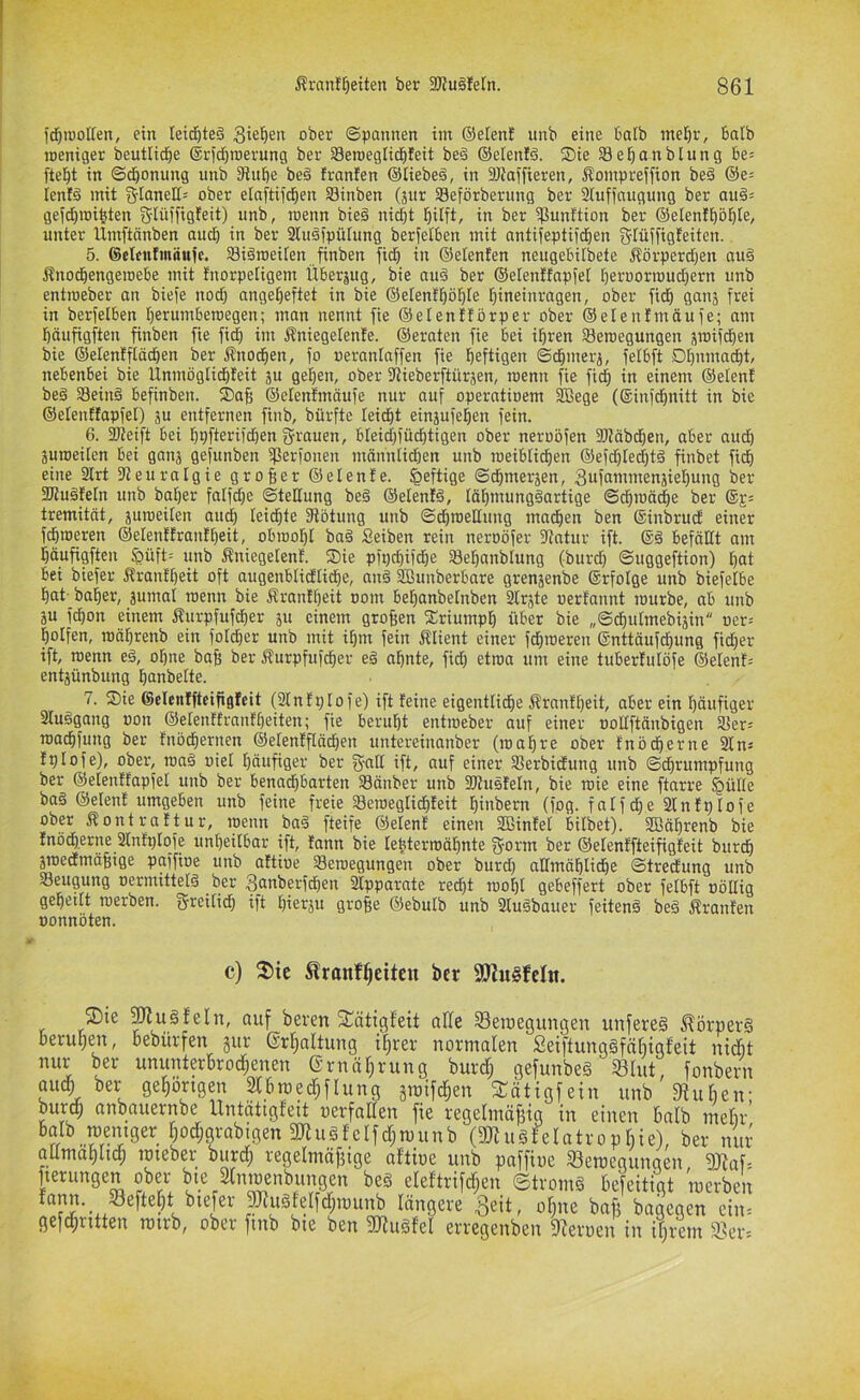 fd)H)olten, ein teid&te§ gieren ober ©pannen im ©eien! nnb eine balb mel)r, balb meniger beutlid^e ®rfd)roerung ber Seroeglidifeit beä ©elenid. S)ie SSefianblung be= fielet in ©d&onung unb 3iitbe be§ franfen ©lieber, in SRaffieren, Äompreffion bed ©e= ienfä mit glanell= ober elaftiic^en SSinben (jiir SBeförberung ber 2Iufiaugung ber au§= geid)mi^ten g-Iüffigteit) nnb, roenn bie§ nid)t l^ilft, in ber ißunttion ber ©elenfliöl^Ie, unter llmftänben audi in ber 31u§)pülung berfelben mit antijeptifd^en gtüffigteiten. 5. Selentmäufc. SSiämeilen Jinben fid) in ©elenten neugelnlbete Äörperdjen au§ Änod^engeioebe mit tnorpeligem Überzug, bie au§ ber ©elenüapfel l^eroorrou^ern unb enttoeber an bieje nod} ange^eftet in bie ©etenf^öljle Ijineinragen, ober fid^ ganj frei in berfelben Ijerumberoegen; man nennt fie ©elenflörper ober ©elenfmäufe; am l^äufigften finben fie fid) im i?niegelen!e. ©eraten fie bei il^ren 33eroegungen jioifd)en bie ©elenfftädben ber Änod^en, fo oerantaffen fie heftigen ©chmerj, fetbft DI)nmad|t, nebenbei bie Ünmöglid)feit ju gel)en, ober 9iieberftüräen, roenn fie fich in einem ©eien! bed a3ein§ befinben. Sah ©elenfmäufe nur auf operatioem ^ege (6infd)nitt in bie ©elenüapfel) ju entfernen finb, bürfte leidet einjufehen fein. 6. 2Reift bei hpfterifchen grauen, bleid)füd)tigen ober neroöfen fDfäbchen, aber auch äuroeilen bei ganj gefunben ißerfonen männlichen unb roeiblichen ©efd)Ied)tä finbet fich eine 3lrt 9?euralgie großer ©elenfe. heftige ©chmerjen, gufammensiehung ber 2Ru§feIn unb baher falfd)e ©teHung be§ ©elenfd, Iähmung§artige ©dhroädhe ber tremität, juroeilen au^ leichte fRötung unb ©d)roeHung machen ben ®inbrucE einer fdhroeren ©elenüranfheit, obrooht ba§ Seiben rein neroöfer 9fntur ift. ®§ befällt am häufigften §üft= unb Äniegetenf. S)ie pfpd)ifche Sehanblung (burd) ©uggeftion) hoi bei biefer Äranfheit oft augenblidli^e, anä SBunberbare grenjenbe ®rfoIge unb biefelbe hat- baher, äumal roenn bie Äranfheit nom behanbetnben 3lräte uertannt rourbe, ab unb äu fchon einem Äurpfufcher ju einem großen fCriumph über bie „©dhutmebijin oer-- holfen, roährenb ein folcher unb mit ihm fein Client einer ferneren ®nttäufchung fid)er ift, roenn e§, ohne bafe ber ^urpfufdher e§ ahnte, fid) etroa um eine tuberfulöfe ©elenf= entjünbung hanbelte. 7. ®ie ©elenffteifigfeit (2InfpIofe) ift feine eigentliche Äranfheit, aber ein häufiger aiuögang oon ©elenttranfheiten; fie beruht entroeber auf einer nollftänbigen aier= roachfung ber fnöchernen ©elenfflädfen untereiimnber (roahre ober fnö^erne 21 n= fplofe), ober, roaä uiel häufiger ber gnil ift, auf einer 2?erbidfung unb ©dhrumpfung ber ©elenüapfel unb ber benad)barten 93änber unb fUfusfeln, bie roie eine ftarre §ülle baä ©elenf umgeben unb feine freie 23eroeglichfeit htnbern (fog. fntf^e 2lnfplofe ober ^ontraftur, roenn ba§ fteife ©elenf einen Sßinfel bilbet). Sßährenb bie fnocherne 2lnfplofe unheilbar ift, fann bie tebterroähnte gorm ber ©elenffteifigfeit burdh äroedmä^ige paffioe unb aftioe 33eroegungen ober burd) allmähliche ©tredfung unb aSeugung oermittelä ber ganberfchen 2lpparate red^t rool)l gebeffert ober felbft oöllig geheilt roerben. greitid) ift hierju gro^e ©ebulb unb 2lu§bauer feitenä be§ franfen »onnöten. c) fl)te tranf^eiteu ber 9Jiu§feIn. fDte ^ugfeln, auf beren 2:ättgfeit alle SSeiuegungen unfereg ^örperg beruhen, bebürfen jur ©rhnitung ihrer normalen Seiftunagfähigfeit niÄt nur ber ununterbrochenen G’rnährung burcf; gefunbeg 33Iut, fonbeim auch ber gehörigen ^bmechflung groifchen fTätigfein unb 9iuhen; burdh anbauernbe Untätigfeit oerfatten fie regelinö^ig in einen balb mehr (aJtugfelotrophie), ber nur aümahlich rcieber burch regelmäffige aftioe unb paffioe 33etoegungen 9Jiaf= fierungen ober bie Slnmenbungen beg eleftrifchen ©tromg befeitigt 'roerben |^w^^e^^cf;lüunb längere ^eit, offne baf? bagegen cin= gefchritten rairb, ober finb bie ben gjiugfel erregenben fJieroen in ihrem 3?er'