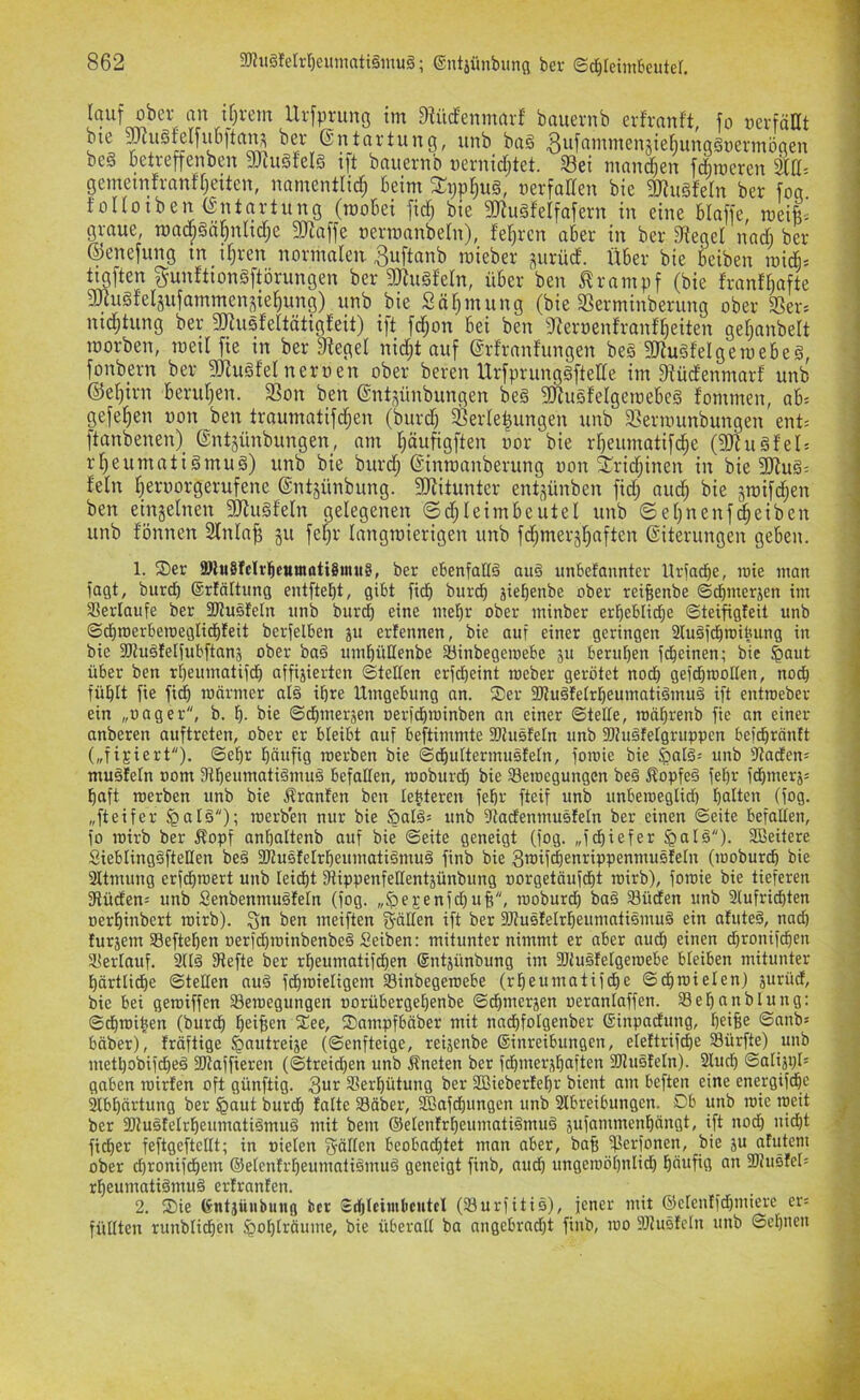 tj;vem Urfprung im 9^üd^enmarf' bauernb erfranft, fo üevfäHt bie ^cu§tel|ub[ta^ ber (Entartung, unb ba§ 3*^if^'’^'i^6'^äi6^ungä»ermögen be§ betreffenben 3Jtu§feIg ift bauernb uernidjtet. 33et mantf;en fdiroeren kü- gemetnfranffjeiten, namentlid^ beim ^ppl^ug, üerfadeu bie gjiugfeln ber fog folloiben (Entartung (mobei fid; bie 3JiugfeIfafern in eine blaffe, roeii^ graue, roac^§är)nhd;e 9)]affe nermanbeln), feieren aber in ber lieget nad; ber ©enefung tn i§ren normalen ^uftanb mieber ^nrüd. Über bie beiben mid» tigften gunftiongftörungen ber 9Jtu§feIn, über ben Krampf (bie franf^afte 3)iii§felsufammen^ie^ung) unb bie Sä^mung (bie 3Serminberung ober aSer= nic^tung ber fmusfeltätigleit) ift fd;on bei ben 9Zert)enfranfl)eiten geljanbelt roorben, raeti fie in ber 9tegel nidjt auf ©rfranfungen be§ 3JiugfeIgemebe§, fonbern ber 9JJu§fel nernen ober bereu Urfprunggftellc im 9tüdenmarf unb ©el)irn berul)en. 3t5on ben @nt;^ünbungen be§ 9)tu§feIgetDebe§ fommen, ab= gefe^en non ben traumatifdjen (burd) Verlegungen unb Vernninbungen ent= ftanbenen) ©ntjünbungen, am l)äufigften nor bie rljeumatif^e (fO^ugtel; rl;eumati§muä) unb bie burd; ©inroanberung non 2^rid;inen in bie 9Jtuö= fein l;eruorgerufene ©ntäünbung. SJfitunter entsünben fid; aud; bie groifc^en ben einzelnen 3Ru§feln gelegenen ©d;leimbeutel unb ©el;nenf^eiben unb fönnen 2fnla§ gu fel;r langmierigen unb fd;mergl;aften Eiterungen geben. 1. Ser ®lu§fclrl^etunöti8uui8, ber ebenfottä au§ unbefannter Hrfacbe, rote inan fagt, burd) ©rföttung entftebt, gibt fid burd jiebenbe ober reibenbe ©dmerjen im Verlaufe ber SUusfelit unb burd) eine metir ober minber erbeblide Steifigteit unb ©dioerberoeglidteit berfelben ju erfennen, bie auf einer geringen 2lu§fdroibung in bie fötugfelfubftanj ober ba§ unit)üllenbe ^inbegeroebc 31t berufen fdeinen; bie ^aut über ben rf)euntatifd affi3ierten (Stetten erfdeint roeber gerötet nod gefdioolten, nod fübtt fie fid roörnier atä tbre Umgebung an. Ser 2JJuöfetrbeumatiömud ift entroeber ein „nager, b. b- bie ©dmersen nerfdroinben an einer ©tette, roät)renb fie an einer anberen auftreten, ober er bteibt auf beftimmte fDtusfetn unb fOhtöfetgruppen befdräntt („fixiert), ©e^r t)äufig roerben bie (Sdudermusfetn, foroie bie ^atö= unb 3?acfen= muätetn nom 3tbeumatiömu§ befatten, rooburd bie Seroegungen be§ Sopfeö fe^r fdmer35 baft roerben unb bie ftranfen ben tebteren febr fteif unb unberoegtid) batten (fog. „fteifer §atö); roerben nur bie §atö= unb fttadenmusfetn ber einen ©eite befatten, fo rotrb ber Äopf anbattenb auf bie ©eite geneigt (fog. „fdiefer §atö). Sßeitere SiebtingöfteUen be§ 3Jtusfetrbeumatiömu§ finb bie Sroifdenrippenmusfetn (rooburd bie Sttmung erfdroert unb teidt lRippenfet(ent3ünbung norgetöufdt roirb), foroie bie tieferen fRüden= unb Senbenmuöfetn (fog. „.^ejenfdufe/ rooburd) baö Süden unb 2tufridten nerbinbert roirb). ben meiften g-atten ift ber SJtusIelrbeumntiömuö ein afuteö, nad) fursem Sefteben nerfd)roinbenbe§ Seiben: mitunter nimmt er aber aud einen dronifden Sertauf. 3tt§ Dlefte ber rbeumatifden ®nt3ünbung im 2Jtu§fetgeroebe bteiben mitunter bärtlide ©tetten auö fdroietigem Sinbegeroebe (rbeumatifde ©dJ^iel^a) sarüd, bie bei geroiffen Seroegungen oorübergebenbe ©dmer3en oerantaffen. Sebanbtung: ©dtoiben (burd beiB^n See, Sampfbäber mit nadfotgenber Sinpadung, befBe ©anb» bäber), fräftige §autrei3e (©enfteige, rei3enbe Sinreibungen, eteftrifde Sürfte) unb metbobifded Sttaffieren (©treid)en unb ftneten ber fdmersbaften SJiusfetn). 2tud) ©ati3i)I= gaben roirfen oft günftig. Serbütung ber 2ßieberfet)r bient am beften eine energifde äbt)ärtung ber §aut burd tatte Säber, Söafdungen unb Stbreibungen. Db unb roie roeit ber SItuötetrbeumatiömuä mit bem ©etentrbeumatiömuö 3ufammenbängt, ift nod) nid)t fider feftgeftettt; in nieten fyötten beobndjtet man aber, baB Seüonen, bie 3U atutem ober d)ronifdem ©etenfrbeumatiömuö geneigt finb, aud) ungeroöbniid) bäafig an 3)htsfet= rbeumatiömuä ertranten. 2. Sie ßntjtiiibinio ber £dlcf>>'bcutcl (Surfitis), fener mit ©ctentfdmiere er= füttten runbtiden ^obträume, bie überalt ba angebradt finb, roo fötusfcln unb ©ebnen