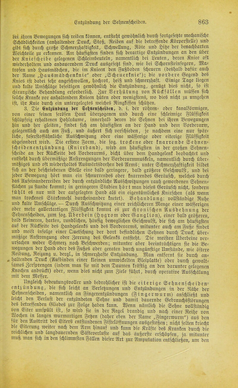 bet i^ren Seraegungcn fid^ reiben lönnen, entfielt geraölönHtf) burd) fortgefe^te nted)anifdöc Scbäblidbfeiten (anbaltenber ®rud, ©tofi, SReiben auf bie betreffenbe Äörperftelfe) unb gibt fid| burd) gro^e Sdbmerjt)aftigfeit, ©d)n)eITung, fRöte unb $i^e ber benad^barten SDeicbteile ju ertennen. 2tm t)äufigften finben fid^ berartige ©ntjünbungen an ben über ber 5tniefd)eibe gelegenen ©dbleiinbeuteln, nantentlidb bei Seuten, bereit Äniee oft luieberboltem unb anbauernbem SDrud auägefe^t finb, loie bei ©dbornfteinfegern, 2Ras trofen unb ^auäntäb^en, bie im Änieen ben fjufiboben fd)euern (besbalb bafür aud) ber fRame „^auämäbdbenfnie ober „Sdbeuertnie); bie uorbere ©egenb be§ Änie§ ift babei fe^r angef^rooßen, t)ocbrot, f)eif) unb fdbnier5f)aft. ©inige fEage liegen unb falte Utnfdbläge befeitigen geroöbniidb bie ©ntjünbung, genügt bie§ nid^t, fo ift ^irurgifdie S3ef)anblung erforberlidf). SSerl^ütung uon fRüdfallen ntüffen fid) foldie Äranfe oor anbctltenbem Änieen büten ober roenigftenä, mo bieä nidE)t ju umgeben ift, it)r Änie burcb ein untergelegte§ roeidbeä fRingfiffen frühen. 3. Sie ©ntjünbung ber Scbncnfrbeibcn, b. i. ber rbbren= ober fanalförmigen, uon einer feinen feröfen §aut itberjogenen unb burd) eine fd)Ieimige ffftüffigfeit fd)lüpfrig erhaltenen §oblräume, innerhalb bereu bie Sehnen bei ihren äferoegungen hin unb h^i^ gleiten, finbet fi^ am häufigften an ber §anb unb bem 9]orberarm, gelegentlich auch ctm gu6, unb äußert fidh üerfd)ieben, fe nad)bem eine nur fpärs liehe, faferftoffähntiche 2lu§f(hroihung ober eine roäfferige ober eiterige glüffigfeit abgefonbert wirb. Sie erftere g-orm, bie fog. trodene ober fnorrenbe Sehnen= ich eiben ent jünbung (Änirrbanb), mirb am heinfigften in ber großen Sehnen^ fd)eibe an ber fRücEfeite beö Sorberarntä, bicht über bem ^anbgelenf beobad)tet unb entfteht burd) übermäßige Slnftrengungen ber SSorberarmmusfeln, uamentli^ burdh überj mäßigeö unb oft roieberholteg 9lu§roärtsbreheit beä 2lrm§; unter Sdhmernhaftigfeit bilbet fid) an ber befchriebenen SteUe eine halb geringere, halb größere ©efdhmulft, unb bei jeber Seroegung hört mau ein fchnurrenbeö ober fnarrenbeä ©eräufch, meld)e§ burch baö 3lufeinanberreiben ber burch entjünblidhe 3luöfchroiuuitgen rauh geroorbenen Sehnen» flächen 5u ftanbe fommt; in geringeren Stabien hört man biefe§ ©eräufch nidht, fonbern fühlt e§ nur mit ber aufgelegten ^anb alö ein eigentümlid)e§ ifnirf^en (alä meint man trodeneg Stärfemehl burcheinanber fnetet). S8ef)anblung; woßftänbige fRuhe unb falte Umfehläge. — Surdh 3lusfchmihung einer reichlicheren 2Renge einer mäfferigeit ober mehr gaßertartigen Jfflüffigfeit fommt e§ jur chronifchen Sluäbehnttng ber Sehnenfeheiben, äum fog. Überbein (5i)grom ober ©attglion), einer halb größeren, halb fleinerett, harten, runblichen, häufig beraeglidhen ©efdhroulft, bie fid) am häufigfteit auf ber fRüdfeite be§ ^anbgelenfö unb be§ Sßorberarmö, mitunter auch am guße finbet unb meift infolge einer Quetfd)ung ber bort befinblid)en Sehnen burdh Srud, über» mäßige Slnftrengung ober Zerrung beä ©elenfä entfteht. Sie meiften Überbeine oer» urfachen roeber Sd)merä noch Sefdhroerben; mitunter aber beeinträdhtigen fie bie S8e= megungen ber §anb ober be§ f^fußeö ober geraten burdh ungünftige Umftänbe, mie öftere fReibung, fReijung u. bergl., in fchmerjhafte ©ntjünbung. flRan entfernt fie burch an» , haltenben Srud (2lufbinben einer fleinen umroidelten Sleiplatte) ober burdh gemalt» fame§ 3erfprengen (inbem matt fie mit bem Saumen fräftig an ben barunter gelegenen Äno^en anbrüdt) ober, menn bie§ nid)t jum 3iele führt, bur^ operatioe Stugfchälung mit bem SR eff er. Ungleich bebeutungsooßer unb bebrohlid)er ift bie eiterige Sehnenfdheiben= entjünbung, bie fich leicht an Seriehungen unb ©ntäünbungen in ber fRähe ber Sehnenid)eibett, namentlid) an gingerentjünbungen (gfingermurm) anfdhließt unb leicht ben Serluft ber entäünbeten Sehne unb bamit bauernbe ©ebraudh§ftörungen beö betreffenben ©liebeä jur f^rolge haben fann. SBenn näinlid) bie Sehne ooßftänbig uon ©iter umfpült ift, fo mirb fie in ber fRegel branbig unb nadh einer fReihe uon fflochen in langen murmartigen fjeßen (bnl)er eben ber fRame „^ingermurm) auä ben dir ben 2luötritt beä ©iterö entftanbenen f?iftelöffnungen au§geftoßen; nicht fetten friecht bte ©tterung meiter nach bem 2lrm hinauf unb fann bie jfräfte be§ Äranfen burd) bie rei^tic^eu unb tuugbuuerubeu ©Üfteuei'Iufte uuf bci^ nufjetfte ci*)d)öpfen, ici uiituuter muß matt fich in ben fchlimmften fräßen biefer 2lrt jiir Slmputation entfd)ließen, um ben