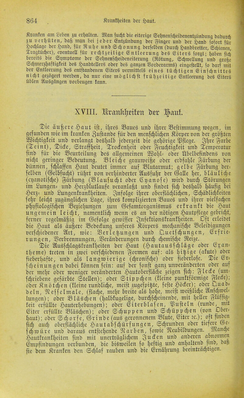 Äranfen am Seben ju erhalten. 3Kait jud^t bie eiteriGe ©e^nenjct}eibenentäünbimG baburdh ju üerteil, baB man bet jeber (gntjünbunG ber ^ftnoer unb ber §anb fofort für J?od)raGe ber §anb, für fRu[)e unb ©djonunQ berfelben (bur^ ^anbbretter, ©dienen, 2;raGtüd)er), eoentueH für red^tjeittGe (SntteerunG be§ (giterä forGt; Baben ficB bereite bie @ü»«Ptome ber ©eBnenfdieibeneiterunG (fRötnuG, ©dBraellunG unb GtoBe ©dBmerjBaftiGteit be§ jQanbteaerä ober bes Gnttjen 3^orberarmä) eiuGeftellt, fo barf mit ber ©ntleeruuG beä entftanbenen ®iterä oermittelä eine§ tüc^tiGen ®infdBnitte§ nicBt GejöGert roerben, ba nur eine möGlicfift früBjeitiGe ®ntieerunG bed ®iter§ übten 2tu§GdnGen oorbeuGen fann. ®ie ä_u|ere §aut ift, tf)re§ S3aite§ unb i^rer 33e[timmung megen, im gefunben roie im franfen 3üftüübe für ben menfd^lid^en Itörper non ber größten ^id;tigfeit unb uerlangt beSl^nlb jeberjeit bie gef)örige pflege, ^fire §ar6e (^eint), ®i(fe, ©traffl^eit, 2;rodenl;eit ober unb Temperatur finb für bie Beurteilung be§ allgemeinen 2ßo§l= ober Übelbefinbenä oon nidjt geringer Bebeutung. Bleiche grauroeiBe ober erbfa^Ie Färbung ber bünnen, fd^taffen ^aut beutet immer auf Blutarmut; gelbe g^ärbung ber= felben (®elbfud§t) rü^rt uon oer^inberter 2lu§ful|r ber ©ade bläuliche (cpanotifd^e) gärking (BIaufud;t ober ßpanofe) rairb burd) ©törungen im Sungen; unb ^ergblutlaufe oeranlaBt unb finbet fi^ beä^öl^ Böüfig bei ^erjj unb SungenfranfBeiten. infolge i^rer oberfIäd;Iid§en, ©d^ciblicBfeiten fe^r leicht zugänglichen Sage, il)re§ fomplijierten Baueg unb iljrer oielfad;en phpfiologifc^en Beziehungen ztiw ©efamtorganigmug ertranft bie §aut ungemein lei^t, namentlich menn eg an ber nötigen Hautpflege gebridjt, ferner regelmäBig im ©efolge geroiffer ^nfeftiongfranfl)eiten. Dft erleiöet bie Hrttit alg äu|ere Bebedung unfereg ^örperg mec^anifche Beleibigungen uerfchiebener 2lrt, mie: Berufungen unb Duetfd;ungen, 6rfrie= rungen, Berbrennungen, Beränberungen burcf cfemifhe Beize. Tie Bugfchlaggfranfljeiten ber Htiut (Hautaugfchläge ober ©jan^ tfeme) treten in zt^ei uerfchiebenen formen auf: alg fifige (afute) ober fieberhafte, unb alg langroierige (chronifche) ober fieberlofe. Tie ©r« fdjeinungen babei fönnen fein: auf ber fonft ganz unuerönberten ber mehr ober meniger neränberten H^tutoberfladje zeigen ficf : ^lede (um= fd;riebene gefärbte ©teilen); ober ©tippcfen (fleine punftförmige ^lede); ober Slnötd;en (fleine runbliche, meift zugefpifte, fefte_Höder); ober Duabs beln, Beffelmale, (flad;e, mehr breite alg hohe, meift roeiBlid;e SlnfdjtoeU hingen); ober Blägdjen (halbfugelige, burchfcheinenbe, mit heder 3^lüffig* feit erfüdte Hduterhebungen); ober ©iterblafen, ^u ft ein (runbe, mit ©iter erfüdte Blägdhen); ober ©dhuppen unb ©d;üppd;en (oon poer« haut); ober ©chorfe, ©rinbe (aug geronnenem Blute, ©iter tc.); oft ftnben fich auch oberflächlid;e HontoMdjürfungen, ©djrunbejt ober tiefe« ©e« fchmüre unb baroug entftehenbe Barben, fomie Beubilbungen. SBand;e Hautfranfheiten finb mit unerträglid;em ^uden unb anberen abnormen dmpfinbungen uerbunben, bie bigmeilen fo heftig unb anhaltenb finb, bap fie bem franfen ben ©djlaf rauben unb bie drnährung beeinträd;tigcn.