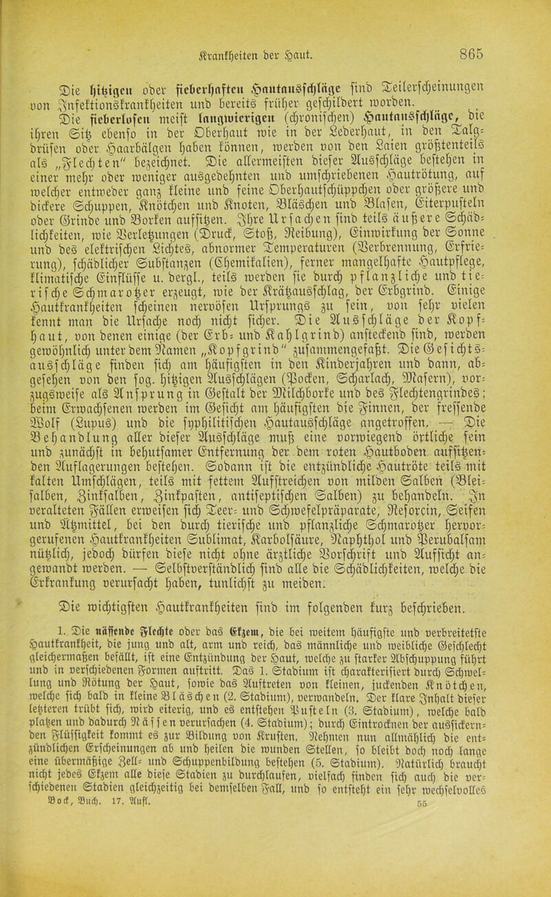 ®ie fjtljtflcu ober ficbcvfjnftcu ^autait§fd}tiigc finb 3;;ei(evj'cf;einungeu oon ^nfeftionäfranff)eiten unb bereite früfjer gefc^übert loorben. ®ie ftcbcvlofcu ntcift (auö)utcrtöcu (djionifcfjen) ;^nutnn§frf)lngc, bte i§ren ©i| ebenfo in bev Dberijaut rate in ber Seberr;nut,_ in bat 5CaIg= brüfen ober ^onrbälgen fjaben fönnen, werben oon ben Saien gröj^tenteüS al§ „S'Iecbten beseidjnet. ®ie arfermeiften biefer 2bu§fd;(äge befielen tn einer niei)r ober weniger onSgebel^nten unb untfd^riebenen .^autrötung, nuf weldjer entweber gnitä fleine unb feine Dberl)autfd)üppd;en ober größere unb bidere ©d;uppen, J?nötd;en unb i^noten, SIä§d;en unb Slnfen, eiterpufteln ober ©rinbe unb Sorfen auffil^en. ^fjre llrfadjen finb teilö äußere ©d;nb= Hdjfeiten, wie a^erle^ungen (®rud, ©tofj, 9^eibung), einwirfung ber ©onne unb be§ eleftrifd^en Sidjteä, abnormer ^Temperaturen (3Serbrennung, @rfrie= rung), fdjäbli^er ©ubftansen (gi)emifalien), ferner mangelljafte .öautpftege, tlimatifdje ©inflüffe u. bergt., teitä werben fie burd) pflanjlid;e unb tie^ rifd;e ©c^maro^er erzeugt, wie ber ^rä|au§f(^Iag, ber ©rbgrinb. (Einige ^autfranftjeiten fd^einen neriwfen Urfprungä gu fein, oon fetjr nieten fennt man bie llrfadje nodj nidjt fidjer. ®ie Slugfdjtäge ber ^opf- f;nut, non benen einige (ber ©rbs unb ^nT^tgrinb) anftedenb finb, werben gewöfpttid; unterbem?Ramen „^opfgrinb äufainmengefa^t. 5Die©efid;t§^ augfd;täge finben fid) am t}äufigften in ben ^inberfal^ren unb bann, ab= gefel)en non ben fog. t)i|igen 3(u§fd)tägen (^oden, ©d;artad;, 9Jiafern), nor= j^ug§weife atö Slnfprung in ©eftatt ber SOiitd;borfe unb beä §ted}tengrinbe§; beim ©rwad;fenen werben im ©efid;t am fjäufigften bie f^innen, ber freffenbe 2Sotf (Supug) unb bie fppl^ititifd^en §autauSfd;täge angetroffen. _—: ®je Sel^anbtung alter biefer 2tuöfd;läge mujj eine norwiegenb örtlid;e fein unb sunöd;ft in bel^utfamer Entfernung ber bem roten ^autboben auffi^en^ ben 3tuftagerungen beftetjen. ©obann ift bie entjünbtid^e ^autröte teitS mit fatten llmfd;tägen, teitä mit fettem 2tufftreid;en non mitben ©alben (Stei-- fatben, .3i»^Pttften, antifeptifd;en ©alben) 511 be^anbeln. ^n neralteten _^ätten erweifen fid; $eer= unb ©djwefetpräparate, ft^eforcin, ©eifen unb äl|mittel, bei ben burd; tierif(^e unb pftangtic^e ©c^maro^er t;ernor= gerufenen §auttrnnf^eiten ©ublimat, ^arbotfäure, 3lapl^t^ol unb t^erubalfam nü^lid;, jebod^ bürfen biefe nic^t otjne är3tlid;e 33orfd§rift unb 2luffid;t an; gewanbt werben. — ©etbftnerftänblid^ finb alte bie ©d^äblid;teiten, wetd;e bie Erfranfung nerurfac^t t;nben, tunlid;ft ju meiben. ®ie widjtigften ^autfranf^eiten finb im fotgenben furg befc^rieben. 1. 2)ie tiäfienbc Srlcifjtc ober ba§ 6(jem, bie bei weitem bäufigfte unb nerbreitetfle ^auttrantbeit, bie jung unb alt, arm unb teidj, ba§ männlidbe unb weiblidbe ®efd)tecbt gteicbermafien befaßt, ift eine ©ntgünbung ber ^aut, wetd)e gu ftarter 2lbfd)uppung fül)rt unb in nerfebiebenen gönnen nuftritt. 2)a§ 1. ©tabium ift ebaratterifiert burd) ©d)we[= tung unb fRötung ber $aut, fowie ba§ 2Iuftreten oon «einen, judenben Änöt^en, wefd)e ficb batb in «eine 231 ciäcben (2. ©tabium), oermanbeln. ®er flare gnbalt biefer (eiteren trübt fid), wirb eiterig, unb eä entfteben i^ufteln (3. ©tabium), we(d)C balb p(a|en unb baburd) fR äf f en oerurfad)en (4. ©tabium); burd) Sintroduen ber auäfidern= ben glüffigfeit lommt eä jur Sitbung oon Prüften. fRebmen nun a(Inmblid) bie ent; günblid)en ©rfebeinungen ob unb beiten bie wunben ©teßen, fo bteibt bod) nod) (angc eine übermafeige 3el(= unb ©d)uppenbilbung befteben (5. ©tabium). Dtatürlid) braud)t nicht jebe§ ©tjeni a((e biefe ©tabien ju burd)(aufen, oielfnd) finben fid) auc() bie ucr= febiebenen ©tabien g(eid)jeitig bei bemfelben gnK, unb fo entftebt ein fe()r wecbfe(oo((eö So cf, Siicf). 17. ?[uf[. 55