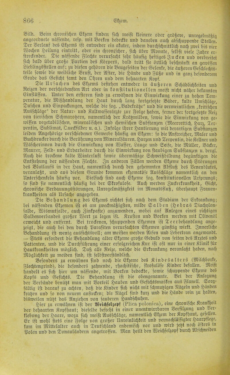 93i(b. 33eiin tf)roniid)eit @{30111 finbeii fid) meift fleinere ober gvö^ere, unregerinnfjig angeovbnetc uäffenbe, refp. iiiit Sorfen bebedte uub baneben nud) abfd^uppenbe ©teden. Ser aSerlauf beg (Sfsemg ift entiueber ein nfuter, inbein burd)id)nittlid) nncd jmei big nier Sßoclen Teilung eintritt, ober ein djronifdjer, ficd über aJioimte, ielbft oiele Sabre er= ftred'enber. Sie näffenbe gted)te oerurfad^t i'ebr bäufig beftigeg Su den unb oerbreitet fid) balb über gro^e .Partien beg i?5rperg, bnlb tritt fie örtlid) befcbränft an geiuiffen Siebtinggftelten auf; ju biefen geboren bie Seugefeiten ber ©etenfe, bie äußeren ®efd)ted)tg= teile foroie bie roeibticbe Sruft, ber 3lfter, bie §änbe unb g-üße unb in ganj befonberem ©rabe bag ©efid)t famt ben Dbren unb bein bebanrten 5?opf. Sie Urfadjen beg ©fjemg befteßen entioeber in äußeren ©cbäblid){eiten unb giei^en ber oerfd)iebenften 3(rt ober in tonftitutionetten meift nid)t näßer befannten ©inftüffen. Unter ben erfteren finb 311 erioäßnen bie ©inioirfung einer 311 boßen Setir peratur, bie gJtißßanbUing ber §aut burd) lang fortgefeüte SBäber, {alte Umfd){äge, Sufd)en unb ©inpadungen, toeldje bie fog. „SBabeträlie unb bie oermeintlicßen „{ritif^en 2lugfdßläge ber gtatur= unb J?attioafferär3te 3111- gotge ßaben, ferner ber fortgefeßte Steis üon tierifdjen ©cßmaroßern, nainentlid) ber ^räüinilben, foroie bie ©inroirtung oon ge= loiffen oegetabitifdjen, inineralifdjeu unb cßeinifcßen @ubftait3en (SKeerretticß, ^ars, Ser-- pentin, ©ubliiimt, Cluedfilber u. a.). Snfolge ißrer Hantierung mit berartigen ©ubftansen leiben SCngeßörige oerfcßiebener ©eioerbe ßäufig an ©{3em: fo bie Slnftreicßer, 2RaIer unb Sud)bruder burd) bie Serüßrung oon 3JMneraIfäuren, Har3en unb Serpentin, bie j?eltner unb SOßäfcßerinnen burd) bie ©inioiidung oon SBaffer, Sauge unb ©eife, bie 35{ülter, 33äder, gjJnurer, Se[b= unb ©rbarbeiter burcß bie ©inioirtung oon ftaubigen ©ubftan3en u. bergt. 2lud) bie trodene {'alte SBinterluft foioie übermäßige ©d)ioeißbitbung begünftigen bie ©ntfteßung ber näffenben fytecßte. anberen g-ätlen loerben ©{3eme burd) (Störungen beg 33Iuttnufg in ber Haut, nainentlid) burdß ben geßemmten Stbfluß beg Senenbtuteg, oeranlaßt, unb nug biefem ©runbe {ommen et3ematöfe 3lugfcßtäge nainentlid) an ben Unterfcßenfetn ßäufig oor. SSielfaitß finb nudß ©{3eme fog. {onftitutionelten Urfprungg; fo finb fie nainentticß ßäufig bei ber ©{rofulofe. 3Tud) loerben 3utfer{rndßeit, ©icßt, cßronifi^e Sterbauunggftörungen, llnregetmäßigteit im SItonatgfluß, überßaupt Srauen= {rantßeiten alg Urfad)e angegeben. Sie 33eßanblung beg ©{3emg rid)tet fid) nad) bem ©tabium ber ©rtrnntung; bei näffenben ©{3emen ift eg mit 3ioedmäßigften, milbe ©alben (Heßra§ Siad)i)ton= falbe, Sßiginutfatbe, aud) Sintpafte) an3uioenben, loobei auf 3tnlegen eineg ri^tigen ©albenoerbanbeg großer SBert 311 legen ift. Prüften unb Sorten loerben mit Dtioenöl ermeidßt unb entfernt. Sei trodenen, fcßuppenben ©{3emen ift Seerbeßanbtung ange= 3eigt, bie aucß bei ben burd) 5f?arafiten oerurfadßten ©{seinen günftig loirtt. Snn^rlicße Seßanblung ift toenig augfi^tgoolt; am meiften loerben ^rfen unb Sebertran angeroanbt. — ©tetg erforbert bie Seßanblung alter ©{seine große ©ebulb oon feiten beg 3lrsteg unb ^Patienten, unb bie Surd)füßrung einer erfolgreicßen ^ur ift oft nur in einer Älinil für Hauttranlßeiten möglid). Saß alle 3teise, loeldße bie ©rlranlung oeranlaßt ßaben, nad) 3Jiöglid){eit su meiben finb, ift felbftoerftänblid). Sefonberg 31t erroäßnen finb nod) bie ©tseme beg Äinbegalterg (2fhld)bor{e, S'lecßtengrinb), bie befonbcrg saßnenbe, rßnd)itifcße, flrofulöfe Äinber befallen. SJteift ßanbelt eg ficß ßier um näffenbe, mit Sorten bebedte, foioie fd)uppenbe ©tseme beg ^opfg unb ©efidßtg. Sie Seßanblung ift bie obengenannte. Sei ber Slnlegung ber Serbänbe benübt man mit Sorteil ©efidßtgmnglen aug S'lctnell. (Sorg= fättig ift barauf 311 acßten, baß bie Äinber fid) nicßt mit fcßmubigen fRägeln unb .Hänben tragen unb fo oon neuem anfteden; bie 3Jägel finb turs unb bie Hänbe rein 31t ßalten, bigroeilen nütjt bag 3lnsießen oon fauberen Hier 311 erroäßnen ift ber ai'citßfcljopf (Plica polonica), eine dßronifdfe «rmußeit ber beßaarten itopfßaut; biefelbe befteßt in einer unentroirrbaren Serfilsung unb -oer^ Hebung ber 1003U fidß meift Slugfcßläge, nainentlid) ©tseiu ber Äopfßaut, gefeuen. ©r ift rooßl ftetg eine golge oon großer Unreinli^teit unb oernad)läffigter HnnrPTlegp/ {am im SOUttelalter and) in Seutfd)lanb enbemifcß oor unb roirb jebt nod) ö^crg tu ijiolen unb ben Sonaulänbern angetroffen. 3J?an ßeilt ben SBeidßfelsopf burcß Slbfcßneiben