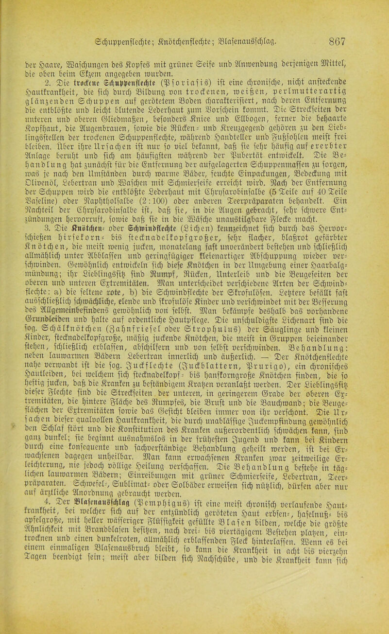 bcr i^aare, 2Baid)uu9cn be§ i?opfe§ mit grüner Seife iinb Stnroenbung berjenigen Sliittel, bie oben beim Sfsem angegeben mürben. 2. Sie trorfcnc Sii)Uppenf(crf)tc (ipforiafi§) ift eine d)roniftf)e, nidjt anftedenbe .'^aiitlranfbeit, bie fid) burd) Silbung non trod'enen, meinen, perlmutterartig gtän^euben ©djnppen auf gerötetem 33oben d)aratterifiert, nad) bereit (Srttfernung bie entbtöBte unb Ieid)t blutenbe Sebert^aut äum Siorfd)ein fommt. ®ie ©tredfeiten ber unteren unb oberen ®Iiebma§en, befonberd Äniee unb ©Ebogen, ferner bie behaarte .i^opfbaut, bie 3(ugenbrauen, foroie bie 3tüden= unb j^reujgegenb geboren j\u ben Sieb^ lingsftelten ber trodenen ©d}uppenflecbte, roäbrenb §anbteEcr unb g-ubfobtcu meift frei bieiben. Über ibreUrfadjen ift nur fo nie! bet'annt, bab fie feijr böupg auf ererbter 3(n(age beruht unb ficb am bdufigften roäbrenb ber ißubertät entmidelt. Sie 33 e^ banbtung bat junödjft für bie ©ntfernung ber aufgelagcrten ©d)uppenmaffen ju forgen, ma§ je nad) ben Umftänben burd) roarme 33äber, feuchte ©inpadungen, Sebedung mit Dlioenol, Sebertran unb SBafd)en mit Sd)inierfeife erreid)t mirb. 9tad) ber ©ntfernung ber @d)uppen roirb bie entblößte Seberbaut mit ©bi'öfarobinfalbe (5 Seite auf 40 Seite 33afetine) ober 3?apbtf)otfatbe (2:100) ober anberen Seerpräparateu bebanbett. ©in Stacbteit ber ©brpfarobinfatbe ift, ba§ fie, in bie 3tugen gebroct)t, febr fcbmere ©nt= äünbungen beKUorruft, foroie bafe fie in bie 3Bäfd)c unaudtitgbare g-tede mad)t. 3. Sie ifnötrfjcii-- ober ®rf)ü)ittbftcd)tc (Sid)en) fennjeid)net fid) burd) ba§ §eroor= fd)ie|)en birfeforn= bi§ ftednabettopfgroßer, fet)r fladber, btaffrot gefärbter Änötcben, bie meift roenig fuden, monatetang faft unoeränbert beftet)en unb fd)Iief;tid) attmäblid) unter Slbbtaffen unb geringfügiger fteienartiger 3tbfd)uppung roieber oer= fcbroinben. ©eroöbntidb entroidetn fid) biefe i?nötcben in ber Umgebung einer .^)aarbatgj münbung; it)r Siebtingäfib finb Sflumpf, 3tüden, Unterteib unb bie 33eugefeiten ber oberen unb unteren ©Etremitäten. 2)tan unterfd)eibet oerfcbiebenc 3trten ber ©cbroinb^ ftecbte: a) bie fettene rote, b) bie Sd)roinbftecbte ber ©frofutöfen. Sebtere befnttt faft auöfcbtie^tid) fcbroäcblidbe, elenbe unb ftrofutöfe Sinber unb oerfcbroinbet mit ber Sefferung be§ 3lEgpneinbefinben§ geroöbntid) oori fetbft. 2)?an befämpfe be§t)atb bag oorbanbene ©runbteiben unb batte auf orbenttidbe ^autpftege. Sie unfcbutbigfte Sii^enart finb bie fog. ©d)ätfnötd)en (3at)nfriefet ober ©tropbulug) ber ©äugtinge unb Heinen Äinber, ftednabetfopfgroBe, mäfiig fudenbe Snötcben, bie meift in ©nippen beieinanber ftef)cn, fd)tie§ticb erbtaffen, abfd)itfern unb oon fetbft oerfcbroinben. Sebanbtung: neben tauroarmen Säbern Sebertran innerticb unb äuBerticb. — Ser Jfnötd)enftecbte nahe oproanbt ift bie fog. gudfted)te (gudbtattern, ^)3rurigo), ein dbronifcbeg §(iutteiben, bei roctcbem fid) ftednabettopf= big banftorngrofie Knötchen finben, bie fo heftig Juden, bnb bie Äranten ju beftänbigem Ärafeen oerantabt roerben. Ser Siebtingsfife biefer gted)te finb bie ©tredfeiten ber unteren, in geringerem ©rabe ber oberen ©g= tremitäten, bie hintere gtäcbe beg fRumpfeg, bie Sruft unb bie Saucbroanb; bie Seuge= ftäd)en ber_©Etremitäten foroie bag ©efi^t bteiben immer oon ihr oerfdbont. Sie Ur= fad)en biefer guatooEen Jpautlrantbeit, bie burd) unabtäffige gudempfinbung geroöt)nticb ben ©dbtaf ftört unb bie Äonftitution beg Äranfen auBerorbentticb fdbroäd)en tnnn, finb gans buntet; fie beginnt augnabmgtog in ber frübeften Sngenb unb fann bei Äinbern burd) eine fonfequente unb fad)oerftänbige Sef)anbtung gebeitt roerben, ift bei ©r= road)fenen bagegen unbeitbar. 3Ran fann erroadifenen Äranfen äioar jeitroeitige ©r= teid)terung, nie febod) obttige ,'öeitung oerfcbnffen. Sie Sebanbtung beftebe in täg= Heben tauroarmen 33äbern; ©inreibuugen mit grüner ©cbmierfeife, Sebertran, Seer» Präparaten. ©cbroefet=, ©ubtimat= ober ©otbäber erroeifen ficb nüfetid), bürfen ober nur nur ärätticbe 3tnorbnung gebraucht roerben. . (^empbigug) ift eine meift ebronifd) uertaufenbe ,<öaut= franfbeit, bet roeteber ficb auf ber entäünbtid) geröteten ,‘öaut erbfen--, t)afetnuft= big apfe groBe, mit better roäfferiger gtüffigfeit gefüttte Stafen bitben, roetd)e bie grofite mit Sranbbtaien befi^en, natf) brei= bi^ i)iertägiQem 33efte[ieu plabeu ein- trodnen unb einen bunfetroten, allmäbtid) erbtaffenben gted bintertaffen 2ßenn eg bei mtem emmaHgen Stafenaugbruct) bteibt, fo fann bie Äranft)cit in nd)t big uicrAebn Sagen beenbigt fein; meift aber bitben fid) 5Rad)fd)übe, unb bie Äranfbcit fann fict)