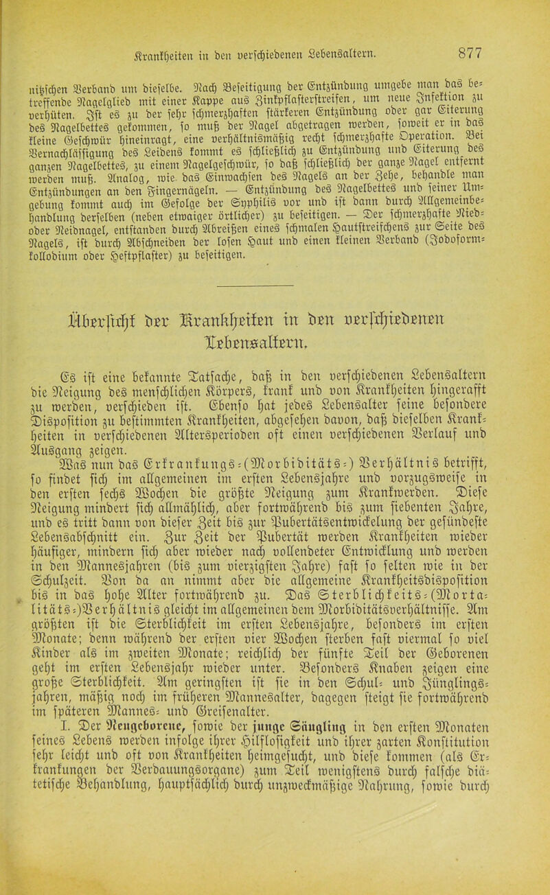 iiiteic&en SJerbanb um bieietbe. 3^ad^ Sefeitigung ber (gntjünbuug umgebe wan ba§ be= ti-cffenbe ^Jagelglieb mit einer ^appe au§ gintpflafterftretfen, um neue ojnfeftion ju »erljüten. Sft e§ ju ber fetjr fd)merjl)aften ftärleren ®ntjünbung ober gar (Stterung beä 3tagelbette§ gefommen, fo muß ber 3taget abgetragen raerben, foroeit er tn ba§ Heine ©efcbroür l^ineinragt, eine »er^ältniämäfiig red)t id)merät)afte Operation, .üet aSernad^täffigung beä Seibenä fommt eö jd^IieBIi^ entjünbung unb ©iterung beö ganzen 3?agelbette§, 31t einem 3tagelgefd)roür, fo baß fdjtieBlid) ber gan3e 3tagel entfernt loerben mufj. Stnatog, loie- ba§ ®inToad)fen be§ 3tagel§ an ber bebanble man ®nt3ünbungen an ben fjingernägeln. — ®nt3iinbung be§ 9tagelbette§ unb feiner 11^= ge6ung fotttittt ciud) ini ©efolge bei* ©t)p[)iliä uot uub ift bann burd) 3tIIciei'neinbes Ijnnblung berfelben (neben etroaiger örtlidjer) 311 befeitigen. — Oer fd^mer3l^afte 3tieb= ober fßeibnagel, entftanben burd^ Stbreijjen eineä fd^malen ^autftreifd^eng 3«^ ©eite beö atagelö, ift bur^ 2tbfd()neiben ber tofen §aut unb einen Weinen Serbanb (3oboform= fodobium ober §eftpflafter) 3« befeitigen. HBn'fuT)! hzx BrawkljEtfen in kBit üBrPjtBkBiiBtt IlBliBitisaKBrit, (Sg ift eine befannte fSatfadje, bafe in ben nerfdfiebenen Sebengaltern bie Steigung beg menfd;Iid)en ^örperg, franf unb non ^rnnff;eiten ffingerafft ju roerben, perfdfieben ift. (Sbenfo !^nt jebeg Sebengalter feine befonbere 2)igpofition ju beftimmten Stranftfeiten, abgefel^en bapon,_ba^ biefelben ^ranf^ beiten in nerfdfiebenen SlUergperioben oft einen oerfdjiebenen 3Seriauf unb ^uggnng geigen. 2öag nun bag (Srfranfungg = (?Diorbibitätg:) 3]erböltnig betrifft, fo finbet fid; im allgemeinen im erften Sebengjabre unb uorguggmeife _ in ben erften fedfg 2ßodfen bie größte Steigung gum ^rantroerben. ®iefe Dieigung minbert fidb aKmäbliiib, ober fortmäbrenb big gum fiebenten ^jnbre, unb eg tritt bann oon biefer 3ßit big gur fpubertätgentroidelung ber gefünbefte Sebengabfcbnitt ein. 3eit ber fpubertät merben J^ranfbeiten mieber häufiger, minbern fid; aber mieber nad; oodenbeter ®ntraidlung unb merben in ben 5Rannegfabren (big gum oiergigften Sitbt'e) faft fo feiten mie in ber ©cbulgeit. 3]on ba an nimmt aber bie allgemeine ^ranfbeitgbigpofition big in bag bot)0 Filter fortmäbrenb gu. ®ag ©terblidbfeitg;(föiorta: Ii t ä t g e r b ä 11 n i g gleicht im allgemeinen bem fDcorbibitätgoerbältniffe. 2lm größten ift bie ©terblicbfeit im erften Sebengjabre, befonberg im erften SRonate; benn mäbrenb ber erften oier Sßochen fterben faft oiermal fo oiel ^inber alg im gmeiten SDtonate; reichlid; ber fünfte f£eil ber (Geborenen gebt im erftp Sebengjabr mieber unter. Sefonberg Knaben geigen eine gro^e ©terblidbfeit. SIm geringften ift fie in ben ©djul» unb ^ünglinggs jabren, mäjfig nod; im früheren SRannegalter, bagegen fteigt fie fortmäbrenb im fpäteren ^anneg; unb (Sfreifenalter. I. ®er 9{cugcbovcnc, fomie ber junge ©nngling in ben erften fIRonaten feineg Sebeng merben infolge ihrer ^ilflofigleit unb ihrer garten ^onftitution febr leidjt unb oft oon ^ranfbeiten beimgefud)t, unb biefe lommen (alg (Sr= franfungen ber S3erbauunggorgane) gum 2:eil mcnigfteng burd; falfdje biä-- tetifcbe Sel;anblung, bnuptfäd;lid; burd; ungmedmäfjige DZabrung, fomie burd;