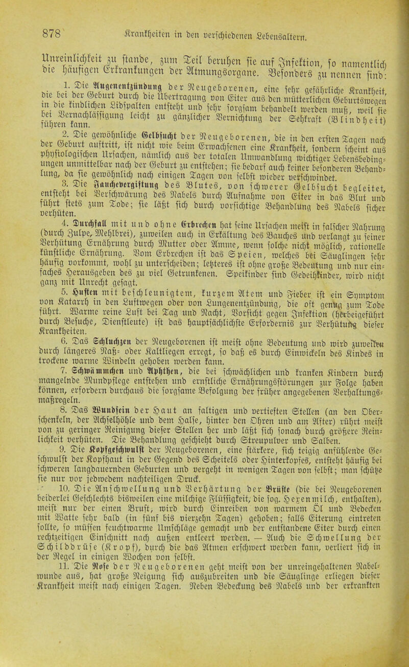 Unreinli^fei jum berut;en fie auf ^nfeftion, fo uamentlid. bte rjttuftgen erfranfungen ber Sftnumggorgane. SefonberS ju nennen finb; eugeboreneu, eine fef)r gefä[)rlid5e frantfieit llbertragiing non ©iter nug ben mütterlicficn ©ebnrtgroegen St ^ 9{in!?rÄr iorginm beljanbelt inerben inufj, raeiSfie ^U)r^t Vann ju ganältrf;er aSerni^tung ber ©ef)fraft (S Hub i)eit) ^ geinöfinlicfie ©clbfucljt ber 3teugeborenen, bie in ben erften'^noen nacb r ©rroadfifenen eine Ärant^eit, fonbern fd^eint aug pr)i)ftotogi)(^en Urfad^en, namtict) aug ber totalen Itniinnnblung inid&tiger £ebengbebinq= ungen unimttelbar nac^ ber ®eburt ju entfte^en; fiebebarf aucf) feiner bejonbercn Se^anb» lung, ba ne genio^nlid; na(^ einigen S'agen »on felbft inieber öerfctjininbet .rJ:?'- ^“«rfWöMtuitg beg Sfuteg, non ictinierer ®elbiiicf)t begleitet, entftebt bet «eric^raäritng beg 3?abelg burd} 2Iufna^me uon ©iter in bng Shit unb führt ftetg äum S:obe; fte läfit fid) burch uorfid)tige Sehanblung beg fRabetg fidber nerhüten. ' ’ ^ ° ^ ® erbvcrficn hat feine Urfad)en nieift in falfdier 9tat)rung ^urd) gulpe, ajfehlbret), äuroeiten au^ in ©rfäftmig beg Sandjeg unb nertangt ni feiner Serfiutung ©rnät)rung burdb 2Kutter ober 2lmine, roenn fotd)e nid)t möglid), rationelte fimfth^e ©rncifirung. Soni ©rbred)en ift bag Speien, meldieg bei Säuglingen febr häufig üorfommt, looht 51t unterfd}eiben; lehtereg ift ohne grofee Sebeutung unb nur ein= fa^eg §eraitggeben beg p oiet ©etrunfenen. Speifinber finb ©ebeibfinber inirb nidit gaiij mit Unred)t gefugt. 5. duften mit befd)leimigtein, furjem Sttem unb fyieber ift ein Spniptom non Äatnrrh in ben Siiftroegeii ober uon Sungenentjünbimg, bie oft genüg jimi S^obe führt. SBarme reine Siift bei S:ag unb Jtacht, Sorfidit gegen ^nfeftion (herbeigeführt burd) Sefiid)e, ©ienftteute) ift bag hauptfächlid)fte ©rforbernig jur Serhütuftc biefer Äranfheiten. 6. Sag ®d)Iud)}cii ber «Neugeborenen ift meift ohne Sebeutung unb mirb äuioeilwi burdh fängereg 3ta§= ober Äaltliegen erregt, fo ba§ eg burch ©inroidehi beg jfinbeg in trod'ene luarine Söinbehi gehoben roerben fann. 7. Sthtoämiiitfjcn unb 9tphthen, bie bei fd)mädhtichen unb franfen Äinbern burch mangelnbe SNiinbpflege entftehen unb ernfttiche ©rnährunggftörungen äur gofge ha^en fönnen, erforbern bur^aitg bie forgfame Sefolgung ber früher angegebenen Serhattungg-- maßregeln. 8. Sag äöunbfcin ber §aut an faltigen unb oertieften Steifen (an ben Dber= fdhenfeln, ber Slchfelhöhle unb bein ^alfe, hinter ben Ohren unb am 9Ifter) rührt meift uon SU geringer fNeinigitng biefer Stellen her unb läßt fid) fonach burch größere «Nein-' lichfeit uerhüten. Sie Sehanblung gefeßieht burd) Streupuloer unb Salben. 9. Sie ifopföefdjlüulft ber «Neugeborenen, eine ftärfere, fid) teigig anfühlenbe ©e- fchmulft ber Kopfhaut in ber ©egenb beg Sd)eitelg ober ^interfopfeg, entfteht häufig bei fcßnieren laiigbauernben ©eburten unb »ergeht in menigen Sagen »011 felbft; man fd)ütie fie nur »or jebroebem nad)teitigen Srud. 10. Sie ainfchroellung unb Verhärtung ber Sriiftc (bie bei «Neugeborenen beiberlei ©efdf)Ied)tg bigroeilen eine milchige gtüffigfeit, bie fog. §ej,-enmilch, enthalten), meift nur ber einen Sruft, niirb burd) ©inreiben »on loarmein Öl unb Sebedcii mit aSatte feßr balb (in fünf big »ierjehn Sagen) gehoben; faltg ©iterung eintreten follte, fo inüffen feu^tmarme Umfehtäge gemacht unb ber entftanbene ©iter burd) einen rechtseitigen ©infd)iiitt nad) außen entleert roerben, — 2(ud) bie Sdtroeltung ber Schilbbrüfe (Äropf), burch ^ie bag Sltmeii erfd)i»ert roerben fami, oerliert fich i« ber fNegel in einigen Sßoehen »011 felbft. 11. Sie SNofe ber «Neugeborenen geht meift »011 ber unreingehalteneii «NabeO lüunbe aug, hat große «Neigung fid) augsubreiten unb bie Säuglinge erliegen biefer Äranlheit meift nad) einigen Sagen. «Neben Sebedung beg 9?abclg unb ber erfranltcii