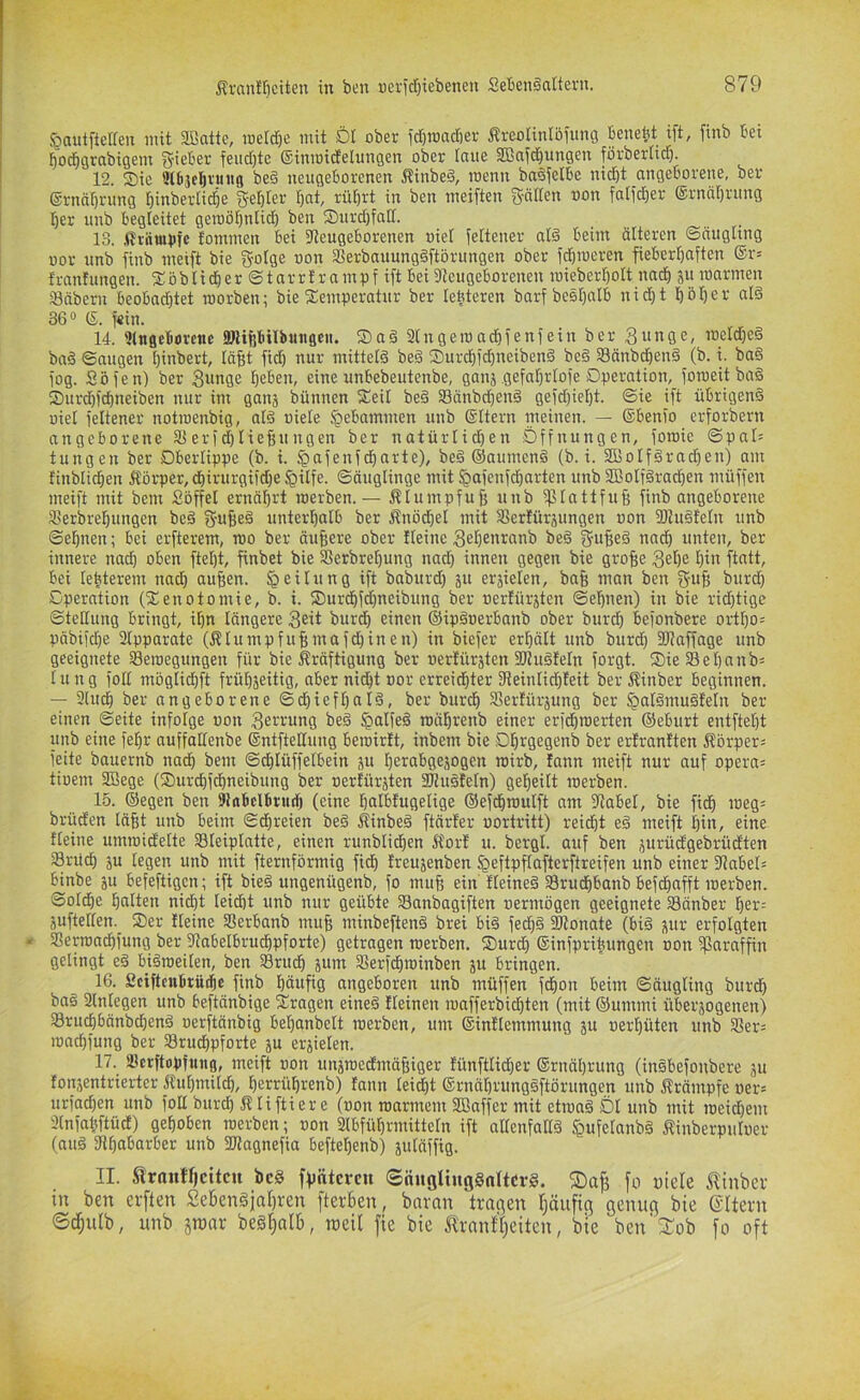 löautftelfen mit Sßatte, metdje mit DI ober fclimadier Ärcolinlöiung benebt ift, finb bei Ijo^grabigem g-ieber feiidjte ßinmidelungen ober laue 2Bnid)ungen förberlid). 12. Sie ülbjclftruiiG be§ neugeborenen Äinbed, menn ba^Jelbe nicht angeborene, ber ©rnährung hinbertidhe gehler hat, rührt in ben meiften gätlen oon falfdjer ®rnährung her unb begleitet geroöhnlich ben Surd)faII. 13. .ilräiutjfc fommen bei 5leugeborenen oiet ieltener al§ beim älteren ©nugung üor unb jiub meift bie golge oon aSerbauung§ftörungen ober fd)roeren fieberhaften ©r* franfungen. Söhliger ©tnrrtrampf ift bei 9teugeborenen mieberholt nach SU marmen Säbern beobachtet roorben; bie Temperatur ber leüteren barf bcshalb nidht höher al§ 36® ®. f«in. 14. Slngeboreiie SJlipUbuiigeii. Saä 3Ingeroadhfenfein ber 3«nge, roeld)e§ bad ©äugen hinbert, läfjt fid) nur mittels beS Surchfd)ueibenS beS SnnbchenS fb. i. baS fog. Söfen) ber Bunge heben, eine unbebeutenbe, ganj gefahrlofe Operation, foroeit baS Surihfchneiben nur im ganj bünnen Teil beS SänbchenS gefdjieljt. ©ie ift übrigens oiel feltener notroenbig, alS oiele gebammen unb ©Itern nieinen. — ©benio erforbern angeborene SSerfchtiefiungen ber natürlidjen Öffnungen, foroic ©pa9 tungen ber Oberlippe (b. i. ^afenfdhnrte), beS ©aumenS (b. i. 21BoIfSrad)en) am finbliihen 5Iörper,chirurgifd)e ^ilfe. ©äuglinge mit ^afenfd)arten unb SßoIfSradjen müffen meift mit bem Söffel ernährt roerben. — f^Iumpfufe unb ^plattfufe finb angeborene Serbrehungen beS gufieS unterhalb ber Änödjel mit SSertürsungen oon fOIuSteln unb ©ebnen; bei erfterem, roo ber äußere ober Heine Beh^nranb beS gu^eS nadh unten, ber innere nach oben ftel)t, finbet bie Sferbrehung nad) innen gegen bie grofie 3ehe f)in ftatt, bei lebterem nach aufien. Teilung ift baburd) ju eräielen, bafe man ben gu§ burd) Operation (Tenotomie, b. i. Surchfdhneibung ber »erlürjten ©ehnen) in bie ridjtigc ©teHung bringt, ihn längere B^it burd) einen ©ipäoerbanb ober burch befonbere ortI)o= päbifdje 2lpparatc (ÄIumpfuBmafd)inen) in biefer erhält unb burd) 9)?affage unb geeignete SSeroegungen für bie j^räftigung ber oerlürjten fÖJuSfeln forgt. SieSehanb^ I u n g foll möglichft frühjeitig, aber nidht oor erreichter fReinlid)Ieit ber Äinber beginnen. — 9ludh ber angeborene ©d)ieft)aIS, ber burch 35erlürjung ber §aISmuSfeIn ber einen ©eite infolge oon Bei'i^ung beS §alfeS roährenb einer erfdhmerten ©eburt entftet)t unb eine fehr auffaltenbe ©ntfteHung beioirlt, inbem bie Ohrgegenb ber erlranlten Äörper^ feite bauernb nad) bem ©d)Iüffelbein p herabge^ogen roirb, fann meift nur auf opera^ tioem 3Bege (Surchfchneibiing ber oertürjten 5ffiuSIetn) geheilt loerben. 15. ©egen ben 9irtbclbtudj (eine halbfugelige ©efdhnmift am fHabel, bie fidh meg: brüden Iä|t unb beim ©dhreien beS ÄinbeS ftärter oortritt) reicht eS meift hin, eine Heine umioiclelte Sleiplatte, einen runblidhen Kor! u. bergt, auf ben jurüdgebrüdten Srüch 5u legen unb mit fternförmig fidh Ireujenben ^eftpflafterftreifen unb einer 9?abeH binbe p befeftigcn; ift bieS ungenügenb, fo mufe ein HeineS Srudhbanb befchafft merben. ©oldhe halten nidht leidht unb nur geübte 33anbagiften oermögen geeignete Sänber her= äuftellen._ Ser Heine Serbanb mu§ minbeftenS brei biS fech§ fOtonate (bis ^ur erfolgten * SSerroachfung ber fltabelbrudhpforte) getragen roerben. Surd) ©infpriüungen oon fParaffin gelingt eS biSroeiten, ben Srudh jum Sferfchroinben ju bringen. 16. Sciftcnbrüdhc finb häufig angeboren unb müffen fchon beim ©äugting burdh baS 2tnlegen unb beftänbige Tragen eineS Heinen roafferbid)ten (mit ©ummi überäogenen) SruchbänbchenS oerftänbig behanbelt roerben, um ©intlemmung ju oerhüten unb 25er= iond)fung ber Srudhpforte ju erzielen. 17. Scrftopfung, meift oon unjroedmäfiiger !ünftlid)er ©rnährung (inSbefoubere ju ton,zentrierter Kuhmilch, herrührenb) fann lei^t ©rnährungSftörungen unb Krämpfe oer= urfachen unb foH burch Kliftier e (oon roarmem SBaffer mit etioaS Dl unb mit roeidhem Jlnfahftücl) gehoben roerben; oon 2lbfüt)rmitteln ift alfenfaKS ^ufelanbS Kinberpuloer (aus aihabarber unb fKagnefia beftel)enb) jutäffig. II. Strnntfjcitcu bc§ ffintcfc» ©nugUugSnItcrS. ®afj fo oiele Slinber in ben erften SeknSjn()ren fterben, bnran tragen Ijäiifig genug bie (SUern ©d;ulb, unb jtonr beS^alb, rceil fie bie Jlrnntt^eiten, bie ben' Xob fo oft