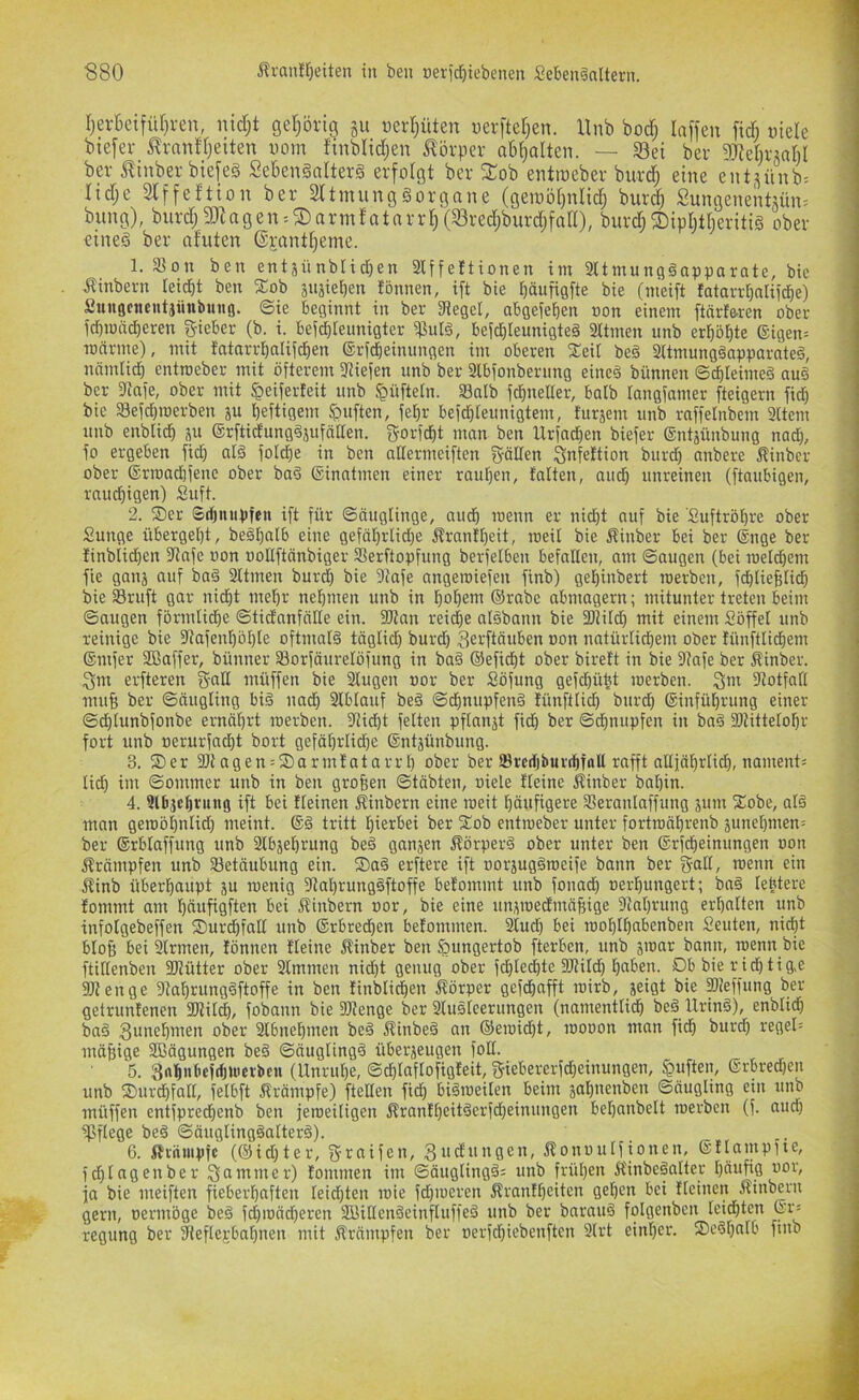 rjerBetfü[)ren, md;t geljörtg §ii «erljüten uerftet;en. Unb bod; laffen fidi uiele btefer J^rnnfljeiten vom finblidjen J?örper aM^alten. — S3ei ber dRetivättM bei- i?inber biefeg Sekngalterg erfolgt ber 3Tob entioeber burc^ eine entsünb. Iid;e Slffeftion ber Sltmunggorgane (geioöt)nIid; burd; Sungenentuim bring), bnrd;aJtagen = 5Darmfatnrrt)(33red;burdjfan), burd;®ipljtt)eritig ober eineg ber nfuten ©jantf^eme. 1. 33on ben entjünblidren 3lffe!tionen im 9ttmunggapparate, bic ^inbern leidet ben Xob suäiel)en tonnen, ift bie ^äufigfte bie (meift tatarr^nliid^e) Sunöctientjiinbuitö. ©ie beginnt in ber 3teget, abgeje^en oon einem ftärf&rcn ober icbmcxd)eren lieber (b. i. beiddeimigter ißulg, befdileunigteg 2ttmen unb erl^5£)te ®igen= Toarme), mit fatarrl^alifd^en ©rfcbeinungen im oberen iEeil beg 2ttmunggapparateg, nämlid) cntroeber mit öfterem fJJiefen unb ber 2lbfonberung eineä bünnen ©cbleimeg au§ ber atafe, ober mit ^eiferfeit unb ^üftetn. aSalb f^neller, halb tangfamer fteigern fic^ bie fBefdjroerben ju heftigem duften, fe^r befd)teunigtem, furäem unb raffetnbem 9ltem unb enblich p ©rftidunggsufciaen. gorfcht man ben Urfad)en biefer Sntjünbung nad), fo ergeben fid) nig fotd)e in ben adermeiften g-ällen Snfettion burd) anbere Äinber ober ®rroad)fene ober bag (Sinntmen einer rauhen, tatten, and) unreinen (ftaubigen, rauchigen) Suft. 2. ®er ©rijiiuhfeu ift für ©äuglinge, auch loenn er nicht auf bie Suftröhre ober 2unge übergeht, beghalb eine gefährlid)e Ärantheit, roeit bie Äinber bei ber ©nge ber tinbiid}en 3tafe oon oollftänbiger Serftopfung berfelben befallen, am ©äugen (bei roelihem fie ganj auf bag 2ltmen burd) bie 9tafe angeroiefen finb) gehinbert merben, fd)tieBtich bie Sruft gar niiht mehr nehmen unb in hohenr ®rabe abmagern; mitunter treten beim ©äugen förmliche ©tidanfälle ein. 35?nn reid)e algbann bie fDiild) mit einem Söffet unb reinige bie atafenhöhte oftmalg täglich S^i^ftöuben »on natürlichem ober lünftlichem ®mfer Sßaffer, bünner SBorfäurelöfung in bag ©eficht ober bireft in bie atafe ber Äinber. ^m erfteren g-alt müffen bie 2lugen »or ber Söfung gefchübt merben. Qm aiotfall mufi ber ©äugling big nad) Stblauf beg ©chnupfeng lünftlich burd) ®infüt)rung einer ©chlunbfonbe ernährt merben. aiicht feiten pftanät fid) ber ©dhnupfen in bag IDtittelohr fort unb oerurfacht bort gefährlidfe ©ntjünbung. 3. ®er aJt agen = ®armtatarrt) ober ber 23rcrf)buv(hf(ill rafft alljährlid), nament= lieh ©ommer unb in ben großen ©täbten, oiele fleine Äinber bat)in. 4. Ulbjcljvitng ift bei fleinen Äinbern eine meit häufigere 93eranlaffung jum ®obe, alg man gemöhntid) meint. ®g tritt hierbei ber ®ob entmeber unter fortroährenb äunet)men= ber ®rblaffung unb aibjehrung beg ganjen Äörperg ober unter ben ®rfcheinungen oon iträmpfen unb Betäubung ein. ®ag erftere ift oorjuggmeife bann ber gaü/ «>enn ein Äinb überhaupt ju menig aial)runggftoffe betommt unb fonad) uerhungert; bag lebtere fommt am häufigften bei ftinbern oor, bie eine unümedmä^ige atahrung erhalten unb infolgebeffen ®urd)falt unb ®rbrechen belommen. 3lud) bei mohlhobenben Seuten, nicht blofe bei airmen, tonnen tleine jtinber ben fQungertob fterben, unb jmar bann, roenn bie ftitlenben aitütter ober Slmmen nid)t genug ober fd)techte aJlilch h«ben. Ob bie r id)tig,e ajtenge atal)runggftoffe in ben finblichen ftörper gefchafft mirb, jeigt bie IDieffung ber getruntenen 9Jlilch, fobann bie aitenge ber Slugleerungen (namentlich beg Uring), enblid) bag ober aibnehmen beg ^tinbeg an ®emid)t, mooon man fidh burd) regel= mä&ige Sßägungen beg ©äuglingg überjeugen folt. 5. 3<*h>»bcfd)Uietbcn (Unruhe, ©chlaflofigleit, f5iebererfd)einungen, duften, ®rbred)en unb ®urdhfalt, felbft Krämpfe) ftelten fiih bigmeiten beim jahnenben ©äugling ein unb müffen entfpredhenb ben jemeitigen jtrantf)eitgerfd)einungen behanbelt merben (f. and) aSflege beg ©äugtinggalterg). 6. itvnmpfc (®id)ter, fjraifen, 3udungen, Äonoulftonen, ®ttampfie, fchlagenber 3®i^oier) lommen im ©äuglingg^ unb frühen Ä'inbegotter häufig oor, ja bie ineiftcn fieberhaften leidsten mie fd)meren Äranfheiten gehen bei fleinen Äinbern gern, oermöge beg fd)ioächeren 2ßillengeinfluffeg unb ber bnraiig folgenben leid)ten ®i^ regung ber aieftegbahnen mit fträmpfen ber oerfdhiebenften 9trt einher. ®egl)alb finb