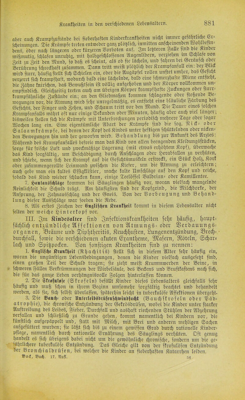 aber and) ßrampfjuftänbe bei fieberfjaften Äinberfran!I)eiten nidjt immer gefä^tidöe ®r= fdeimmgen. Sie 5?rämpfe treten entmeber ganj plo^iid), inmitten anic^einenben i^sol)lbetrn= ben§, ober nad) tangeren ober türjeren Vorboten auf. 3m festeren S'title finb b« Äinber mißmutig, fd)tafen unruhig, mit l^atbgefc^Ioffenen 2(ugenlibern, uersiel^E'^ tm ©eptafe uon Reit 3U Reit ben TOunb, fo bafe e§ fd&eint, al§ ob fie täd)eln, imb fal)renbei ©eraufd) ober a3eriit)rung fc^redt)aft sufammen. Sann tritt meift plöbtid) ber ÄrampfanfnII etn: bep5ölttf mirb ftarr, häufig [teilt fic^ ©d^ielen ein, ober bie 2lugäpfet rotten iinftet umtjer, bn§ oerjerid fid) frampft)aft, rooburd) batb eine täd)etnbe, batb eine fd)inerjt)afte 3J?iene entitept, bie Räfine fnirfct)en, baä SBeroufetfein ift uöttig aufgehoben unb ber [Körper ootttommen un= emp^nbtich. ©teichjeitig treten nud) am übrigen 51örper trampfhafte Rudungen ober ftarr= trampfnt)ntid)e Ruftänbe ein; an ben ©tiebmaBen tommen fd)tagcnbe ober ftojienbe ^e-- loegungen oor, bie ättmung loirb fehr unregetmä§ig, eä entftel)t eine bläuliche ©efid)tä, ber Ringer unb Rehen, unb ©chnum tritt oor ben SKunb. Sie Sauer eine§ fotdjen Ärampfanfalld mährt oft nur einige ©etunben ober SKinuten, häufig aber aud) oiel länger; biäroeilen ftetlen fid) bie Krämpfe mit Unterbrechungen periobifd) mehrere Sage ober fogar 3Bo^en lang ein. ©ine eigentümlid)e 2lbart ber Ä'rämpfe finb bie fog. 2ii(f= ober © n ta a m t r ä m p f e, bei benen ber lopf beä Jtinbeä unter heftigen fd)üttelnben ober niden= ben 23eroegungen hin unb her gemorfen mirb. Sehunblung bi§ gitr 2lnfunft be§ 2Iräte§: Süährenb be§ Jtrnmpfanfaaeä befreie man ba§ Kinb oon allen beengenben ftleibungäftüden, forge für frifd)e £uft unb sroedmäBige Sagerung (mit ctroa§ erhöhtem Äopf), überroache ba§ Äinb forgfältig, um 58efd)äbigung burdh 2lnfd)tagen ober ^erabfoHen ju »erhüten, unb fchiebe, roenn [ich ber ßrampf auf bie ©efid)t§mu§feln erftreeft, ein ©tüd §otj, Äort ober jufammengerollte Seinmanb jraifchen bie tiefer, um bie 2ltmung ju erleichtern; aud) gebe man ein fatteä ©ffigtliftier, mad)e tatte Umfd)läge auf ben Äopf unb reid)e, fobalb baä Äinb roieber fchtuden tann, einige Seelöffel 23albrinn= ober Äamiltentee. 7. ,)g>flutnn§j(l)liigc tommen bei ©äuglingen häufig oor, rooran oielfach mangelnbe 5leinlichfeit bie ©chulb trägt. 2lm hdnfigften finb ber ftopfgrinb, bie SItildhborte, ber 2lnfprung, ber Rahnau§fd)tag unb ber ©neiö. 25on ber Vorbeugung unb Sel)anb= lung biefer 2lusfd)[äge mar foeben bie Vebe. 8. 2(ld erfteö Reichen ber ©ngli|d)cn ßrnnfheit tommt in biefem Sebenäalter nicht feiten ber roei(he ^intertopf oor. III. ^ni ^inbe§nltcr finb ^nfeftion§frttnf[;eiten fel)v häufig, l^aupt-- fädflid; entjünblid;e Slffeftionen oon 3ltnuing§= ober 58erbauungg= Organen, Sräune unb ®ipl}tf}eriti§, ^eud^^uften, Sungenentjünbung, Sred^= • burdffoK, foroie bie oerfdfiebenen afuten (SpantBeme, ?[Rafern, Slöteln, ©d^ors lad) unb ©pi^poden. äion fonftigen ^ranffeiten finb ju nennen: 1. ©uglifthc itrantheit (3thadhiti§) ftetlt ft^ in biefem 2llter fehr häufig ein, moran bie ungünftigen Seben§bebingungen, benen bie Äinber oielfach auSgefeht finb, einen großen Seit ber ©chulb tragen; fie äiel)t meift ^rummroerben ber Veine, in fchroeren gätlen Vertrümmungen ber SBirbelfäule, be§ Vedenä unb 93rufttaften§ nach fich, bie für ba§ ganje Seben oerhängni§oolle gotgen hinterlaffen tonnen. 2. Sie Strofttlofc (©trofeln) befällt ftinber biefeä Seben§alter§ gleichfalls fel)r häufig unb muB fchon in ihrem Veginn umfomehr forgfältig bead)tet unb bel)anbelt roerben, alS fie, fidh felbft überlaffen, fpäterhin leid)t in tubertulöfe 2lffettionen übergeht. 3. Sie SBaudj.- ober llntcrlci68bvü|cnf^)uinbfii^t (Vaudhftrofeln ober fpäb= atrophie), bie chronifche ©ntjünbung ber ©etröSbrüfen, mobei bie ^inber unter ftarter 2luftreibung beS SeibeS, lieber, Surdhfnlt unb aaShaft ried)enben ©tül)len ber 2lb5el)rung oerfatlen unb f^lieBlich ju ©runbe gehen, tommt namentlich bei Äinbern oor, bie tünftlid) aufgepäppelt unb, ftatt mit SJiild), mit Vrei unb anberen mehligen ©ad)en aufgefüttert mürben; fie läBt fich öiS ju einem gemiffen ©rab burch rationelle ffinber= pflege, namentlich burch rationelle ©rnährung beS ©äuglingS oerhüten. Dft genug hanbett eS fid) übrigens babei nid)t um bie geraöhntidhe chronifd)e, fonbern um bie ge= fährlichere tubertulöfe ©ntjünbung. SaS ©teiche gilt oon ber ftrofulöfen ©ntjünbung ber Vrondhiatbrüfen, bei metcher bie Äinber an fieberhaften Katarrhen leiben. Sod, !Bu^. 17. 9luft. 56