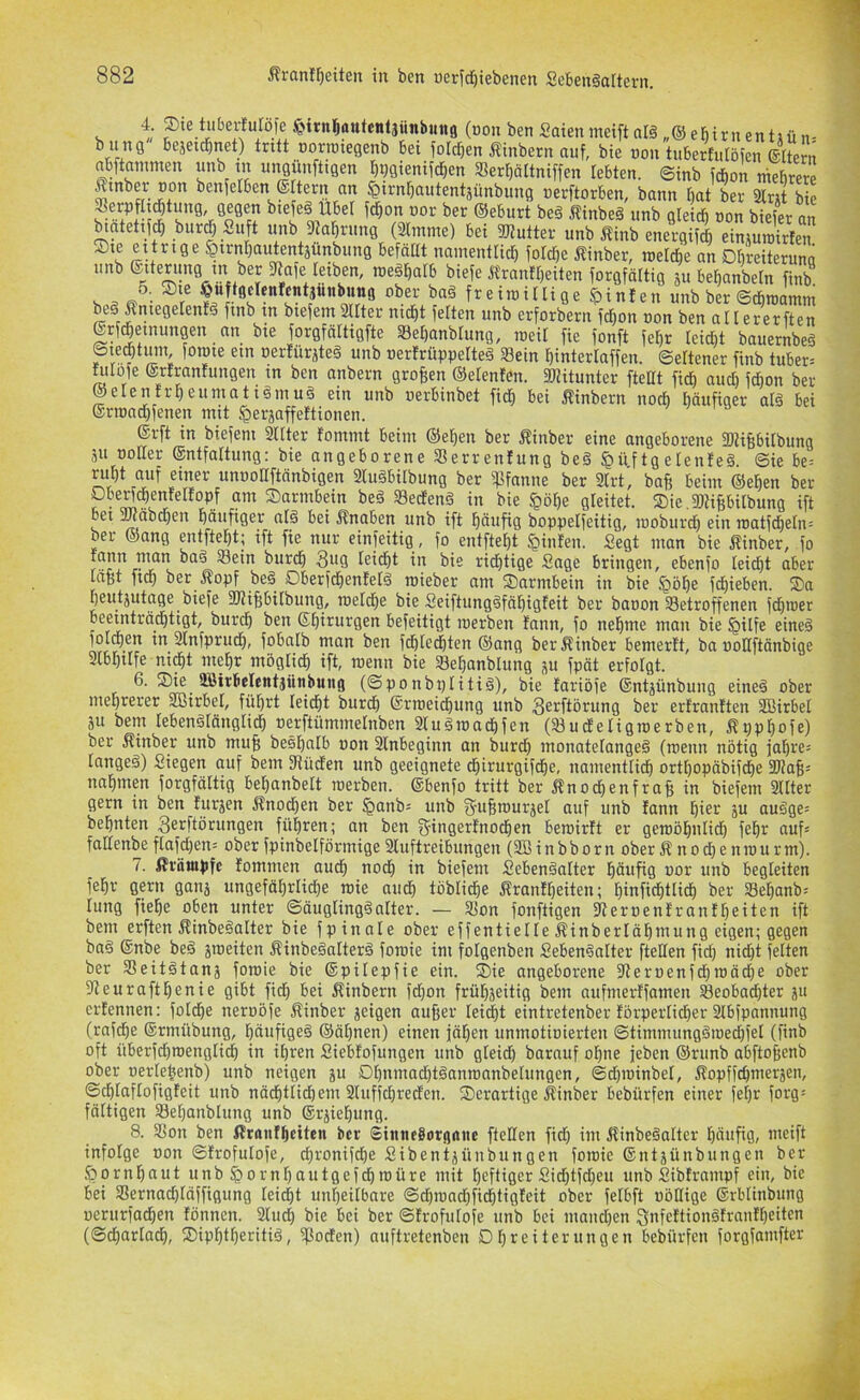 4; ®te tiibei;!ulöfe („on ben Saiennteift nl§ „® ebirn entiü n. b inig bejeic^net) tritt oornnegenb bei foldfien Äinbern auf, bie non tuberfulöien ©ttern abftnnimen unb in ungiinftigen tj^gienifc^en »er^ättniffen lebten, ©inb fcbon niebrere Äinber non benfetben ®Itern an ^irnl^autentsünbung »erftorben, bann t)at ber Slrit bie Serpflicbtmig gegen btefeö Übel fc^on uor ber ©eburt bei i^inbeä unb gleich uon biefer an hatetifch bur(J Suft unb fltahrung (2lmme) bei SJtutter unb Äinb energifch einjmuirtem Oie eitrige ^irnhautentjunbung befällt namentlich folctje i?inber, roel^e an Dhreiteruna unb ©iterung in ber 2tafe leiben, rae^halb biefe Äranlheiten forgfältig p behanbetn finb s ,= /• imillige Linien unb ber ©chtuamm be§ Äniegelenfä finb in biefem Sllter nicht feiten unb erforbern fcl)on uon ben allererften ©rf^einungen an bie forgfältigfte Behanblung, tueil fie fonft fehr leicht bauernbeä ©ietf)tinn fotnie ein nerlürjteä unb uerlrüppelteS S8ein hinterlaffen. Seltener finb tuber-- htlofe ©rfranfungen in ben anbern großen ©elenlen. SKitunter fteHt fich auch fchon ber- iete ntrheuniatigmu§ ein unb uerbinbet fiel) bei Äinbern noch häufiger alä bei ©riuachfenen mit ^erjaffeftionen. ©rft in biefeni Sllter fommt beim ©eben ber Äinber eine angeborene fKifebilbung äu toller ©ntfaltung: bie angeborene SSerrenfung be§ §üf tg etenleä. Sie be= ruht ciuf einer unuonftänbigeii 3lu§bilbung ber ipfanne ber 2lrt, bafe beim ©eben ber ?• Oarmbein be§ Seefenä in bie §öhe gleitet. Oie.fDtipilbung ift bei 5wäba)en häufiger at§ bei Änaben unb ift häufig boppelfeitig, luobiirch ein iuatf^eln= ber ©ang entfteht; ift fie nur einfeitig, fo entfteht Linien. Segt man bie ilinber, fo rann man ba§ Sein burch Sug leicht in bie richtige Sage bringen, ebenfo leicht aber läßt fich ber .Kopf beä Oberfchenlelä luieber am Oarmbein in bie ^öhe fdhieben. Sa heutzutage biefe SUihbitbung, rueldhe bie Seiftungöfähigteit ber bauon Setroffenen fchiuer Deeinträd}ttgt, burd^ ben S[}irurgen befeitigt tnerben fann, fo ne^me man bie §tlfe eine^ fold^en in Sinfprud^, fobalb man ben febtedöten @ang berÄinber bemerft, ba noUftänbige Slbbiife ni^t mehr mogHcb ift, rcenn bie Sebanblung p fpät erfoigt. 6. Sie SBirbelentjünbung (©ponbplitiä), bie lariöfe ©ntjünbung eine§ ober mehrerer SBirbel, führt leicht burdh ©rtteidhung unb S^rftörung ber erlranften SBirbel zu bem lebenölänglich uerftümmetnben 2luäiuachfen (Sudeligtuerben, Kpphofe) ber Kinber unb mu§ beshalb uon 2lnheginn an burch monatelange§ (menn nötig fahren langeä) Siegen auf bem 3tüden unb geeignete chirurgifdhe, namentli^ orthopäbifdhe SHafe^ nnhmp forgfältig hehanbelt tuerben. ©benfo tritt ber Knochenfra§ in biefem 2llter gern in ben furzen Knochen ber §anb; unb S'uBtuurzel auf unb fann hi^'-‘ äu auöge= behnten Serftörungen führen; an ben g-ingerfnochen beroirft er getuöhnlidh fehr auf= fallenbeflafd)en= ober fpinbelförmige2luftreibungen (2Binbborn oberKnochenruurm). 7. Krämpfe fommen auch noch iu biefem SebenSalter häufig uor unb begleiten fehr gern ganz ungefährliche tuie audh löbliche Kranfheiten; hinfichtlidh ber Sehanb= lung fiehe oben unter ©äuglingöalter. — Son fonftigen fReruenfranfheiten ift bem erften Kinbeöalter bie fpinale ober effentielle Kinberlähtnung eigen; gegen baö ©nbe beä zweiten Kinbeöalterä fotuie im folgenben Seben§alter ftellen fid) nid)t feiten ber Seitötanz foroie bie ©pilepfie ein. Sie angeborene 2leruenfchn)äd)e ober 2teurafthenie gibt fich bei Kinbern fdjon frühzeitig bem aufmerffamen Seobad)ter zu erfennen: foldhe neruöfe Kinber zeigen auher lei^t eintretenber förperlicher 2lbfpannung (rnfehe ©rmübung, häufige^ ©ähnen) einen jähen unmotiuierten ©timmungöiuechfel (finb oft überfdjroenglich in ihren Siebfofungen unb gleid) barnuf ohne jeben ©runb abftofienb ober uerlehenb) unb neigen zu Dhumacht^anmanbelungen, ©d)iuinbel, Kopffd)merzen, ©chloflofigfeit unb nächtlidhem 2luffd;recfen. Serartige Kinber bebürfen einer fehr forg= fälligen Sehanblung unb ©rziehung. 8. Son ben Kranfheiten ber Sinneborgane ftellen fid) im Kinbeöatter häufig, meift infolge uon ©frofulofe, ^ronifche Sibentzünbungen foroie ©ntzünbungen ber Hornhaut unb §ornl)autgefchroüre mit heftiger Sid)tfd)eu unb Sibframpf ein, bie bei Sernachläffigung leicht unheilbare ©d)iuad)fichtigfeit ober felbft uöHige ©rblinbung uerurfachen fönnen. 2lud) bie bei ber ©frofulofe unb bei mand)en Qnfcftionöfranfheiten (©charlach, Siphtheritid, Soefen) auftretenben Dbreiterungen bebürfen forgfamfter