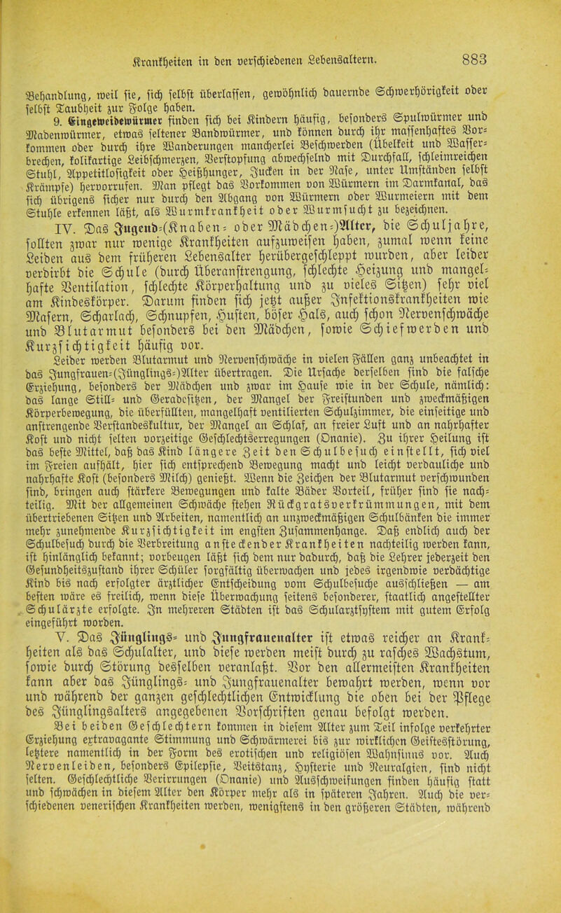 Scbanbhmg, roeit fie, fid^ ielbft ütsertaffen, gerob^ntic^ baueritbe ©d^roerprigleit ober ieibft Xaubljeit jitr fjoige haben. , , ^ ^ 9. ßingetaicibetoürmer finben fidh bei Äinbern haaf^S- befonberä ©puunurnier unb ÜJiabenroünner, etroaä seltener Sanbroütmer, unb lönnen burch i^r maffenhafte§ 3Sor= fonunen ober burdh ih« 2Banberungen mandhertei aSeichroerben (Ubelfeit unb SBaffer= bredhcn, lolitartige Seibichmerjen, Serftopfung abroe(^ie[nb mit SDurdhfatI, fchleimrei^en ©tui)I, Slppetitlofigfeit ober ^eiBhunger, ^udten in ber 5Raje, unter Umftänben felbft Krämpfe) heroorrufen. Wan pflegt ba§ SBortommen non Sßürmern im ©armtanal, baä fi^ übrigen^ ficher nur bur(| ben 3(bgang oon 2Bürmern ober SBurmeiern mit bem Stuhle ertennen täfit, aiä SBurmtranfheit ober 2Burmfudht ju bejeirihnen. IV. ^^ugenb=(^nahen; ober 9Jläbd;en:)9ntcr, bie ©d;ulin^re, fodten ätoar nur roenige ^ranf^eiten aufjuroeifen tjahen, äumni raenn feine Selben aug bem früheren Sehengalter ^erübergefd^leppt mürben, oher leiber oerbirbt bie ©c^ule (bur^ Überanftrengung, fc^Iec^te ^eijiing unb mangef; ^afte aSentifation, fdjfed;te iförperf)altung unb ju oieleä ©i^en) fe^r niel om ^inbegförper. ©arum finben fic§ je|t nu^er ^nfeftiongfronff^eiten mie gjinfern, ©d^arlnc^, ©d;nupfen, ^uften, böfer §alg, nud; fc^on afernenfd^roäc^e unb aSfutarmut befonberg bei ben 3}iäbd;en, fomie ©d;iefroerben unb ^uiifi^tigfeit f)öufig nor. Seiber werben asiutarmut unb Üteroenfdhroäche in oielen gälten ganj unheadhtet in bag 3ungfrauen:(3ünglingg=)9Uter übertragen. ®ie Urfadhe berfelben finb bie fatfdhe ©rjiehung, befonberg ber 3}!nbd)en unb jroar im §aufe wie in ber ©dhule, nämlidh: bag lange ©titt= unb ©erabcfiben, ber 30tangel ber greiftunben unb äroectmäBigen Körperbewegung, bie überfüKten, mangelhaft oentilierten ©chutjimmer, bie einfeitige unb anftrengenbe SSerftanbegfultur, ber fDJanget an ©chlaf, an freier Suft unb an nahrhafter Koft unb nicht feiten oorjeitige ©efdhiechtgerregungen (Onanie). 3« ihrer Teilung ift bag befte fKittel, bafe bag Kinb längere 3eit ben ©chulbefud) einftellt, (ich oiel im greien aufhält, hier fidh entfpredjenb Bewegung macht unb leicht oerbautidhe unb nahrhafte Koft (befonberg fUHIdfi) genieBt. aSenn bie Seidhen ber Slutarmut nerfdhwunben finb, bringen audh ftärlere 53ewegungen unb falte Säber SSorteil, früher finb fie nach= teilig. 2Rit ber allgemeinen ©dhwädje ftehen Stüdfgratgoerfrümmungen, mit bem übertriebenen ©i^en unb Slrbeiten, namentlidh an unswedmäBigen ©^utbänfen bie immer mehr junehmenbe Kurjfichtigfeit im engften 3ufammenhange. SaB enbtidh auch ber ©chulbefudh burdh bie aierbreitung anfteefenber Kranf heiten nachteilig werben fann, ift hinlänglich befanntj norbeugen läBt fich bem nur baburd), baB bie Sehrer jeberjeit ben ©efunbheitgjuftanb ihrer ©chüler forgfältig überwadhen unb jebeg irgenbwie oerbächtige Kinb big nadh erfolgter ärztlicher ©ntfdheibung oom ©d)ulbefuche augfehtieBen — am heften wäre eg freilich, menn biefe Überwachung feiteng befonberer, ftaatlidh angefteltter ©chulärzte erfolgte, gn mehreren ©täbten ift bag ©dhularjtfpftem mit gutem ®rfotg eingeführt worben. V. ®ag g'üngltngg» unb g'mtgfraueuoltcr ift etroag reid^ev an ^ranf; l^eitp alg bag ©d^ulalter, unb biefe roerben meift burd; ju rafcfieg SBad^gtum, fomie burc^ ©törung begfelben oeranla^t. Sor ben aßermeiften ^rnnfl^eiten fonn aber bog ^ünglingg; unb gungfrauenalter bema^rt merben, menn uor unb möl^renb ber ganjen gefdflec^tlid^en ©ntmidlung bie oben bei ber pflege beg ^ünglinggalterg angegebenen SSorfd^riften genau befolgt merben. Sei beiben ®efdhlechtern fommen in biefem Sllter junt 2!eil infolge oerfehrter erjiehung ejtraoagante ©timmung unb ©chwärmerei big jur wirftid)cn ©eiftegftörung, lehtere namentli^ in ber gönn beg erotifdhen unb religiöfen aBahnfiimg oor. 3luch aieroenleiben, befonberg ©pilepfie, SSeitgtanj, ^pfterie unb fJteuralgicn, finb nid)t feiten. ®ef(^Iechttiche S^erirrungen (Onanie) unb 2tugfchweifungen finben häufig ftatt unb fd)wädhen in biefem älter ben Körper mehr alg in fpäteren gahten. 9lud) bie «er; fchiebenen oenerifchen Kranflfeiten werben, wenigfteng in ben gröBeren ©täbten, währenb