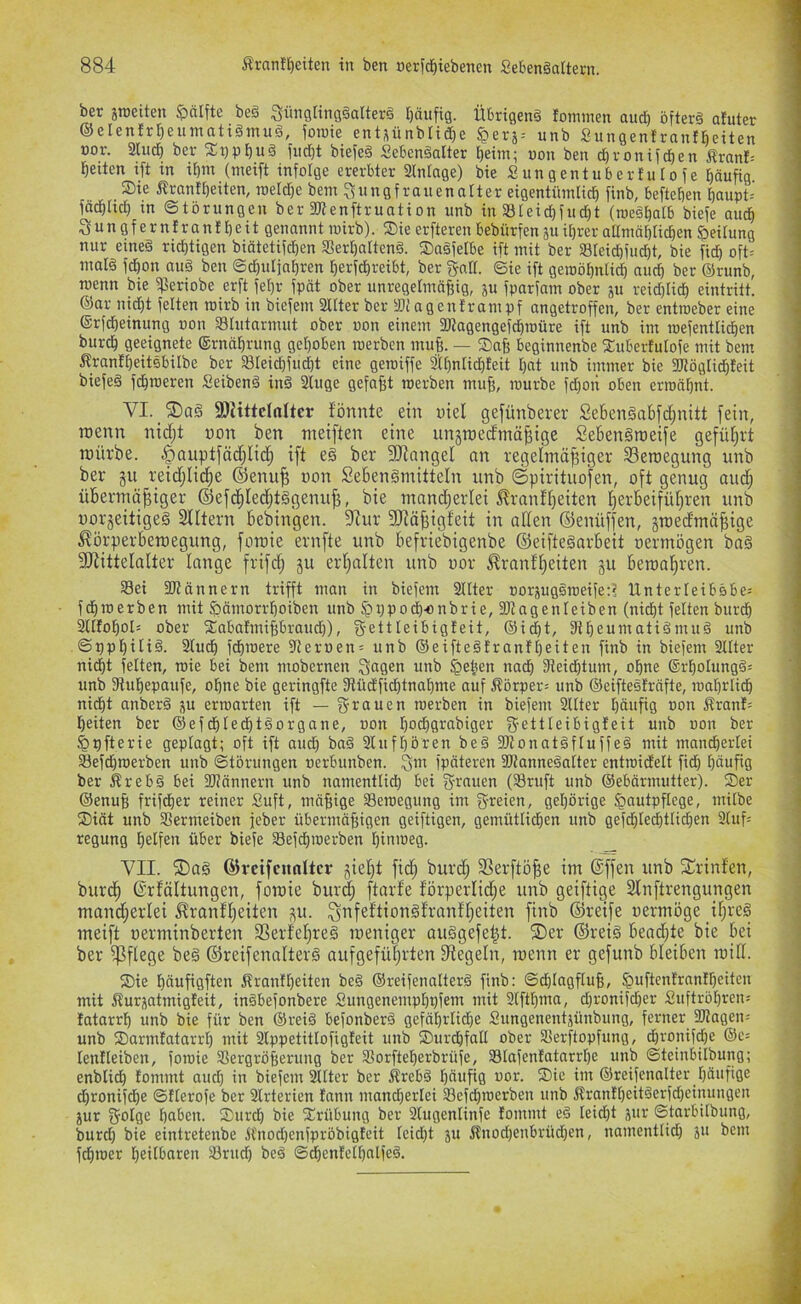 ber äroeiten $)älfte be§ SimgringgaUerä r)äufig. Übrigen^ fommen and) öfterd afuter ®elenfrt)eumatt§inu§, jome entsünblidbe §erj-- unb SungenbranfBetten üor. 3lud} bei- 2:t)pbud fiid)t btefeä SeBen§alter t)eiin; uon beit d)ronifcben Äranl= feiten i[t in it)m (meift infolge ererbter Slnlage) bie S ungentuber f u Io f e häufig Sie i^rantheiten, toeldje bent Jungfrauen alter eigentüinlid) finb, beftehen f)aupt= fä^Iid) tn ©törungen ber fRenftruation unb in Sleidjfud)t (loeshatb biefe auch Jungferniranfheit genannt wirb). Sie erfteren bebürfen ju ihrer aUniähtichen Reifung nur eined richtigen biätetifd)en Sferhaftend. Sngfeibe ift mit ber Steichfucht, bie fich oft= mal§ fchon au§ ben ©dhuljohren herfdhreibt, ber JaK. ©ie ift geroöhnti^ auch ber ®runb, menn bie fperiobe erft fehr fpät ober unregelmäßig, p fparfam ober ju reid)li^ eintritt. ®or nid)t feiten rairb in biefem Sülter ber IDiagentrampf angetroffen, ber entroeber eine ©rf^einung »on Slutarmut ober oon einem fWagengefdhroüre ift unb int mefentlichen burch geeignete ®rnährung gehoben werben muß. — Saß beginnenbe Suberfutofe mit bem ^?ran!heitsbilbe ber SIeid)fud)t eine gemiffe älhnlichteit hat unb immer bie SJtöglichfeit biefed fdhraeren Seihend tnd 2luge gefaßt loerben muß, mürbe fd)on oben ermähnt. VI. SJJittcIalter f'önnte ein nie! gefünberer Se6en§abfd;nitt fein, menn nid;t pon ben meiften eine unjroed'mä^ige Sebendmeife gefül^rt mürbe. §Qupt[äd;Iid^ ift ed ber 9)iangel an regelmö^iger Seroegung unb ber gu reidjlid^e ®enu^ uon Sebendmitteln unb ©pirituofen, oft genug aud; übermäßiger ©efcßledftdgenuß, bie mnndjerlei Trautheiten hetl^eiführen unb üorjeitiged Slltern bebingen. 5Rur 3Jiäßigfeit in allen ©enüffen, jmedmäßige Tbrperberoegung, foroie ernfte unb befriebigenbe ©eiftednrbeit permögen bad SRittelalter lange frifd) ju erhalten unb por Trautheiten gu beroahren. S3ei fötännern trifft man in biefem 2IIter porjugdmeife:? Unterleibdbe; fdhmerben mit Sjämorrhoiben unb ^ppo^-onbrie, 3Kagenleiben (nicht feiten burch Sllfohol: ober Sabafmißbraud}), Jettleibigfeit, ®icht, IRheumatidmud unb ©pphilid. 2ludh fchmere fReruen= unb ®eiftedtranfheiten finb in biefem Sllter nicht feiten, mie bei bem mobernen Jagen unb §eben nach 3teichtum, ohne ®rhoIungd= unb 3luhepaufe, ohne bie geringfte 3tüd'fid)tnahme auf Äörper= unb ®eiftedfräfte, mahrlich nicht anberd p erwarten ift — Jrauen werben in biefem 2ltter häufig ton ^xanh heiten ber ©efchledhtdorgane, ton hochgrabiger J-ettleibigleit unb ton ber ^pfterie geplagt; oft ift aud) bad Slufhören bed fbtonatdfluffed mit mancherlei SBefchwerben unb ©törungen terbunben. Jm fpäteren SOtannedalter entwidelt fich häufig ber Ärebd bei SJJännern unb namentlid) bei J-rauen (23ruft unb ©ebärmutter). Ser ®enuß frifcher reiner Suft, mäßige Bewegung im J-reien, gehörige Hautpflege, milbe Siät unb 33ermeiben jeber übermäßigen geiftigen, gemütlidhen unb gefcßlechtlichen 2luf= regung helfen über biefe SSefdpterben hinweg. VII. ®ad ©vctfcnnltcr jiet)t fid) burd; 3Serftöße im (Sffen unb Sprinten, burcih ©rtältungen, foraie bur^ ftarfe törperlid;e unb geiftige Slnftrengungen mand;erlei Trautheiten p. ^nfettiondtrantheiten finb ©reife permöge ißred meift perminberten SSertetfred roeniger audgefeßt. ®er ©reid hendjte bie bei ber pflege bed ©reifenalterd aufgeführten Siegeln, menn er gefunb bleiben mill. Sie häufigften ftrantheiten bed ®reifenalterd finb: ©chlagfluß, Hnftenfrnntheitcn mit Surptmigleit, indbefonbere Sungenemphpfem mit 2lfthnw, d)ronifd)er Suftröhren; latarrh unb bie für ben ®reid befonberd gefäßrlidie Sungenentjünbung, ferner 2Ragen= unb Sarmtatarrl) mit 2IppetitIofigteit unb Surchfall ober Serftopfung, dhronifche ®e= lentleiben, fowie SSergrößerung ber SBorfteßerbrüfe, SBIafenfatarrhe unb ©teinbilbung; enblich fommt auch in biefem 2llter ber Ärebd häufig tor. Sie im ©reifenalter häufige dhronifdhe ©flerofe ber 2Irterien fann mancherlei 23efd)werben unb Äranlheitderfd)einungen pr ijolge haben. Surd) bie Srübung ber 2lugenlinfe fommt ed leidjt jur ©tarbilbung, burd) bie eintretenbe ftnod)enfpröbigEeit leidet ju 5tnod)enbrüdjen, namentlid) ju bem fchwer heüBaren 2frnd) bed ©chenlelhnlfed.