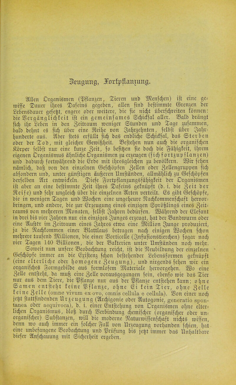 3löen Organismen (^fianjen, liieren unb 5!Jienfd;en) ift eine ge= roiffe ®nner ü)reS SDafeinS gegeben, aßen finb beftimmte ©renjen ber SebenSbauer gefegt, engere ober meitere, bie fie nid;t überfd;reilen fönnen: bie Sßergönglidjfeit ift ein gemeinfameS ©d^idfal aßer. Salb brängt fid; if)r Seben in ben roeniger ©tunben unb fEage pfammen, balb be^nt e§ fid^ über eine 3iei[)e non ^afirje^nten, felbft über ^al;r= [|unberte auS. Slber ftetS erfüßt fi(^ baS enblid^e ©d;idfal, baS ©terben ober ber ^ob, mit gleidjer ©eroi^tjeit. Seftel^en nun and; bie orgonjfd;en körper felbft nur eine furje fo befi|en fie bod; bie ^äl)igf'eit, iljrem eigenen Organismus äf)ulid)eOrganismen ju erzeugen (fid; fortjupflanken) unb baburd) fortmäl^renb bie ©rbe mit it)reSgIeic^en gu benbifern. 2öir felgen nömlic^, baf5 non ben ein,feinen ©efd;öpfen ober ^^^^ci^Qi^uppen fid^ abfonbern unb, unter günftigen äußeren Ümftänben, aßmäf)lid; ju ©efd;_öpfen berfelben Slrt entroideln. ®iefe ^ortpflanjungSfä^igfeit ber Organismen ift aber an eine beftimmte 3eil ©afeinS getnüpft (b. i. bie fßeife) unb fel^r ungleidt) über bie eingelnen Slrten nerteilt. @S gibt ©efd^öpfe, bie in rcenigen ^agen unb 3Bod^en eine ungetieure 9^a(^fommenfd;aft liernor:^ bringen, unb anbere, bie jur ©rjeugung eines einzigen ©prö^lingS eines raumS non mel^reren Sfftonaten, felbft bebürfen. SBä^renb ber (Slefant in brei bis nier nur ein einziges ^nngeS erjeugt, l)at ber Sanbrourm ober eine SluftCr im 3eiti‘öum eines etroa eine Sßißion ^nnge probujiert, ja bie fßad^fommen einer SlattlauS betragen nad^ einigen ^oc^en fdi)on mel^rere taufenb Sftißionen, bie einer Sorticeße (^nfufionStierd^en) fogar nad^ nier Stagen 140 Sißionen, bie ber Safterien unter Ilmftänben nod) mel)r. ©omeit nun unfere Seobad^tung reid)t, ift bie fßeubilbung ber einjelnen ©efdfiöpfe immer an bie %iften§ f(|on beftel;enber SebenSformen gefnüpft (eine elterlid;e ober fiomogene ^^ngung), unb nirgenbS fel)en roir ein organifd^eS ^ormgebilbe auS formlofem 9JtateriaIe Ijernorge^en. SBo eine 3eße entfielet, ba mu| eine 3eße norauSgegangen fein, ebenfo mie baS Stier nur ouS bem Stiere, bie fßflanje nur aus ber ^flanje entftel)en fann; ol)ue ©amen entfielet teine ^flange, ol^ne 6i fein Stier, oljne 3elle feine 3cHe (omne vivum ex ovo, omnis cellula e cellula). Son einer nod^ je^t ftattfinbenben tlrjeugiing (2fr(^igonie ober Slutogonie, generatio spon- tanea ober aequivoca), b. i. einer ©ntftelping non Organismen oijne elters lid^en Organismus, blo^ burd; Serbinbung ^emifdjer ©rganifdier ober uu: organifd;er) ©ubftansen, miß bie moberne 5ßnturmiffenfd;aft ni^tS iniffen, benn mo and; tmmer ein foId;er gaß non Urzeugung nortjanben fd;ien, l}at eine unbefangene Seobac^tung unb fßrüfung bis je^t immer baS llnbaltbare biefer Slnfd^auung mit ©id;crl)eit ergeben.