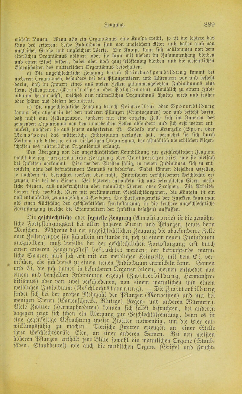 roidetn fönnen. Sßetm aifo ein Drganiämuö eine Änofpe treibt, i'o ift bie letztere ba§ Äinb be§ erfteren; beibe Snbiöibiien finb non ungleichem 2ltter unb ba()cr and) non ungleid)er ©röfte unb ungleichem Sßerte. ®ie ^nojpe tann ftch noHtommen oon bem elterlid)en Drganiömuä abtöfen, ober fie fann mit biefem im 3ufammenhang bleiben unb einen ©tod bilben, babei aber hoch ganj lelbftänbig bleiben unb bie loeientlid^en ©igenichaften be§ mütterlichen Drganiämud beibehalten. c) Sie ungeichlechtliche Beugung burd) Äeimfnoipenbilbung fommt bei nieberen Organismen, befonberS bei ben ^Sflanjentieren unb SDBürmern t)or unb befteht ■bnrin, baf; im Innern eines auS oielen juinminengefehten BnbioibuumS eine fleine Bellengruppe (jlei mf n oip en ober ^olpfporen) allmählid) 3« einem Bnbi= üibuum hercmroödhft, roeld)eS bem mütterlichen Organismus ähnlid) roirb unb früher ober fpöter auS biefem heraustritt. cl) Sie ungefchlechtlidhe Beugung burch Äeimäetlen= ober ©porenbilbung fommt fehr allgemein bei ben nieberen ^flanjen (Ärpptogamen) uor unb befteht barin, bah nid)t eine Bellengruppe, fonbern nur eine einjelne B^^^ß 9n inneren beS jeugenben Organismus oon ben umgebenben Beden abfonbert unb fich erft meiter ent= roidelt, nad)bem fie auS jenem ausgetreten ift. ©obalb biefe Äeimjede (©pore ober fKonofpore) baS mütterliche B»bioibuum uerlaffen h^ii/ vermehrt fie fich burd) Seilung unb bilbet fo einen oieljelligen Organismus, ber allmählid) bie erblid)en ®igen= fchaften beS mütterlichen Organismus erlangt. Sen Übergang oon ber ungefchleditlichen ßeimbilbung sur gefd)led)tli^en Beugung macht bie fog. jungfräuliche Beugung ober ffiarthenogenefiS, roie fie oietfach bei Bnfeften oorfommt. §ier werben ®ijeden fähig, 311 neuen B^bioibuen fid) ^u ent= roideln, ohne beS befruchtenben ©amenS ju bebürfen. Sabei fönnen biefelben ®ijeden, je nachbem fie befruchtet werben ober nicht, B^bioibuen oerfd)iebenen ©efchlechtS er= jeugen, wie bei ben Sienen. 23ei lebteren entwideln fich auS befrud)teten ®iern weib= lidhe 23ienen, auS unbefruchteten aber männlid)e Sienen ober Srohnen. Sie 3lrbeitS= bienen finb weiblid)e Siere mit uerfümmerten ®efchled)tSorganen, bie Königin ift ein oott entwidelteS, jeugungSfähigeS SlBeibchen. Sie fßarthenogenefiS ber Bnfeften fann man als einen 3iüd)d)lag ber gefd)led)tlichen gortpflanjung in bie frühere ungefchlechtliche gortpflanjung (weld)e bie ©tammeitern ber Bt^feften befaßen) auffaffen. ®ie gcfd)lcd)tUd)c ober fcjitcüc ^eitgimg (Stmp^igonie) ift bie geraö^n; lici^e f^ortpfkn^ungSart Bei ctfien ifölferen feieren unb ißflanjen, foroie Beim 5Dienf(hen. ilBä^renb Bei ber iingefclfleci}tlici)en .ß^tigung bie aBgefonberte ober 3bilengruppe für ficj^ aüein im ftanbe ift, ficf; gu einem neuen Bübioibuum auSjuBilben, mu^ biefelBe Bei ber gefciflec^^tlicj^en ^-ortpfkn^ung erft burcj^ einen anberen 3e«Öd”S^fkff Bef ruhtet roerben; ber Befrucfftenbe männ= licffe ©amen muf? fici; erft mit ber roeiBlicifen ^eim,^eüe, mit bem ®i, uer; ^ mifci^en, et}e fic^ biefeS 511 einem neuen Bübioibuum entroicteln fann. ©amen unb (Si, bie fiel) immer in Befonberen Organen Bilben, roerben entroeber oon einem unb bemfelBen BüBiotbuum erzeugt (3roitterBilbung, ^ermap[fro= bitiSmuS) ober oon jroei oerfchiebenen, oon einem männlicffen unb einem roeiBhd;en Bnbioibuum (®efd)leclftstrennung). ^ ®ie BroitterBilbung ftnbet fid; Bei ber großen 5Dfet)r5al)l ber fpfknsen (gJionöciften) unb nur Bei roemgen Steren (®artenfd;ned'e, Blutegel, 9iegen= unb anberen 2öürmern). SSiele 3roitter (.&ermnpl)robiten) fönnen fid; felBft Befruchten, Bei anberen bagegen jeigt ftch fcf)on ein Übergang jur ©efchledftStrennung, benn eS ift eme gegenfeitige Befruchtung ^roeier ^roitter notroenbig, um bie @ier ent= roidlungSfähig j^u madjen. 3:ierifd;e ^roitter erjeugen an einer ©teüe ihrer @efd)Ied;tSbrüfe (f’ter, an einer anberen ©amen. Bei ben meiften höheren ^fknjen enthält jebe Blüte foroot)! bie männlidfen Organe (©kuB= faöen, ©kuBBeutel) rote aud; bie roeiBlidjen Organe (©riffel unb ^rudjt'-