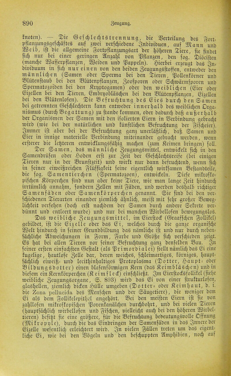 fnoten). — ®ie ©e[d;Ied^t§trennung, bie 33erteilung beä ^ort- pflansungggefc^äfteä auf groei uerfc^iebene ^nbinibuen, auf 3Kann unb 3BeiI), ift bie aEgemeine ^ortpflangunggart ber fiö^eren 3:iere, fie finbet ftdf; nur bei einer geringen 2lngal)l uon ^flangen, ben fog. ®iöciften (manche 2Bafferpf(angen, äßeiben unb if?appeln). hierbei ergeugt baä ^n= binibuum in fid) nur einen oon ben beiben ^eugunggftoffen, entrceber ben männlidjen (©amen ober ©perma bei ben Vieren, i]3oEenförner unb S3lütenftaub_ bei ben Slütenpflangen, ^oofporen ober ©d^raärmfporen unb ©permatogoiben bei ben ^rpptogamen) ober ben toeiblid^en (@ier ober ©igeEen bei ben Spieren, ©mbrpoblägd^en bei ben 331ütenpflangen, ©igeEen bei ben S3Iütenlofen). ®ie S3efrud;tung beg @ieg burd; ben ©amen bei getrennten ©efd^Ied^tern fann entraeber innerhalb beg meibli(^en Drga= nigmug (burd; 33egattung) gu ftanbe fommen, ober boburd; ba^ au^erfialb ber Drganigmen ber ©amen mit ben ifolierten (Siern in ^ßerbinbung gebraut wirb (roie bei ber natürlid)en unb fünftlid;en Sefrud^tung ber '^if^eier). Qmmer ift aber bei ber S3efrud;tung gang unerlä^lid;, bn^ ©amen unb (Sier in innige materieEe 3Serbinbung miteinanber gebrad;t merben, wenn erfterer bie le^teren entmidlunggfö^ig mad;en (gum keimen bringen) foE. ®er ©amen, bag männlid;e ^^uö^nggntittel, entroidelt fii^ in ben ©amenbrüfen ober öoben erft gur ®efd;Ied;tgreife (bei einigen gieren nur in ber Srunftgeit) unb roirft nur bann befruc^tenb, roenn fid; in feiner eimei^reidjen g-Iüffigfeit feine eigentlid^ mirf'famen Seftanbtetle, bie fog. ©amentierd;en (©permatogoen), entroideln. ®iefe mitroffo-- pifd^en .^örperd^en finb nun aber feine St^iere, roie man lange ^eit f)inburc| irrtümlid; annaf;m, fonbern ^eEen mit ^-äben, unb roerben beg^alb rid^tiger ©amenföben ober ©amenförperd;en genannt, ©ie finb bei ben oer: fd;iebenen SEierarten einanber giemlid; äf)nlid[), meift mit fe^r großer Seroeg= licf)feit oerfe^en (bod; erft nad;bem ber ©amen burd; anbere ©efrete oer= bünnt unb entleert rourbe) unb nur bei mancfien SBirbellofen beroegungglog. ®ag roeiblic^e ^eugunggmittel, im (Sierftod (©raaffd^en ^oEifel) gebilbet, ift bie ©igelle ober bag ©i, roel(^eg burd^ bie gange organifd;e ®elt l)inburd^ in feiner ©runbbilbung bag nämlid;e ift unb nur burc^ nebeiu fäd^li^e Slbroeid^ungen in §orm, ^-arbe unb ©rö^e fic^ oerfdjieben geigt, ©g l)at bei allen Spieren uor feiner 93efrud§tung gang benfelben Sau. ^n feiner erften einfad;ften ©eftalt (alg ^rimorbialei) fteEt nämlid) bag ©i eine fugelige, l^autlofe ^^r, beren roeid;eg, fdjleimartigeg, förnigeg, lpmpt= fä^lid; eiroei^: unb lecitl^inl^altigeg i]3rotoplagma (®otter, .§aupt= ober Silbunggbotter) einen blafenförmigen ^ern (bag ^eimblägd;en) unb in biefem ein^ernförper(^en (^eimfled) einfd^lie^t. _^m ©ierftod'gfoEifel(fiel)e roeiblic^e ßeugunggorgane, ©. 893) roirb bag ©i oon einer ftrufturlofen, glagfiellen, giemlid^ biden ^>üEe umgeben (lottert ober ^eimljaut, b. i. bie Zona pellucida beg 5Eenfd;en unb ber ©äugetiere), bie roenig« bem ©i alg bem ^oEifelepitl;el angeljört. Sei ben meiften ©iern ift fie oon ga^llofen mifroffopifd;en ißorenfanäldjen burd^bolpd, unb bei oielen Spieren (bauptfäd^lid^ roirbellofen unb ^ifd;en, oieEeid;t aud; bei ben Ip^eren SßirbeO tieren) befit^t fie eine gröjiere, für bie Sefruc^tung bebeutunggoolle Öffnung (5Eii f r opx;le), burc^ bie bag ©inbringen ber ©amenfäben in bag innere ber ©igeEe roefentlidj erleid;tert roirb. ^n oielen ^äEen treten um bag eigene lidje ©i, roie bei ben Sögeln unb ben befd;uppten Slmpl^ibien, nod^ auf