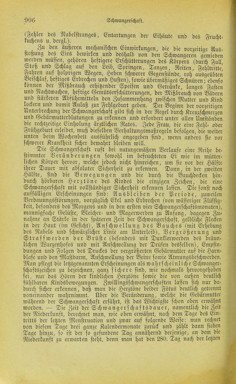 (^■e^Ier be§ 5RabeIftrange§, ©ntartungeu ber ©ibäute unb beg ^ruc6t= fud^enä u. bergl.). ’ 3ii ben äußeren med;antfd;en (ginroirfungen, bie bie coneitige 2tu§. ftOpung bßg^ (Sieg betüitJen unb begl^nlb uort ben ©d^rocingeten gentieben werben nmffen, gefrören Tjeftigere (Srfd;ütterungen beg ^örperg (burd §ad ©tofe unb ©d)Iag auf ben Seib, ©pringen,'^Tangen, 9teiten, gebltritte' «uf f)oIprigen 2Öegen, §eben fd;werer (S5egenftänbe, ro§ ouggeübten «etfd;laf, pefttgeg (Srbrec^en unb duften), foroieübermäfjtgeg ©d^nüren; ebenfo fönnen ber ÜJJipraud; er^i^enber ©peifen unb (S5etränfe, langeg §aften unb 9?ac|troac]^en, heftige (Semütgerfdjütterungen, ber 9)tiprai4 uon Säbern unb ftdrferen Stbfüfirmitteln ben Bufamtnenfiang jwifd^en 9JJutter unb ^tnb lodern unb bainit 2lnla^ §ur ^’eljlgeburt geben. ®er Seginn ber nor^jeitigen Unterbred;ung ber ©c^roangerfd;aft gibt m in ber 9tegel burc^ ^Treujfc^mersen unb ©ebärmutterblutungen gu erfennen unb erforbert unter allen Umftönben bie redjtgeitige (Sinl^otung ärgtlid;en 9tateg. ^ebe ^rau, bie eine ober g-rüf;geburt erleibet, mu§ biefelben Serf)attunggma|^regeln befolgen, bie weiter unten beim 2ßo(^enbett augfüfirlid; angegekn finb', wenn anberg fie oor fd^werer ^ranfl^eit fidler bewal)rt bleiben wid. 5Die ©djwangerfdjaft ruft bei naturgemäßem Verläufe eine Dteiße be'. ftimmter Seränberungen fowoßl im befrud^teten ßi wie im mütter^ iidjen Körper ßeroor, weldje jebod; nidjt ßinreid^en, um fie nor ber Hälfte ißrer ®auer mit abfoluter ©ießerßeit gu erfennen. ®ann, in ber gweiten ^älfte, finb bie Sewegungen unb bie burd; bie Saud;beden ßin^ biird^ ßörbaren § erg töne beg ^inbeg bie eingigen ^eii^en, bie eine ©eßwangerfd^aft mit ooCftänbiger ©id^erßeit erfennen laffen. 5Die fonft nod^ auffälligen ©rfdjeinungen finb: 2lugbleiben ber ißeriobe, guweilen Serbauunggftörungen, uorgüglid^ (Sfef unb (Srbred^en (oon wäfferiger S'lüffig= feit, befonberg beg Sdiorgeng unb in ben e.rften oier ©d^wangerf(|aftgmonaten), mannigfadje (Selüfte, Sleid^er^ unb 3Jfagerwerben gu 2lnfang, bagegen 3“* naßme an ©tärfe in ber fpäteren 3eit ber ©d^wangerfd^aft, gefbli^e Rieden in ber .^aut (im ©eftd^t), 2lnfd^wellung beg Saud^eg (mit (Sr|^ebung beg OZabefg unb fd^wärglid^er Sinie am Unterleib), Vergrößerung unb ©traffwerben ber Srüfte (befonberg mit 5DunfIerwerben beg bräun« Iid;en Söargenßofeg unb mit 2fnfd^weffung ber ©rüfen begfelben), @mpßn« bringen unb folgen beg 2)rudeg ber vergrößerten ©ebärmutter auf bie §arn« blafe unb ben iOfaftbarm, Slnfdjweffung ber Seine fowie 2ltmunggbefd;werben. 2Ran pflegt bie leßtgenannten @rfd;einungen alg wal)rfd^einlid;e©cßwanger« fd^aftggei(|en gu begeid^nen, gang fidlere finb, wie nod;malg ßeroorgeßoben fei, nur bag §ören ber finblid;en ^ergtöne fowie bie von außen beutlid^ fühlbaren ^inbgbewegungen. 3tt?illinggfd;wangerfd;aften laffen fid; nur ba« burdj fießer erfennen, baß man bie ^ergtöne beiber ^ötug beutlid^ getrennt voneinanber waßrnimmt. Über bie Seränberung, weld;e bie ©ebärmutter wäßrenb ber ©d^wangerfd;aft erfährt, ift bag 3öid^tigfte fd;on oben erwäßnt worben. — ®ie ber©d^wangerfcßaftgbauer, namentlid; bie ber Vieberfunft, beredjnet man, wie oben erwäßnt, nad^ bent Silage beg ©in« trittg ber leßten SJfenftruation unb gwar ouf folgenbe 3Beife: man red;net non biefem Xage brei gange ^alenbermonate gurüd unb gäßlt bann fieben 2^age ßingu, fo ift ber fo gefunbene 5Cag annäßernb berjenige, an bem bie Vieberfunft gu erwarten fteßt, benn man l;at ben 280. 2^ag nad; ber leßten